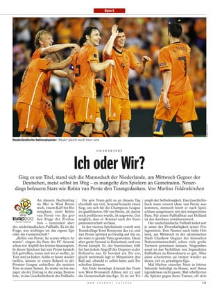 Sport




                                                                                                                                         ROBERT VOS/AFP
Niederländische Nationalspieler: Weder gleich noch brav sein


                                                            CHARAKTERE




                                          Ich oder Wir?
   Ging es um Titel, stand sich die Mannschaft der Niederlande, am Mittwoch Gegner der
    Deutschen, meist selbst im Weg – es mangelte den Spielern an Gemeinsinn. Neuer-
 dings befeuern Stars wie Robin van Persie den Teamgedanken. Von Markus Feldenkirchen

                 An diesem Nachmittag            Für sein Team geht es an diesem Tag        umph der Selbstlosigkeit. Das Geschichts-
                 im Mai in West Brom-         ebenfalls um viel, Arsenal braucht einen      buch muss vorerst ohne van Persie aus-
                 wich, einem Kaff bei Bir-    Sieg, um sich für die Champions League        kommen, dennoch feiert er nach Spiel-
                 mingham, steht Robin         zu qualifizieren. Ob van Persie, 28, davon    schluss ausgelassen mit den mitgereisten
                 van Persie vor der gro-      noch profitieren würde, ist ungewiss. Gut     Fans. Für einen Fußballstar aus Holland
                 ßen Frage der Zivilisa-      möglich, dass er Arsenal nach der Euro-       ist das durchaus erwähnenswert.
                 tion – zumindest aber        pameisterschaft verlässt.                        Der niederländische Fußball leidet seit
des niederländischen Fußballs. Es ist die        In der vierten Spielminute erzielt sein    je unter der Divenhaftigkeit seiner Pro-
Frage, was wichtiger ist: das eigene Ego      Teamkollege Yossi Benayoun das 1:0, und       tagonisten. Den Namen nach hätte Hol-
oder die Gemeinschaft?                        van Persie sprintet so freudig auf ihn zu,    land, am Mittwoch in der ukrainischen
   „Robin van Persie, he scores where he      als wäre er gerade Vater geworden. Dann       Stadt Charkow Gegner der deutschen
wants“, singen die Fans des FC Arsenal        aber gerät Arsenal in Rückstand, und van      Nationalmannschaft, schon viele große
schon vor Anpfiff des letzten Saisonspiels.   Persie kämpft. Er, der Starstürmer, hilft     Turniere gewinnen müssen. Nirgendwo
In dieser Spielzeit hat van Persie tatsäch-   bei fast jedem Angriff des Gegners in der     sonst ist das Verhältnis von begnadeten
lich getroffen, wann und wo er wollte, 30     Defensive aus. Er bereitet ein Tor vor,       Fußballern zu Einwohnern so gut. Aber
Tore sind es bisher. Sollte er heute wieder   gleich mehrmals legt er Mitspielern den       dann scheiterten sie immer wieder an
treffen, könnte er einen Rekord in der        Ball auf, obwohl er selbst hätte aufs Tor     ihrem viel zu gewaltigen Ego.
Premier League aufstellen: die meisten        schießen können.                                 Mal blieben einzelne Stars in letzter
Tore in einer Saison. Es winkt nichts we-        Am Ende bezwingt Arsenal das Team          Sekunde beleidigt zu Hause, weil ihnen
niger als der Eintrag in die ewige Besten-    von West Bromwich Albion mit 3:2 und          irgendetwas nicht passte. Mal rebellierten
liste, in das Geschichtsbuch des Fußballs.    die Gemeinschaft das Ego. Es ist ein Tri-     die Spieler gegen ihren Trainer, oft strit-
                                                    D E R   S P I E G E L   2 4 / 2 0 1 2                                          111
 