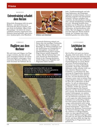 Prisma

                     MEDIZIN
                                                                                                                                              läufe, Triathlonwettkämpfe und sehr
                                                                                                                                              lange Radrennen, das Pumporgan
                                                                                                                                              regelrecht versehren können, wenn er
 Extremtraining schadet                                                                                                                       jahrelang ausgeübt wird: Herzgewebe

      dem Herzen                                                                                                                              verhärtet, Arterien verkalken und
                                                                                                                                              versteifen, der Herzrhythmus wird ge-
                                                                                                                                              stört, und die Pumpleistung verschlech-
Körperliche Bewegung wirkt wie gute                                                                                                           tert sich. Allerdings bestehen diese
Medizin – und doch kann sie im                                                                                                                Gefahren nur für Menschen, die durch




                                                                                                                       SHAUN BEST / REUTERS
Übermaß dem Herzen schaden, war-                                                                                                              Sport fünf- bis zehnmal mehr Energie
nen Ärzte im Fachblatt „Mayo Clinic                                                                                                           verbrennen, als Sportmediziner emp-
Proceedings“. Sie haben die wissen-                                                                                                           fehlen. Wer sich dagegen an mindes-
schaftliche Literatur ausgewertet und                                                                                                         tens fünf Tagen der Woche moderat
Hinweise darauf gefunden, dass exzes-                                                                                                         bewegt, der verlängert sein Leben
siver Ausdauersport, etwa Marathon-                        Athleten nach Zieleinlauf                                                          statistisch gesehen um sieben Jahre.



                     U M W E LT
                                                           erwartende Belastung anhand von                                                                L U F T FA H R T
                                                           Daten über die jeweiligen Triebwerke,
                                                           die Flugphase (Start, Landung oder
        Fluglärm aus dem                                   Reiseflug), die Wetterverhältnisse und                                                      Leichtsinn im
             Rechner                                       die Ausbreitung von Schadstoffen in
                                                           der Atmosphäre. Lärmprofil und
                                                           Schadstoffbelastung durch einzelne
                                                                                                                                                          Cockpit
Wie sich Lärm und Abgase von Flug-                         Flüge können optisch dargestellt                                                   Der Co-Pilot rief noch von hinten:
zeugen verteilen, das lässt sich mit                       werden. Mit der Software lässt sich                                                „Kapitän, bloß nicht dahin. Da ist ein
einer neuartigen Software der Firma                        nach Ansicht der Herstellerfirma                                                   Berg!“ So hat es der Stimmrecorder
Trout aus Kassel vorhersagen. Dazu                         bereits in der Planung abschätzen,                                                 an Bord des Superjet 100 aufgezeich-
muss keine Maschine abheben, viel-                         welche Folgen neue Flughäfen und                                                   net, Momente bevor das neue Kurz-
mehr berechnet die Software die zu                         Flugrouten haben werden.                                                           streckenflugzeug vor einem Monat
                                                                                                                                              auf einem Demonstrationsflug in
                                                                                                                                              Indonesien an einem Vulkanhang
                                                                                                                                              zerschellte. Doch Pilot Alexander
                                  Geräuschpegel eines Airbus A320, der von der                                                                Jablonzew wollte offenbar nicht von
                                  Startbahn West des Frankfurter Flughafens gestartet ist;                                                    dem riskanten Manöver lassen.
      Köln                        Simulation des Lärms am Boden in Dezibel*                                                                   Leichtsinn, so wird durch die Aus-
                                                                                                                                              wertung der Flugschreiber deutlich,
                                                                                                                                              führte vermutlich zu dem Absturz
                                  unter 35 35 – 40 40 – 45 45 – 50 50 – 55 55 – 60 60 – 65 65 – 70   70 – 75 über 75                          des Jets, mit dem Russland die Re-
                                                                                        *dB(A)    Quelle: Trout GmbH
                                                                                                                                              naissance seiner einst so stolzen Flug-
                                                                                                                                              zeugproduktion einläuten wollte und
                                                                                                                                              bei dem alle 45 Menschen an Bord
                                                                                                                                              starben. So saß ein indonesischer
                                                                                                                                              Flugzeugeinkäufer auf dem Platz des
                                                                                                                                              Co-Piloten, meldet die russische
                                                                                                                                              Nachrichtenagentur Ria Nowosti.
                                                                                                                                              Hinweise auf das drohende Desaster
                                                                                                                                              gab es genug: Das Bodenwarnsystem
                                                                                                                                              sendete Alarmsignale, ein anderes
                                                                     Limburg                                                                  Sicherheitssystem forderte die Crew
                             Koblenz                                                                                                          auf, das Fahrwerk auszufahren, weil
                                                                                                                                              es sich wegen des näher kommenden
                                                                                                                                              Erdbodens im Landeanflug wähnte.
                                                                                                                                              Der Pilot jedoch ordnete diese War-
                                                                                                                                              nungen wahrscheinlich nicht richtig
                                                                                                                                              ein. Die russische Tageszeitung „Mos-
                                            Rh




                                                                                                 Frankfurt
                                              ein




                                                                                                                                              kowski komsomolez“ zitiert einen
                                                                                                 am Main                                      Experten des Moskauer Testzentrums
                                                                    Wiesbaden
                                                                                                                                              für Neuentwicklungen Zagi, wonach
                                                                                                     Flughafen                                der erfahrene 57-jährige Kapitän
                                                                     Mainz                                                                    schon vor dem eigentlichen Crash
                                                                                                                                              zwei riskante Manöver geflogen habe.
             20 km                                                                       Rüssels-                                             Das gehe aus den Daten der Blackbox
                                                                                         heim                                                 hervor, mit deren Hilfe das Zagi den
                                                                                                                                              Unglücksflug im Flugsimulator nach-
                                                                                                                                              gestellt hat.
116                                                                D E R     S P I E G E L    2 4 / 2 0 1 2
 