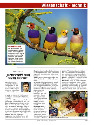 Wissenschaft · Technik




    Charakter-Köpfe




                                                                                                                              P. WEGNER / PICTURE ALLIANCE / DPA / ARCO IMAGES
    Die Persönlichkeit von
    Gould-Amadinen spiegelt
    sich in deren Kopffarbe.
    Rote Prachtfinken sind ag-
    gressiv, schwarze mutig
    und gelbe unscheinbar.
    Dieselben Gene steuern
    offenbar sowohl Verhal-
    ten wie auch Aussehen.




            PÄ D A G O G I K
                                         Hauptproblem ist, dass die Schule sich     gleiten. Wir müssen ihnen erklären,
                                         nicht mehr zuständig fühlt. Die Lehrer     wie falscher Unterricht den Zugang
                                         sagen: Ich kann nichts für diese Schü-     zur Mathematik versperren und Kin-
„Rechenschwach durch                     ler tun.                                   der erst rechenschwach machen kann.

  falschen Unterricht“                   SPIEGEL: Wollen Sie leugnen, dass den
                                         einen Mathe schwererfällt als den an-
                                         deren?
                                                                                    SPIEGEL: Was können Eltern tun, deren
                                                                                    Kinder in Mathe untergehen?
                                                                                    Meyerhöfer: Wenn sie selbst Probleme
Der Mathematik-                          Meyerhöfer: Richtig ist, dass die Kinder   hatten, stecken sie die Kinder mit ih-
didaktiker Wolfram                       mit unterschiedlichen Vorstellungen        rer eigenen Mathe-Angst an. Wenn sie
Meyerhöfer, 42, von                      von Mengen und Zahlen in die Schule        selbst gut waren, werden sie keinerlei
der Universität Pader-                   kommen. Ungefähr einem Viertel             Verständnis haben für die Probleme.
born über Kinder, die                    erschließt sich diese Welt nicht von       Deshalb sollten Eltern sich raushalten.
Probleme im Umgang                       allein. Im ersten
mit Zahlen haben                         Schuljahr ist aber
                                         genügend Zeit, für
SPIEGEL: Sie halten die Rechenschwä-     alle in der Klasse
che für ein konstruiertes Phänomen.      eine gemeinsame
Warum?                                   Basis in Mathematik
Meyerhöfer: Erfahrungen aus Förderun-    zu erarbeiten.
gen zeigen, dass alle Kinder den Um-     SPIEGEL: Warum
gang mit Zahlen und Mengen lernen        geschieht es dann
können. Doch Begriffe wie Anarith-       nicht?
mie, Dyskalkulie oder eben Rechen-       Meyerhöfer: Viele
schwäche erwecken den Eindruck,          Lehrer können das
manche trügen eine Minderbegabung        nicht, weil sie es
in sich. Im Schulalltag werden Rechen-   nicht gelernt haben.
                                                                                                                              VEIT METTE / LAIF




schwache wie Kranke behandelt.           Deshalb sollten wir
SPIEGEL: Was sind die Folgen?            Spezialisten ausbil-
Meyerhöfer: Die Kinder erleben sich      den, die in der ersten
selbst als unvollkommen, aber das        Klasse die Lehrer be- Erstklässler im Mathe-Unterricht
                                              D E R   S P I E G E L   2 4 / 2 0 1 2                                     117
 