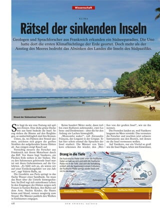 Wissenschaft


                                                                     KLIMA




        Rätsel der sinkenden Inseln
 Geologen und Sprachforscher aus Frankreich erkunden ein Südseeparadies. Die Uno
     hatte dort die ersten Klimaflüchtlinge der Erde geortet. Doch mehr als der
  Anstieg des Meeres bedroht das Absinken des Landes die Inseln des Südpazifiks.




  Strand der Südseeinsel Vanikoro




S
      ie liegt da wie eine Festung mit spit-     Keine hundert Meter mehr, dann tref-                ßen von der großen Insel“, wie sie ihn
      zen Zinnen. Eine dicke grüne Decke       fen zwei Kulturen aufeinander, zwei Le-               nennen.
      wie aus Samt bedeckt die Insel. So       bens- und Denkweisen – über die für den                  Die Fremden landen an, weil Vanikoro
eng stehen die Bäume auf den Berghän-          Anfang ein Lachen hinweghilft.                        langsam im Meer versinkt. Das vermuten
gen, so undurchdringlich sind ihre Kronen.       „Momombo wako!“, ruft Alexandre                     die Forscher und wuchten jetzt schwere
   Unten, da, wo Palmen den Strand säu-        François, der Linguist in der Gruppe. Er              Instrumente aus den Booten, mit denen
men, zeichnen sich gegen die grellen           hat hier schon einmal die Sprachen der                sie die Insel vermessen wollen.
Strahlen der aufgehenden Sonne Hütten          Insel studiert. Die Männer von Vani-                     Auf Vanikoro, nur ein Viertel so groß
ab. Aus einigen steigt Rauch auf.              koro erkennen ihn wieder, den „Wei-                   wie die Insel Rügen, leben 900 Einwohner,
   Vorsichtig steuern die Forscher aus
Frankreich mit ihrem Motorboot durch
das Riff. Vor ihnen liegt Vanikoro, ein        Drang in die Tiefe                                       Salomonen
Flecken Erde mitten in der Südsee. Die                                                                                 Vanikoro
                                               Die Australische Platte sinkt unter die Paziﬁsche.
zu den Salomonen gehörende Insel war-          Dabei verhakt sie sich und zieht die Paziﬁsche
tet mit ihren Geheimnissen auf die Ge-         Platte mit in die Tiefe. Löst sich die Verhakung,
lehrten. „Es fühlt sich an, als wären wir      entlädt sich die Spannung in einem Erdbeben,
auf einer Entdeckungsfahrt vor 250 Jah-        die Paziﬁsche Platte springt wieder hoch und                            Tegua
ren“, sagt Valérie Ballu, 44.                  mit ihr die Inseln.                                           Vanuatu
   Die Geodätin aus Paris springt in das
flache Wasser einer Sandbank. Sie muss
das Boot über die Untiefe hinwegschie-                                                                                            AUSTRALIEN
                                                                                     Plattengrenze
ben. Im Dorf regt sich unterdessen Leben:
In den Eingängen der Hütten zeigen sich                      Neukaledonien
Frauen in bunten Röcken, ihre Babys auf
dem Arm. Nackte Kinder, die Haare                   Australische Platte                                        Paziﬁsche Platte
kraus und blond, rennen neugierig zum
Strand. Die Männer paddeln den Weißen
in Einbäumen entgegen.
118                                                  D E R   S P I E G E L   2 4 / 2 0 1 2
 