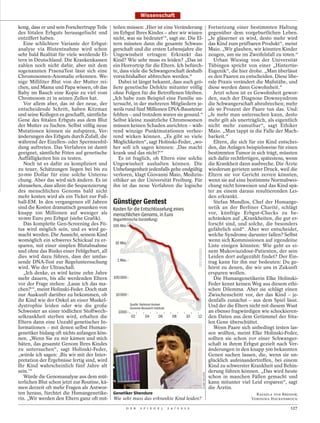 Wissenschaft

kong, dass er und sein Forschertrupp Teile teilen müssen: ,Hier ist eine Veränderung Fortsetzung einer bestimmten Haltung
des fötalen Erbguts herausgefischt und im Erbgut Ihres Kindes – aber wir wissen gegenüber dem vorgeburtlichen Leben.
entziffert haben.                           nicht, was sie bedeutet‘“, sagt sie. Die El- „Je gläserner es wird, desto mehr wird
   Eine schlichtere Variante der Erbgut- tern müssten dann die gesamte Schwan- das Kind zum prüfbaren Produkt“, meint
analyse via Blutentnahme wird schon gerschaft und die ersten Lebensjahre die Maio. „Wir glauben, wir könnten Kinder
sehr bald Realität für viele werdende El- Ungewissheit ertragen: Erkrankt das zeugen, um sie im Zweifelsfall zu töten.“
tern in Deutschland. Die Krankenkassen Kind? Wie sehr muss es leiden? „Das ist               Urban Wiesing von der Universität
zahlen noch nicht dafür, aber mit dem ein Horrortrip für die Eltern. Ich befürch- Tübingen spricht von einer „Hintertür-
sogenannten PraenaTest lässt sich eine te, dass viele die Schwangerschaft deshalb Eugenik“, die hier drohe. „Man überlässt
Chromosomen-Anomalie erkennen. We- vorsichtshalber abbrechen werden.“                     es den Paaren zu entscheiden. Diese libe-
nige Milliliter Blut von der Mutter rei-        Dabei ist längst bekannt, dass auch grö- rale Praxis verändert die Maßstäbe, und
chen, und Mama und Papa wissen, ob das ßere genetische Defekte mitunter völlig diese werden dann Gewohnheit.“
Baby im Bauch eine Kopie zu viel vom ohne Folgen für die Betroffenen bleiben.                Jetzt schon ist es Gewohnheit gewor-
Chromosom 21 in seinen Zellen hat.          „Ich habe zum Beispiel eine Familie un- den, nach der Diagnose Downsyndrom
   Vor allem aber, das ist der neue, der tersucht, in der mehreren Mitgliedern je- die Schwangerschaft abzubrechen; mehr
entscheidende Schritt, haben Kitzman weils rund fünf Millionen DNA-Bausteine als 90 Prozent der Paare tun das. Und:
und seine Kollegen es geschafft, sämtliche fehlten – und trotzdem waren sie gesund.“ „Je mehr man untersuchen kann, desto
Gene des fötalen Erbguts aus dem Blut Selbst kleine zusätzliche Chromosomen mehr gilt als unerträglich, als eigentlich
der Mutter zu fischen. Selbst völlig neue müssen keinen Schaden anrichten – wäh- nicht mehr zumutbar“, sagt Ethiker
Mutationen können sie aufspüren, Ver- rend winzige Punktmutationen verhee- Maio. „Man tappt in die Falle der Mach-
änderungen des Erbguts durch Zufall, die rend wirken können. „Es gibt so viele barkeit.“
während der Eizellen- oder Spermienbil- Möglichkeiten“, sagt Holinski-Feder, „wo-            Eltern, die sich für ein Kind entschei-
dung auftreten. Das Verfahren ist damit her soll ich sagen können: ,Das macht den, das Anlagen beispielsweise für einen
geeignet, sämtliche Föten auf genetische krank und das nicht?‘“                           bestimmten Tumor in sich trägt, müssten
Auffälligkeiten hin zu testen.                  Es ist fraglich, ob Eltern eine solche sich dafür rechtfertigen, spätestens, wenn
   Noch ist es dafür zu kompliziert und Ungewissheit aushalten können. Die die Krankheit dann ausbreche. Die Ärzte
zu teuer, Schätzungen liegen bei bis zu Unbefangenheit jedenfalls gehe endgültig wiederum gerieten unter Druck, weil die
50 000 Dollar für eine solche Untersu- verloren, klagt Giovanni Maio, Medizin- Eltern sie vor Gericht zerren könnten,
chung. Aber das wird sich ändern. Es ist ethiker an der Universität Freiburg. Für wenn sie auf eine bestimmte Normabwei-
abzusehen, dass allein die Sequenzierung ihn ist das neue Verfahren die logische chung nicht hinweisen und das Kind spä-
des menschlichen Genoms bald nicht                                                        ter an einem daraus resultierenden Lei-
mehr kosten wird als ein Ticket zur Fuß-                                                  den erkrankt.
ball-EM. In den vergangenen elf Jahren Günstiger Gentest                                     Stefan Mundlos, Chef der Humange-
sind die Kosten dramatisch gesunken von Kosten für die Entschlüsselung eines              netik an der Berliner Charité, schlägt
knapp 100 Millionen auf weniger als menschlichen Genoms, in Euro                          vor, künftige Erbgut-Checks zu be-
10 000 Euro pro Erbgut (siehe Grafik).      (logarithmische Darstellung)                  schränken auf „Krankheiten, die gut er-
   Das komplette Gen-Screening des Fö- 100 Mio.                                           forscht sind, und solche, die besonders
tus wird möglich sein, und es wird ge-                                                    gefährlich sind“. Aber wer entscheidet,
macht werden. Die Aussicht, seinem Kind                                                   welche Syndrome darunter fallen? Selbst
womöglich ein schweres Schicksal zu er-                                                   wenn sich Kommissionen auf irgendeine
                                              10 Mio.
sparen, mit einer simplen Blutabnahme                                                     Liste einigen könnten: Wie geht es ei-
und ohne das Risiko einer Fehlgeburt, all                                                 nem Mukoviszidose-Patienten, der sein
dies wird dazu führen, dass der umfas-                                                    Leiden dort aufgezählt findet? Der Ein-
sende DNA-Test zur Regeluntersuchung           1 Mio.                                     trag kann für ihn nur bedeuten: Du ge-
wird. Wie der Ultraschall.                                                                hörst zu denen, die wir uns in Zukunft
   „Ich denke, es wird keine zehn Jahre                                                   ersparen wollen.
mehr dauern, bis alle werdenden Eltern 100 000                                               Die Humangenetikerin Elke Holinski-
vor der Frage stehen: ,Lasse ich das ma-                                                  Feder kennt keinen Weg aus diesem ethi-
chen?‘“, meint Holinski-Feder. Doch statt                                                 schen Dilemma. Aber sie schlägt einen
nur Auskunft darüber zu bekommen, ob          10 000                                      Zwischenschritt vor, der das Kind – je-
ihr Kind wie der Onkel an einer Muskel-                                                   denfalls zunächst – aus dem Spiel lässt.
dystrophie leiden oder wie die große                   Quelle: National Human             Und der die Eltern nicht mit diesem Wust
                                                       Genome Research Institute
Schwester an einer tödlichen Stoffwech-         1000                                      an ebenso fragwürdigen wie schockieren-
selkrankheit sterben wird, erhalten die                 02         04       06   08 10 12 den Daten aus dem Getümmel der föta-
Eltern dann eine Unzahl genetischer In-                                                   len Gene überschüttet.
formationen – mit denen selbst Human-                                                        Wenn Paare sich unbedingt testen las-
genetiker bislang oft nichts anfangen kön-                                                sen wollten, meint Elke Holinski-Feder,
nen. „Wenn Sie zu mir kämen und mich                                                      sollten sie schon vor einer Schwanger-
bäten, das gesamte Genom Ihres Kindes                                                     schaft in ihrem Erbgut gezielt nach Ver-
zu untersuchen“, sagt Holinski-Feder,                                                     änderungen in den knapp 500 bekannten
„würde ich sagen: ,Bis wir mit der Inter-                                                 Genen suchen lassen, die, wenn sie un-
pretation der Ergebnisse fertig sind, wird                                                glücklich aufeinandertreffen, bei einem
Ihr Kind wahrscheinlich fünf Jahre alt                                                    Kind zu schwerster Krankheit und Behin-
sein.‘“                                                                                   derung führen können. „Das wird heute
                                                                                           CLARE MCLEAN




   Würde die Genomanalyse aus dem müt-                                                    schon in manchen Fällen gemacht und
terlichen Blut schon jetzt zur Routine, kä-                                               kann mitunter viel Leid ersparen“, sagt
men derzeit oft mehr Fragen als Antwor-                                                   die Ärztin.
ten heraus, fürchtet die Humangenetike- Genetiker Shendure                                                        RAFAELA VON BREDOW,
rin. „Wir werden den Eltern ganz oft mit- Wie sehr muss das erkrankte Kind leiden?                             VERONIKA HACKENBROCH

                                                   D E R   S P I E G E L   2 4 / 2 0 1 2                                         127
 