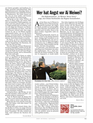 ren Gästen gerupftes und kopfloses Ge-
flügel, gestockte Entenblutwürfel, Was-
serpflanzenwurzeln, lebendige Fische in
Wasserbottichen und schlafende Frösche
in Plastiknetzen. Die Gäste deuten auf
das, was sie essen wollen, und beraten
                                                   Wer hat Angst vor Ai Weiwei?
mit den Köchen die Zubereitung.
                                                          Die Dokumentation „Ai Weiwei: Never Sorry“
   Hernig hat an den vielen Tischen, an              zeigt, wie Chinas Starkünstler das Regime herausfordert.
denen er Platz nahm, mit seinen Stäb-


                                                A
chen aus denselben Töpfen gegessen, aus                 uf das Haus von Ai Weiwei in         Drei Jahre begleitete die US-Regis-
denen auch die anderen aßen, er hat sei-                Peking sind 15 Überwachungs-      seurin Alison Klayman den Künstler
ne Fragen gestellt und viel erfahren, auch              kameras gerichtet, die Augen      immer wieder mit der Kamera, sie
von der Angst der Chinesen vor Hormo-           der Macht, montiert an Laternenpfäh-      filmte ihn mit seinem kleinen Sohn,
nen und Pestiziden im Essen. Und dass           len. Jeder Besucher wird gefilmt und      bei der Arbeit in Peking, in London,
die Chinesen wütend sind, dass ausge-           natürlich auch Ai selbst, wenn er das     in New York und im Krankenhaus in
rechnet sie, die so viel Wissen darüber         Haus verlässt. Gegenüber steht ein        München, wo Ai 2009 wegen einer
angesammelt haben, wie sie mit Krebs-           Polizeiauto.                              lebensbedrohlichen Hirnblutung ope-
panzer, Lotoswurzelsaft und Kräutern               Nicht genug Kontrolle, fand Ai, au-    riert werden musste, die Spätfolge von
Krankheiten heilen können, nun fürchten         ßerdem seien es die falschen Kontrol-     Schlägen durch chinesische Polizisten.
müssen, durch Essen krank zu werden.            leure. Anfang April installierte er im       Der gründlichste Chronist von Ais
   Im Essen, so hat er herausgefunden,          Haus vier Web-Kameras, die sein Le-       Leben, das belegt Klaymans Film, ist
zeigt sich der Kern der chinesischen Kul-       ben für alle Welt ins Netz übertrugen,    jedoch Ai selbst. Ständig fotografiert
tur: die Energielehre des Daoismus, die         weiweicam.com, 5,2 Millionen Klicks       er mit seinem Handy, oft so, dass er
Lehre des Yin und Yang.                         in 46 Stunden. Dann befahlen die Be-      selbst im Bild ist, dauernd verschickt
   Nun sitzt Hernig auf einer Restaurant-       hörden, die Seite abzuschalten.           er via Twitter Botschaften, er ist fast
terrasse in Shanghai, er blickt auf die glit-      Ai gehorchte, seine Botschaft zum      ununterbrochen auf Sendung. Klay-
zernde Skyline von Pudong, dem Finanz-          Jahrestag seiner Festnahme war ohne-      man blendet im Film die Twitter-Nach-
viertel der Stadt. Er hat sich einen Burger     hin angekommen. Am 3. April 2011          richten ein und zeigt die Situationen,
mit Pommes bestellt, weil es chinesisches       hatte ihn die Polizei verhaftet. 81 Tage  in denen sie entstanden sind. „Opera-
Essen hier nicht gibt.                          war Ai eingesperrt, er wurde immer        tion beendet“, twittert Ai zu einem
   Ist es richtig, übers Essen zu reden,                                                               Selbstporträt vom Kran-
wenn es eigentlich um Rechtsstaatlich-                                                                 kenbett in München, die
keit, Menschenrechte, die Freiheit der                                                                 OP-Narbe am Kopf ist
Meinung gehen sollte? Und ist das, was                                                                 deutlich zu erkennen, „bö-
sein Freund Ye Fang da tut, diese Revo-                                                                se Geister entfernt“.
lution der Sinne, nicht zu still? Sind die                                                                Monate später erstattet
Helden nicht zu höflich? Wäre es nicht                                                                 Ai auf einer Polizeiwache
besser, laut zu sein, wie die Dissidenten                                                              in Chengdu Anzeige we-
es sind, wie Ai Weiwei es ist?                                                                         gen der Prügelattacke, As-
   Marcus Hernig kennt solche Fragen.                                                                  sistenten mit Kameras be-
Ein Deutscher, der China liebt, muss sich                                                              gleiten ihn. Der Blick des
rechtfertigen. Der Westen, so sagt er, sei                                                             Polizisten, der das Formu-
idealistisch geprägt, durch das Christen-                                                              lar ausfüllen muss, verrät
tum und die Aufklärung. Im Idealismus                                                                  eine Supermacht in Panik.
gebe es die eine richtige Haltung, das kla-                                                               Am 22. Juni endet das
                                                                                                      DCM




re Ziel, das in einem Willensakt und mit                                                               Reiseverbot, das Ai nach
Kraft durchgesetzt wird. Der Daoismus           Provokateur Ai in New York: „Böse Geister entfernt“    seiner Haftentlassung auf-
aber lehre, nichts zu erzwingen, den Din-                                                              erlegt worden war. Er darf
gen ihren Lauf zu lassen und zu hoffen,         wieder verhört, „zwei Drittel Schika- dann, wenn es sich das Regime nicht
dass sie sich von selbst ordnen. Ziele kön-     ne, ein Drittel Gehirnwäsche“, so be- wieder anders überlegt, Peking ver-
nen erreicht werden, indem der Handeln-         schrieb er später die Methode. Seit- lassen, vielleicht bekommt er sogar
de die natürlichen Vorgänge nutzt. Essen        dem ist Ai wieder zu Hause, aber er seinen Reisepass zurück. Die Univer-
ist ein natürlicher Vorgang.                    darf Peking nicht verlassen. Es läuft sität der Künste in Berlin hat Ai als
   Und gutes Essen, sagt Hernig, sei nun        ein Verfahren gegen ihn wegen angeb- Gastprofessor eingeladen, in Washing-
mal süß und bitter, scharf und mild. „Ge-       licher Steuerhinterziehung.               ton beginnt im Oktober eine große
gensätze gehören zusammen.“                        Diese Woche kommt ein Dokumen- Ausstellung. Die Welt wartet auf Ai
   Auch Ai Weiwei liebt die Küche Chi-          tarfilm über den Künstler in die Kinos, Weiwei, nach dieser Dokumentation
nas. Als er noch nach Deutschland fahren        ein Porträt, das die Eskalation bis zur erst recht.
durfte, nahm er immer seine Köche mit.          Festnahme nachzeichnet. „Ai Weiwei:                                    MARTIN WOLF
   Wenn also der Leise und der Laute das-       Never Sorry“ zeigt seine Entwicklung
selbe Ziel haben, wird alles besser? So         zum berühmtesten Regimekritiker
einfach ist das?                                Chinas. Zugleich ist „Never Sorry“                          Video:
   Hernig lacht und erinnert daran, dass        ein Film über Chinas kafkaesken                             Der Kinoﬁlm „Never
das Kochen in China ein ewiger Prozess          Polizeistaat, über die Männer mit den                       Sorry“
ist. Es gibt kein unabänderliches Rezept,       Überwachungskameras und die Irrita-                         Für Smartphone-Benutzer:
keine Gewissheit. Ob alles wirklich ge-         tion, die entsteht, wenn sie plötzlich                      Bildcode scannen, etwa mit
lingt, weiß während des Kochens nie-            selbst gefilmt werden.                                      der App „Scanlife“.
mand.
                              SUSANNE BEYER

                                                   D E R   S P I E G E L   2 4 / 2 0 1 2                                             135
 