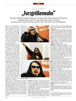Kultur


                                                    SPI EGEL-GESPRÄCH




                                „Furzgrößenwahn“
         Bei einer SPIEGEL-Veranstaltung an der Universität Kassel spricht der Künstler
                    Jonathan Meese über den angeblich ichversauten Zustand
          der Kunstwelt in Zeiten der Documenta. Oder: Ein Interview mit Hitlergruß.

Meese ist ein pünktlicher                                                                                                                                 vor Kunst. Kunst ist doch ein Regierungs-
Mensch. Eine Stunde vor                                                                                                                                   system, die einzige gesellschaftspolitische
dem öffentlichen „SPIE-                                                                                                                                   Alternative.
GEL-Gespräch – live in der                                                                                                                                SPIEGEL: Man sieht am Beispiel von Kassel,
Uni“ steigt er in Kassel aus                                                                                                                              wie gut es der Kunst geht. Die ganze Welt
einem silbernen Gelände-                                                                                                                                  scheint neugierig darauf zu sein, was man
wagen mit getönten Schei-                                                                                                                                 auf der Documenta zu sehen bekommt.
ben. Meese, lange Haare,                                                                                                                                  Wir leben in kunstaffinen Zeiten. Wofür
langer Bart, trägt wie im-                                                                                                                                muss Jonathan Meese jetzt noch kämpfen?
mer eine Adidas-Jacke, heu-                                                                                                                               Meese: Ich sehe das ganz und gar anders.
te ist es eine aus Leder. Er                                                                                                                              Die Kunst wird nicht geliebt, ihr wird
setzt eine Sonnenbrille auf.                                                                                                                              nicht gedient. Es wird irgendeiner Kultur
Er lacht auf eine eher                                                                                                                                    gedient. Kultur ist ja nicht Kunst, Kultur
schüchterne Weise.                                                                                                                                        ist Kultivierung, Zucht.
Seine Assistenten haben ihn                                                                                                                               SPIEGEL: Ist Kultur ein Geschäft?
aus Berlin nach Kassel ge-                                                                                                                                Meese: Ein Geschäft kann es ja sein, wenn
fahren. Es ist der vergange-                                                                                                                              es ein geiles ist. Wenn der Metzger in Ah-
ne Montag, ein paar Tage                                                                                                                                  rensburg mir verkündet, dass sein Laden
vor dem Beginn der Docu-                                                                                                                                  ideologiefrei, religionsfrei, spiritualitäts-
menta, der wichtigsten                                                                                                                                    frei und esoterikfrei ist, dann dient dieser
Ausstellung der Welt. Das                                                                                                                                 Metzger der Kunst. Wenn er aber katho-
Thema des Gesprächs heißt:                                                                                                                                lisch ist oder protestantisch oder FDP
„Größenwahn in der Kunst-                                                                                                                                 oder CDU oder NSDAP, dann weiß ich,
welt“. Jonathan Meese ist,                                                                                                                                diese Person dient weder der Kunst, noch
aus vielen Gründen, für die-                                                                                                                              kann das Fleisch geil sein.
ses Thema ein ziemlich gu-                                                                                                                                Das Publikum lacht. Meese hat sich warm-
ter Gesprächspartner. Seit                                                                                                                                geredet, seine Miene wirkt grimmig.
                                                                                          UWE ZUCCHI / PICTURE ALLIANCE / DPA (O./U.); DER SPIEGEL (M.)




15 Jahren provoziert und un-                                                                                                                              Meese: Ich will die Meldung haben von
terhält Meese, 42, die Kunst-                                                                                                                             Berlin, dass Berlin ideologiefrei ist. Das
szene. Er malt, er bildhau-                                                                                                                               Recht habe ich. Das ist ein Grundrecht von
ert, er hat ein Theaterstück                                                                                                                              Menschen. Ich möchte, dass mir verkün-
geschrieben. Legendär sind                                                                                                                                det wird, dass New York ideologiefrei ist.
seine Performances. Kunst                                                                                                                                 SPIEGEL: Die Ideologiefreiheit selbst ist
ist für ihn ein großes Spiel.                                                                                                                             aber keine Ideologie?
Eigens für diesen Abend hat                                                                                                                               Meese: Nein, natürlich nicht. Weil sie to-
er drei Manifeste verfasst                                                                                                                                talstes Spiel ist. Wenn Sie total spielen,
(zwei davon können unter                                                                                                                                  herrscht keine Ideologie. Wenn Sie aber
www.spiegel.de/meese gele-                                                                                                                                ideologisch spielen, herrscht noch nicht
sen und heruntergeladen                                                                                                                                   einmal ein Spiel. Die Olympiade ist kein
werden). Noch wartet er, er                                                                                                                               Spiel, weil da der Ideologischste gewinnt.
freut sich, ist auch nervös, Künstler Meese*: „Beuys, igitt“                                                                                              Überhaupt: Das Prinzip, jemanden zu be-
Appetit hat er keinen.                                                                                                                                    siegen, gibt es in der Kunst nicht. Ich bin
Mehr als 250 vorwiegend junge Zuhörer SPIEGEL: Herr Meese, warum schreien Sie                                                                             wie ein Baby oder ein Tier, fragen Sie
sind gekommen. Der Künstler bedankt so nach der Diktatur der Kunst, haben                                                                                 mal ein Tier, ob es religiös ist.
sich für die Einladung, er sei „glücklich, wir die nicht längst erreicht? Wir leben                                                                       SPIEGEL: Darf man sich der Welt so ent-
glücklich, glücklich“. Dann liest er aus ei- in einem Zeitalter der Kunst, es gibt mehr                                                                   ziehen?
nem der Manifeste vor, mit lauter, manch- Ausstellungen denn je, mehr Museen,                                                                             Meese: Ich entziehe mich ja nicht, ich bin
mal brüllender Stimme. Es sind mehrere mehr Künstler, mehr Kunst. Das muss Sie                                                                            im Hauptquartier Berlin zugegen. Ich ver-
Seiten, handgeschrieben, die er vorträgt. doch glücklich machen.                                                                                          bunkere mich und schmeiße die Befehle
Seine Gesichtsfarbe bekommt etwas Röt- Meese: Nein. Es gibt viel, das so tut, als                                                                         heraus.
liches, er sagt Sätze wie: „Die Kunst wäre es Kunst. Das meiste aber ist so hass-
braucht den limitierten Furzgrößenwahn erfüllt der Kunst gegenüber. Und die Men-                                                                          * Bei der SPIEGEL-Veranstaltung in Kassel am 4. Juni.
des Menschen-Ichs nicht.“ Das Gespräch schen, die sich heutzutage mit Kunst be-                                                                           Das Gespräch führten die Redakteurinnen Ulrike Knöfel
beginnt.                                     fassen, haben so eine unglaubliche Angst                                                                     und Marianne Wellershoff.

140                                               D E R   S P I E G E L   2 4 / 2 0 1 2
 