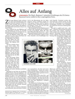 Kultur




                              Alles auf Anfang
                                         Der Band „Beginners“ präsentiert Erzählungen des US-Autors
                              LITERATURKRITIK:
                              Raymond Carver endlich in ihrer ursprünglichen Form.


Z
         wei junge Männer, beide verheira- Lish in die Manuskripte des vier Jahre nale Eingriffe. Verändert wurden alle,
         tet, einer schon Familienvater, fah- jüngeren Autors erheblich eingriff. Er und nicht alle zu ihrem Vorteil. So sind
         ren durch die Gegend. Einfach so, strich ganze Absätze, änderte Namen, etwa die Urfassungen der großartigen
ziellos. Beste Freunde sind sie, seit Ju- verkürzte Sätze, eliminierte retardieren- Erzählungen „Pavillon“ und „Anfänger“
gendtagen. Und sie finden, dass Männer de Passagen. Carver, der Lish seit 1967 den gekürzten Versionen eindeutig über-
sich gelegentlich mal loseisen müssen von kannte, ließ ihn gewähren.                              legen.
ihren Frauen.                                              Die Geschichte mit dem Mädchenmord        Nun gibt es endlich auch eine – sehr
   Jerry entdeckt die zwei Mädchen auf erschien 1981 zusammen mit 16 anderen gute – deutsche Übersetzung des Buchs,
den Fahrrädern als Erster. Er und Bill in dem Carver-Band „What We Talk das freilich nicht einfach „Anfänger“
sprechen die beiden an und laden sie ein, about When We Talk about Love“ – auch heißt, sondern den englischen Titel „Be-
ein Stückchen mit ihnen zu fahren.                      der geniale Buchtitel stammt vom Lektor. ginners“ übernimmt, um den Untertitel
   Aber die Mädchen wollen nicht. Erst                     Wie Lish im Einzelnen vorging, in wel- „Uncut“ ergänzt. Ohne Schnitt, Original-
scherzen sie noch, dann wird ihnen die chem Ausmaß er die Erzählungen Car- fassung: Das soll nach Kino klingen, und
Situation auf der Landstra-                                                                                      es darf dabei an Robert Alt-
ße unheimlich. Sie schmei-                                                                                       mans Film „Short Cuts“
ßen ihre Räder hin und                                                                                           (1993) gedacht werden, der
laufen davon, einen Hang                                                                                         weitgehend auf Carvers
hinauf. Die Männer hin-                                                                                          Storys basiert und den Er-
terher.                                                                                                          zähler in Deutschland be-
   Aus dem erhofften Aben-                                                                                       kannt gemacht hat.
teuer wird nichts. Die                                                                                              Gleichzeitig ist im Verlag
Mädchen sind am Ende tot.                                                                                        S. Fischer auch eine Aus-
Abrupter Schluss der Er-                                                                                         gabe der gekürzten Erzäh-
zählung: „Jerry nahm den-                                                                                        lungen unter dem alten
selben Stein bei beiden                                                                                          Titel „Wovon wir reden,
Mädchen, zuerst bei dem                                                                                          wenn wir von Liebe reden“
Mädchen, das Sharon hieß,                                                                                        als Taschenbuch neu aufge-
und dann bei der, die Bills                                                                                      legt worden. Die parallele
sein sollte.“                                                                                                    Lektüre der Geschichten in
   Kurz und knapp. Dafür                                                                                         beiden Fassungen lehrt
                                                                       BOB ADELMAN/CORBIS




ist der Erzähler Raymond                                                                                         mehr über das Entstehen
Carver bekannt, der 1988                                                                                         von Literatur als jedes
mit nur 50 Jahren an Lun-                                                                                        Schreibseminar.
genkrebs starb. Der lako-                                                                                           Der berühmte Carver-
nische Stil, der sogar noch                    Schriftsteller Carver 1984                                        Ton und der frühe Ruhm
den von Hemingway in                                                                                             des Autors verdanken sich
den Schatten stellt, brach-                                                                                      tatsächlich weitgehend dem
te ihm Ruhm und die Ver-                                                                                         Lektor. Doch was einst
ehrung von Lesern, Kritikern und Kolle- vers manipulierte, das lässt sich inzwi- Mode war, wirkt heute vielfach nur mo-
gen ein.                                                schen beantworten – ebenso die immer disch. Die ruhigeren Erstfassungen aber
   Eigentlich ist das Ende der Erzählung wieder gestellte Frage, ob nicht er es war, kommen zum Teil wie zeitlos daher.
„Sag den Frauen, dass wir wegfahren“ ein der überhaupt erst den typischen Carver-                    Gordon Lish war, keine Frage, Carvers
anderes gewesen, und die Geschichte war Sound geschaffen hat.                                     wichtigster Förderer, sein Freund und
doppelt so lang. In der ursprünglichen                     Vor drei Jahren sind in den USA – auf erster Adressat. Seine durchaus selbstherr-
Fassung kommt es zu einer Vergewalti- beharrliches Betreiben von Carvers Wit- lichen Eingriffe stießen freilich auf Skep-
gung, und nur eine der beiden jungen we Tess Gallagher – die Texte des Erzähl- sis seitens des Autors. Dennoch: Als Car-
Frauen muss sterben. Jerry fürchtet, dass bands in ihrer ursprünglichen Form und ver sich entschloss, ein wenig unabhängi-
sie ihn anzeigen könnte. Er schlägt ihr unter dem Titel „Beginners“ veröffent- ger zu werden und mehr auf sich selbst zu
einen Stein auf den Kopf, immer wieder. licht worden.                                             vertrauen, überfiel ihn eine fast existen-
Carver beschreibt das ausführlich. Am                      Die Edition der Erstfassungen ist aus- tielle Angst vor Liebesentzug.
Ende liegen sich die Freunde weinend gestattet mit Begleitworten, Anmerkun-                          Nachdem er 1982 einen neuen Erzähl-
und ratlos in den Armen.                                gen und Briefdokumenten. Verblüffend band fertiggestellt hatte, bat Raymond
   Es war schon zu Carvers Lebzeiten sind die Prozentangaben, die das Ausmaß Carver den Mann, der für ihn eine Licht-
kein Geheimnis, dass sein Lektor Gordon der Streichungen durch Lish zeigen, be- gestalt war, fast flehentlich in einem Brief:
                                                        zogen auf die Anzahl der Wörter.          „Bitte hilf mir mit diesem Buch als guter
Raymond Carver: „Beginners. Uncut“. Aus dem ameri-
                                                           Um bis zu 78 Prozent des Textes hat Lektor, als der beste.“ Und mutig setzte
kanischen Englisch von Manfred Allié u. a. S. Fischer   der Lektor einzelne Geschichten gekürzt, er hinzu: „Aber nicht als Ghostwriter.“
Verlag, Frankfurt am Main; 368 Seiten; 21,99 Euro.      bei anderen wiederum gibt es nur margi-                                   VOLKER HAGE

146                                                   D E R   S P I E G E L                 2 4 / 2 0 1 2
 