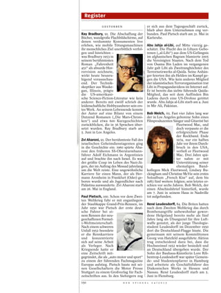 Register
              GESTORBEN                                                  er sich aus dem Tagesgeschäft zurück,
                                                                         blieb aber dem Unternehmen eng ver-
Ray Bradbury, 91. Die Abschaffung der                                    bunden. Paul Pietsch starb am 31. Mai in
Bücher, wandgroße Flachbildschirme, auf                                  Karlsruhe.
denen verdummte Konsumenten live
erleben, wie mobile Tötungsmaschinen                                     Abu Jahja al-Libi, auf Mitte vierzig ge-
ihr menschliches Ziel unerbittlich verfol-                               schätzt. Die Flucht des in Libyen Gebo-
gen und hinrichten –                                                     renen („al-Libi“) aus dem US-Gefängnis
was Bradbury 1953 in                                                     im afghanischen Bagram blamierte 2005
seinem berühmtesten                                                      die Vereinigten Staaten. Nach dem Tod
Roman „Fahrenheit                                                        von Osama Bin Laden im vergangenen
451“ als absurde Hor-                                                    Jahr galt Libi als Zweitranghöchster des
rorvision zeichnete,                                                     Terrornetzwerks al-Qaida. Seine Anhän-




                                             ULF ANDERSEN/LAIF / /LAIF
wirkt heute beunru-                                                      ger feierten ihn als Helden im Kampf ge-
higend vorausschau-                                                      gen die USA. Wie kein anderes Mitglied
end. Der Technik-                                                        der islamistischen Terrororganisation trat
skeptiker aus Wauke-                                                     Libi in Propagandavideos im Internet auf.
gan, Illinois, prägte                                                    Er ist bereits das siebte führende Qaida-
die US-amerikani-                                                        Mitglied, das seit dem Auffinden Bin
sche Science-Fiction-Literatur wie kein                                  Ladens durch eine US-Drohne getötet
anderer. Bereits mit zwölf schrieb der                                   wurde. Abu Jahja al-Libi starb am 4. Juni
leidenschaftliche Hobbyzauberer sein ers-                                in Mir Ali, Pakistan.
tes Werk. An seinem Lebensende konnte
der Autor auf eine Bilanz von einem                                      Bob Welch, 65. Fast vier Jahre lang war
Dutzend Romanen („Die Mars-Chroni-                                       der in Los Angeles geborene Sohn eines
ken“) und etwa 600 Kurzgeschichten                                       Filmproduzenten Sänger und Gitarrist bei
zurückblicken, die in 36 Sprachen über-                                                      Fleetwood Mac, und
setzt wurden. Ray Bradbury starb am                                                          doch verpasste er die
5. Juni in Los Angeles.                                                                      erfolgreichste Phase
                                                                                             der Rockband. Ende
Zvi Aharoni, 91. Der berühmteste Fall des                                                    1974, nur ein halbes
israelischen Geheimdienstagenten ging                                                        Jahr vor ihrem Durch-




                                                                                            GAB ARCHIVE / REDFERNS
in die Geschichte ein: 1960 spürte Aha-                                                      bruch in den USA,
roni den früheren SS-Obersturmbann-                                                          verließ er Fleetwood
führer Adolf Eichmann in Argentinien                                                         Mac. Drei Jahre spä-
auf und brachte ihn nach Israel. Es war                                                      ter nahm er mit
der größte Coup im Leben des Nazi-Jä-                                                        Unterstützung seiner
gers, der im Auftrag des Mossad jahrelang                                                    ehemaligen Band-
um die Welt reiste. Eine ungewöhnliche                                   kollegen Mick Fleetwood, Lindsey Bu-
Karriere für einen Mann, der als Her-                                    ckingham und Christine McVie sein erstes
mann Aronheim in Frankfurt (Oder) ge-                                    Soloalbum „French Kiss“ auf, dem bis
boren wurde und als Jugendlicher nach                                    1983 fünf weitere folgten; sein letztes er-
Palästina auswanderte. Zvi Aharoni starb                                 schien vor sechs Jahren. Bob Welch, der
am 26. Mai in England.                                                   einen Abschiedsbrief hinterließ, wurde
                                                                         am 7. Juni in seinem Haus in Nashville
Paul Pietsch, 100. Schon vor dem Zwei-                                   tot aufgefunden.
ten Weltkrieg fuhr er mit enganliegen-
der Staubkappe Grand-Prix-Rennen, im                                     René Leudesdorff, 84. Die Briten hatten
Jahr 1950 war Pietsch der erste deut-                                    nach dem Zweiten Weltkrieg das durch
sche Fahrer bei ei-                                                      Bombenangriffe unbewohnbar gewor-
nem Rennen der neu-                                                      dene Helgoland bereits mehr als fünf
geschaffenen Formel-                                                     Jahre lang als Übungsziel für ihre Luft-
1-Weltmeisterschaft.                                                     waffe genutzt, als der junge Theologie-
Nach einem schweren                                                      student Leudesdorff im Dezember 1950
Unfall 1952 beendete                                                     dort die Deutschland-Flagge hisste. Die
er die Rennkarriere                                                      gemeinsam mit seinem Kommilitonen
und konzentrierte                                                        Georg von Hatzfeld ausgeführte Aktion
                                             ULLSTEIN BILD




sich auf seine Arbeit                                                    trug entscheidend dazu bei, dass die
als Verleger. Nach                                                       Hochseeinsel 1952 wieder besiedelt und
Kriegsende hatte er                                                      an Deutschland übergeben wurde. Der
eine Zeitschrift mit-                                                    Sohn der Bauhaus-Künstlerin Lore Rib-
gegründet, die als „auto motor und sport“                                bentrop-Leudesdorff war später Gemein-
zu einem der führenden Fachmagazine                                      de- und Studentenpfarrer in Hamburg
Europas aufstieg. Pietsch baute mit sei-                                 und arbeitete als Geschäftsführer des
nen Gesellschaftern die Motor Presse                                     Diakonischen Werks in Hessen und
Stuttgart zu einem Großverlag für Fach-                                  Nassau. René Leudesdorff starb am 5.
zeitschriften aus. In den Siebzigern zog                                 Juni in Flensburg.
150                         D E R   S P I E G E L                           2 4 / 2 0 1 2
 