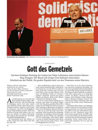 CHRISTIAN THIEL / DER SPIEGEL




                                Kontrahenten Gysi, Lafontaine: Ohne Rücksicht auf das große Ganze, nicht mal auf Weggefährten



                                                                                           KARRI EREN




                                                              Gott des Gemetzels
                                      Auf dem Göttinger Parteitag der Linken hat Oskar Lafontaine einen letzten bitteren
                                               Sieg errungen. Der Bruch mit Gregor Gysi bedeutet einen leisen
                                     Abschied aus der Politik. Ein großer Populist steht vor den Trümmern seiner Karriere.

                    Welche politische Niederlage                               Aber wo Misstrauen regiert, kann man           Fünf Jahre ist es her, dass Lafontaine
                    möchten Sie nie erleben?                                nicht einfach draufloswerfen. Schiedsrich-     ihn und seine Linkspartei benötigte, um
                    „Dass ich eines Tages einmal so                         ter müssen her, um den Wurf zu überwa-         mit einer gesamtdeutschen Linken Rache
                    vor dem Scheitern meiner politischen                    chen, nicht einer, sondern zwei, einer aus     an seiner alten Partei und deren früheren
                    Ideen stehe wie viele                                   dem Osten, einer aus dem Westen. Gysi          Frontmann Gerhard Schröder zu nehmen.
                    gutwillige Kommunisten heute“                           setzt auf Matthias Höhn aus Sachsen-           Fünf Jahre später geht es in Göttingen
                    (Oskar Lafontaine 1990).                                Anhalt, Lafontaine vertraut auf Janine         wieder um Rache, diesmal heißt der
                                                                            Wissler aus Hessen. Höhn wirft, Wissler        Gegner nicht Schröder sondern Bartsch,


                                A
                                        m Ende können sie sich nicht mal    verkündet das Ergebnis. Kopf.                  dem er illoyales Verhalten vorwirft. Der
                                        über banalste Fragen einigen. Wer      Es ist ein erster, kleiner Erfolg für La-   Abstieg des Oskar Lafontaine lässt sich
                                        darf als Erster auf dem Parteitag   fontaine, dem später ein größerer folgen       auch an der Größe seiner Widersacher
                                in Göttingen reden, Gysi oder Lafon-        wird: der Sieg eines gewissen Bernd Rie-       ablesen.
                                taine? Weil der Zweite einen kleinen Vor-   xinger bei der Wahl zum Parteivorsitzen-          Lafontaines kleine Siege von Göttingen
                                teil haben könnte, braucht es einen Rest    den. Lafontaines Marionette triumphiert        dürften schon jetzt einer großen Ernüch-
                                an Vertrauen, eine Prise Großzügigkeit,     über Gysis Kandidaten Dietmar Bartsch.         terung gewichen sein. Bei Licht betrach-
                                um die Frage friedlich zu lösen. Aber von      Aber es ist auch das Ende einer Part-       tet, steht er nach vier Jahrzehnten in der
                                beidem ist nichts mehr übrig in der Lin-    nerschaft. Noch einmal hat der 68-jährige      Politik vor den Trümmern seines Wir-
                                ken, wie überall, wo Oskar Lafontaine       Lafontaine in Göttingen all seine Energie      kens. Seiner ersten Partei, der SPD, hatte
                                über längere Zeit gewirkt hat. Am Ende      abgerufen, all seine Tricks, die zulässigen    er mit seiner Flucht aus dem Parteivorsitz
                                triumphiert Kleingeistigkeit.               wie die schmutzigen. Wie immer nahm            und dem Amt des Finanzministers schwer
                                   Sie entscheiden sich, eine Münze zu      er, wenn es darauf ankommt, keine Rück-        geschadet. Seiner neuen Partei hat er
                                werfen. Kopf oder Zahl, West oder Ost,      sicht, nicht auf das große Ganze, nicht        noch mehr zugesetzt: Sie ist so gut wie
                                der oder ich?                               auf Weggefährten wie Gysi.                     zerstört.
                                22                                                D E R   S P I E G E L   2 4 / 2 0 1 2
 