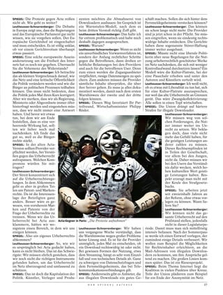 SPIEGEL: Die Proteste gegen Acta reißen        zenten möchten die Abmahnerei von             schäft machen. Sollen die sich hinter dem
nicht ab. Wie geht es weiter?                  Downloadern ausbauen: Im Gespräch ist         Fernmeldegeheimnis verstecken können?
Leutheusser-Schnarrenberger: Die Debatte       ein Warnstufen-Modell, nach dem es            Leutheusser-Schnarrenberger: Das können
in Europa zeigt uns, dass die Regierungen      beim dritten Verstoß richtig Zoff gibt.       sie schon lange nicht mehr. Die Provider
und das Europäische Parlament gar nicht        Leutheusser-Schnarrenberger: Das halte ich    sind ja jetzt schon in der Pflicht. Sie müs-
wissen, wie sie vorgehen sollen. Der Eu-       für extrem problematisch und habe mich        sen eingreifen, wenn sie eindeutig rechts-
ropäische Gerichtshof ist eingeschaltet        deshalb dagegen ausgesprochen.                widrige Inhalte entdecken. Die Gerichte
und muss entscheiden. Es ist völlig unklar,    SPIEGEL: Warum?                               haben diese sogenannte Störer-Haftung
ob vor einem Gerichtsvotum überhaupt           Leutheusser-Schnarrenberger: Wenn es nicht    immer weiter ausgebaut.
etwas passiert.                                ein unverbindliches Vorwarnverfahren ist,     SPIEGEL: Müsste nicht eine liberale Politi-
SPIEGEL: Eine solche europaweite Ausein-       sondern der Anfang rechtlicher Schritte       kerin über neue Regelungen für die Nut-
andersetzung um die Freiheit des Inter-        gegen die Betroffenen, dann drohen er-        zung urheberrechtlich geschützter Werke
nets hat es noch nie gegeben. Überrascht       hebliche Belastungen bei den Providern        im Netz nachdenken, die sich mit weniger
Sie die Vehemenz des Widerstands?              und auch für die betroffenen User. Denn       Kontrollaufwand durchsetzen lassen? Ein
Leutheusser-Schnarrenberger: Ich betrachte     zum einen werden die Zugangsanbieter          Modell wäre die Kultur-Flatrate, bei der
das als kleinen Vorgeschmack darauf, wie       verpflichtet, riesige Datenmengen zu spei-    eine Pauschale erhoben und unter den
das Netz und eine kritische Öffentlichkeit     chern. Zum anderen müssen die Provider        Autoren und Künstlern verteilt wird.
die Politik verändern werden und wie die       sämtliche Inhalte überprüfen, die über        Leutheusser-Schnarrenberger: Ich weiß nicht,
Bürger an politischen Prozessen teilhaben      ihre Server gehen. Es muss ja alles doku-     ob es etwas mit Liberalität zu tun hat, sich
können. Das muss nicht bedeuten, dass          mentiert werden, damit nach dem ersten        für eine Kultur-Flatrate auszusprechen,
die Politik jedes Mal ihren Kurs korrigiert.   Warnhinweis der zweite und der dritte         nur weil das alte Urheberrecht an Grenzen
Aber wir merken, dass wir als Regierung,       folgen können.                                gerät. Das wäre Zwangskollektivierung:
Ministerin oder Abgeordnete immer öfter        SPIEGEL: Diesen Weg favorisiert Ihr Par-      Alle sollen in einen Topf wirtschaften.
hinterfragt werden und eingestehen müs-        teifreund, Wirtschaftsminister Philipp        SPIEGEL: Die Union drängt auf härtere
sen, dass wir nicht immer eine Antwort         Rösler.                                       Strafen für illegale Downloader.
haben. Und bevor wir etwas                                                                                                  Leutheusser-Schnarrenberger:
tun, bei dem wir am Ende                                                                                                    Wir müssen weg von sol-
feststellen, dass es eine ver-                                                                                              chen Forderungen, die Nut-
heerende Wirkung hat, soll-                                                                                                 zer immer weiter ins Un-
ten wir lieber noch mal                                                                                                     recht zu setzen. Wir bekla-
nachdenken. Ich finde das                                                                                                   gen doch, dass viele nicht
gut so, weil es die Bürger-                                                                                                 mehr das Gefühl haben, für
rechte stärkt.                                                                                                              die geistigen Leistungen an-
SPIEGEL: In der alten Acta-                                                                                                 derer zahlen zu müssen.
Version sollten Provider ver-                                                                                               Dieses Rechtsempfinden ist
pflichtet werden, bei Verstö-                                                                                               in Teilen der Gesellschaft,
ßen gegen das Urheberrecht                                                                                                  vor allem bei den Jungen,
aufzupassen. Welchen Kom-                                                                                                   nicht da. Daher müssen wir
promiss würden Sie mit-                                                                                                     bei den Usern das Verständ-
tragen?                                                                                                                     nis dafür wecken, welch ho-
Leutheusser-Schnarrenberger:                                                                                                hen kulturellen Wert geisti-
Der Streit konzentriert sich                                                                                                ge Leistungen haben. Res-
auf die Urheberrechtsrege-                                                                                                  pekt erzeugt man nicht mit
lungen. In dem Abkommen                                                                                                     der Keule des Strafgesetz-
geht es aber in großen Tei-                                                                                                 buchs.
len um Patent- und Marken-                                                                                                  SPIEGEL: Sie arbeiten jetzt
rechte. Da ist die Interessen-                                                                                              seit zweieinhalb Jahren an
lage der Beteiligten ganz                                                                                                   der Reform, ohne etwas vor-
anders. Besser wäre es ge-                                                                                                  legen zu können. Wann lie-
                                                                                                        KHANH RENAUD/SIPA




wesen, von vornherein Mar-                                                                                                  fern Sie?
ken und Patente von der                                                                                                     Leutheusser-Schnarrenberger:
Frage der Urheberrechte zu                                                                                Wir können nicht das ge-
trennen. Wenn wir das Ur-                                                                                 samte Urheberrecht auf den
heberrecht bei Acta aus- Acta-Gegner in Paris: „Die Proteste aufnehmen“                                   Prüfstand stellen, jedenfalls
klammern, hätten wir we-                                                                                  nicht in dieser Legislaturpe-
nigstens einen Bereich, in dem wir uns Leutheusser-Schnarrenberger: Wir haben                riode. Damit muss man sich mittelfristig
einigen können.                            uns vergangene Woche verständigt, dass            intensiv befassen. Nach der Sommerpau-
SPIEGEL: Also ein eigenes Urheberrechts- die Warnhinweise wegen großer Probleme              se werde ich einen Entwurf vorlegen, der
abkommen?                                  keine Lösung sind. Es ist für die Provider        zumindest einige Details verbessert. Wir
Leutheusser-Schnarrenberger: So, wie wir unmöglich, jedes Mal zu entscheiden, ob             wollen zum Beispiel die Möglichkeiten
es ursprünglich bei Acta gedacht haben, ein Download rechtswidrig ist oder nicht.            für Rechteinhaber erleichtern, an die
kann es nicht bleiben. Das ist das Schwie- Bei gewissen Formen der Nutzung, etwa             Mail-Adressen von illegalen Downloa-
rigste: Wir müssen ehrlich gestehen, dass dem Streaming, hängt es sehr vom Einzel-           dern zu kommen, um ihre Ansprüche gel-
wir noch nicht die richtigen Instrumente fall und von technischen Details ab. Ganz           tend zu machen. Die großen Linien kom-
gefunden haben, um das Urheberrecht zu schweigen von Datenschutzfragen und                   men später. Das ist ein Riesenprojekt.
im Netz überzeugend und umfassend zu dem Fernmeldegeheimnis, das bei Tele-                   SPIEGEL: Beim Thema Internet liegt die
schützen.                                  kommunikationsverbindungen gilt.                  Koalition in vielen Punkten über Kreuz.
SPIEGEL: Das ist doch die Kapitulation der SPIEGEL: Andererseits gibt es Anbieter, die       Teile der Union plädieren zum Beispiel
Politik. Künstler, Verleger und Produ- aus illegalen Downloads ein gutes Ge-                 für ein Ende der Anonymität im Netz.
                                                     D E R   S P I E G E L   2 4 / 2 0 1 2                                                           27
 