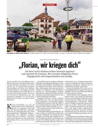 Deutschland




                                                                                                                                 MARTIN JEHNICHEN / DER SPIEGEL
Marktplatz im sächsischen Geithain: Im Mai standen sie wieder vor seinem Laden, zu zehnt, vermummt und mit Messern bewaffnet



                                                   RECHTSEXTREMISMUS




                  „Florian, wir kriegen dich“
                         Auf dem Land in Sachsen treiben Neonazis ungeniert
                      und ungestört ihr Unwesen. Wer sich dem alltäglichen Terror
                           entgegenstellt, wird eingeschüchtert und verfolgt.

Sachsen im Mai 2012. Zwei Männer über-          Krumbholz zog vor 19 Jahren mit ihrem recherchiert sie in rechtsextremen Inter-
fallen in Bautzen einen kolumbianischen      Ehemann aus Leipzig 40 Kilometer in den netforen und Blogs. Sie fährt auf Demon-
Austauschschüler, beleidigen ihn, treten     Südosten, nach Geithain. Die Kinder soll- strationen und hat die „Initiative für ein
auf ihn ein. In Hoyerswerda belagern         ten behütet aufwachsen. Ohne Krimina- weltoffenes Geithain“ gegründet.
Rechtsradikale das Büro einer Bundes-        lität, ohne Drogen, weit weg von den Ge-      Kerstin Krumbholz hat es sich zur Le-
tagsabgeordneten, zerschlagen die Schei-     fahren der Großstadt. Lutz Krumbholz bensaufgabe gemacht, gegen Neonazis zu
be und attackieren einen Mitarbeiter. In     arbeitet als Schornsteinfeger, Kerstin kämpfen. Es ist ein aussichtsloser Kampf
Limbach-Oberfrohna greifen Neonazis          Krumbholz erledigt im Betrieb die Buch- auf dem Land in Sachsen.
ein alternatives Bildungshaus an. Ein        haltung. Gemeinsam kümmerten sie sich         Sieben Monate sind vergangen, seit be-
Sprengsatz explodiert vor der Pizzeria       um die Erziehung der Kinder.                kannt wurde, dass deutsche Behörden
Bollywood in Geithain, sie gehört einem         Rechtsextremismus kannte Kerstin mehr als ein Jahrzehnt lang blind waren
Pakistaner.                                  Krumbholz nur aus den Nachrichten: bei den Taten der Zelle, die sich „Natio-
                                             wenn irgendwo in Deutschland Asylbe- nalsozialistischer Untergrund“ (NSU)
                                             werberheime brannten oder die NPD in nannte. Politiker beteuerten, genauer hin-


K
        erstin Krumbholz, 50, sitzt im       ein Landesparlament einzog. Mit ihrem sehen zu wollen. Doch nichts passiert.
        Wohnzimmer ihres Einfamilien-        eigenen Leben hatte das nichts zu tun.      „Was in Sachsen geschieht, ist ein Skan-
        hauses im Leipziger Land und            Bis ein Neonazi ihren Sohn schwer ver- dal“, sagt Hajo Funke, Politikwissen-
sagt: „So sieht die Hölle aus.“ Auf dem      letzte, beinahe tötete.                     schaftler aus Berlin. In keinem anderen
Tisch hat sie Zeitungsartikel über Neo-         Der Rechtsradikale überfiel Florian, da- Bundesland seien die Neonazis so domi-
nazis ausgebreitet, Flugblätter, Plakate –   mals 15 Jahre alt und Punk, im Mai 2010 nant, aber die Regierung weigere sich zu
Dokumente des täglichen rechtsex-            an einer Tankstelle. Er schlug ihm den handeln.
tremen Terrors in Sachsen. „Die Men-         Schädel ein. Florian lebt seitdem mit ei-     Im Bürgerhaus in Geithain treffen sich
schen in den Städten machen sich keine       ner Titanplatte im Kopf, aus Geithain zog Mitglieder der Initiative für ein weltoffe-
Vorstellung davon, was auf dem Land          er fort. Seine Mutter war bis zu dem An- nes Geithain. Kerstin Krumbholz hat Mo-
los ist.“                                    griff kein politischer Mensch. Doch nun hammad Sayal eingeladen, den Betreiber
30                                                D E R   S P I E G E L   2 4 / 2 0 1 2
 