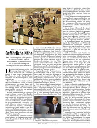 gang Nešković, Justitiar der Linken-Bun-
                                                                                                                                  destagsfraktion, kritisiert: „Eine zentrale
                                                                                                                                  Staatsanwaltschaft für Soldaten schafft
                                                                                                                                  gefährliche Nähe zwischen Justiz und
                                                                                                                                  Bundeswehr.“
                                                                                                                                     Gegner des Gesetzesvorhabens können
                                                                                                                                  sich auf Erfahrungen aus Ländern wie
                                                                                                                                  den USA berufen. Dort werden Soldaten
                                                                                                                                  vor Militärgerichte gestellt. Die Bilanz
                                                                                                                                  der vergangenen Jahre ist erschreckend.
                                                                                                                                  Zu oft kommen Soldaten mit lächerlichen
                                                                                                                                  Strafen davon.
                                                                                                                                     Erst in diesem Jahr wurde der Ameri-
                                                                                                                                  kaner Frank Wuterich verurteilt. Er hatte




                                                                                          SEBASTIAN WIDMANN / DDP IMAGES / DAPD
                                                                                                                                  2005 im irakischen Haditha ein Massaker
                                                                                                                                  zu verantworten, bei dem 24 Menschen
                                                                                                                                  starben, darunter Frauen und Kinder. Die
                                                                                                                                  Strafe stand in keinem Verhältnis zu der
                                                                                                                                  Tat. Wegen „Dienstpflichtverletzung“
                                                                                                                                  wurde er degradiert, sein Sold gekürzt.
                                                                                                                                     In Deutschland besteht seit 1956 prin-
                                                         Deutsche Soldaten bei Kunduz                                             zipiell die Möglichkeit, eine Wehrstraf-
                                                                                                                                  gerichtsbarkeit einzuführen. Damals er-
                                                                                                                                  gänzte man das Grundgesetz entspre-
                                              Geht es nach dem Willen der schwarz-                                                chend. Doch umgesetzt wurde diese
        RECHTSPRECHUNG                     gelben Koalition, soll sich ein derartiger                                             Option nie. Zu groß war die Angst vor
                                           Fall nicht wiederholen. Ende Juni wird                                                 öffentlicher Kritik.

Gefährliche Nähe                           der Bundestag ein entsprechendes Gesetz
                                           verabschieden. Künftig ist für alle Straf-
                                           taten, die deutsche Soldaten im Auslands-
                                                                                                                                     Und so machten sich Juristen im
                                                                                                                                  Bundesjustizministerium heimlich daran,
                                                                                                                                  eine eigenständige Militärjustiz zu pla-
  Die Koalition plant eine Spezial- einsatz begehen, die Staatsanwaltschaft                                                       nen. Die Gesetzesentwürfe blieben in
       staatsanwaltschaft für die          Kempten im Allgäu zuständig. Wer als                                                   den Schubladen. Mit der Ausbildung
   Bundeswehr. Kritiker fürchten           Bundeswehrsoldat am Horn von Afrika                                                    begann man schon mal. Etwa 900
                                           einen Computer klaut oder im Kosovo                                                    Militärjuristen in spe flogen bis nach
       die Wiedereinführung der            irrtümlich Kinder erschießt, soll in Zu-                                               Sardinien oder Kreta, um dort in simu-
  Militärjustiz durch die Hintertür. kunft immer von den Ermittlern der zen-                                                      lierten Gerichtsverhandlungen zu üben.
                                           tralen Schwerpunktstaatsanwaltschaft zur                                               Als diese heimlichen Kriegsspiele 1984


D
          er dunkle Wagen macht eine Voll- Rechenschaft gezogen werden.                                                           publik wurden, war der Spuk zu Ende.
         bremsung, Staub wirbelt auf, we-     Jörg van Essen, der Parlamentarische                                                   Die neue Schwerpunktstaatsanwalt-
         nige Meter vor den Kameraden Geschäftsführer der FDP, hatte das Vor-                                                     schaft in Kempten hat mit solchen Plänen
kommt er zum Stehen. Schüsse fallen. haben nach den tödlichen Schüssen im                                                         nur wenig zu tun. Die Juristen im Allgäu
Der Wagen gibt wieder Gas. Der Soldat August 2008 vorangetrieben. Der Soldat                                                      sind Zivilisten. Sie tragen keine Uniform
entsichert sein Maschinengewehr, dann habe einen Anspruch darauf, „dass sich                                                      unter der Robe. Der Jurist und Historiker
drückt er ab.                              sachkundige Juristen mit seinem Fall be-                                               Helmut Kramer befürchtet dennoch die
   Eine Frau und zwei Kinder sterben. fassen“, sagt der frühere Oberstaats-                                                       Wiedereinführung der Militärjustiz „durch
Der Soldat hielt sie für Feinde. Er konnte anwalt und Oberst der Reserve.                                                         die Hintertür“.
nicht erkennen, wer in dem Wagen saß.         Doch warum sollen Soldaten juristisch                                                  Mit der beabsichtigten Verfahrenskon-
Es war dunkel und die Lage unübersicht- bevorzugt werden? Er sei „sehr skep-                                                      zentration auf wenige, im Ergebnis hand-
lich. In jenem August 2008 tötete ein Bun- tisch“, sagt Omid Nouripour, der vertei-                                               verlesene Juristen werde „dasselbe Ziel
deswehrsoldat zum ersten Mal afghani- digungspolitische Sprecher der Grünen,                                                      erreicht wie mit einer echten Bundes-
sche Zivilisten. Irrtümlich.               denn eine Zentralisierung der Justiz kön-                                              wehrjustiz“. Die Unabhängigkeit der
   Es kam, wie es die deutsche Rechtsord- ne zu einer Sonderrechtsprechung füh-                                                   Richter in Deutschland sei schließlich vor
nung bis heute vorsieht. Weil Bundes- ren. Und der frühere Bundesrichter Wolf-                                                    allem dem Nebeneinander der vielen Ge-
wehrsoldaten auch im Auslandseinsatz                                                                                              richte und Richter zu verdanken.
dem deutschen Strafrecht unterliegen,                                                                                                Auch der Militärhistoriker Wolfram
nahm in Frankfurt (Oder), beim Heimat-                                                                                            Wette befürchtet, dass nun gezielt Staats-
standort des Schützen, eine Staatsanwäl-                                                                                          anwälte eingesetzt werden könnten, die
tin die Ermittlungen auf. Den Tatort, Tau-                                                                                        militärnah seien. „Hier werden die Leh-
sende Kilometer entfernt, konnte sie sich                                                                                         ren aus der Geschichte vergessen.“ Die
                                                                                          SÖREN STACHE / PICTURE ALLIANCE / DPA




nur auf Bildern ansehen, Ermittlungen                                                                                             beiden Historiker haben das blutige Un-
vor Ort waren nicht möglich, man ver-                                                                                             recht der Militärjustiz zur Zeit des Natio-
suchte, den Tathergang auf dem Truppen-                                                                                           nalsozialismus in zahlreichen Studien auf-
übungsplatz Hammelburg nachzustellen.                                                                                             gearbeitet.
Nach knapp neun Monaten wurde das                                                                                                    Sie mahnen, die Geschichte der Wehr-
Verfahren eingestellt.                                                                                                            machtjuristen nicht zu vergessen, die
   Die Staatsanwältin könne die Situation                                                                                         Deutschland noch lange nach dem Zwei-
eines Soldaten im Auslandseinsatz nicht                                                                                           ten Weltkrieg beschäftigten. So musste
beurteilen, kritisierte damals der Bundes- FDP-Politiker van Essen                                                                1978 Hans Filbinger als baden-württem-
wehrverband.                               „Anspruch auf sachkundige Juristen“                                                    bergischer Ministerpräsident zurücktre-
                                                 D E R    S P I E G E L   2 4 / 2 0 1 2                                                                                   33
 