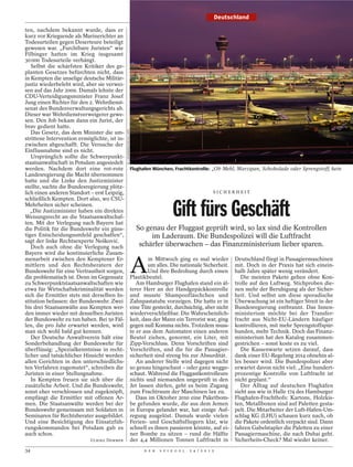 Deutschland

ten, nachdem bekannt wurde, dass er
kurz vor Kriegsende als Marinerichter an
Todesurteilen gegen Deserteure beteiligt
gewesen war. „Furchtbare Juristen“ wie
Filbinger hatten im Krieg insgesamt
30 000 Todesurteile verhängt.
   Selbst die schärfsten Kritiker des ge-
planten Gesetzes befürchten nicht, dass
in Kempten die unselige deutsche Militär-
justiz wiederbelebt wird, aber sie verwei-
sen auf das Jahr 2009. Damals lehnte der
CDU-Verteidigungsminister Franz Josef
Jung einen Richter für den 2. Wehrdienst-
senat des Bundesverwaltungsgerichts ab.
Dieser war Wehrdienstverweigerer gewe-
sen. Den Job bekam dann ein Jurist, der
brav gedient hatte.                           M. LAEMMERER/HELGA LADE
   Das Gesetz, das dem Minister die um-
strittene Intervention ermöglichte, ist in-
zwischen abgeschafft. Die Versuche der
Einflussnahme sind es nicht.
   Ursprünglich sollte die Schwerpunkt-
staatsanwaltschaft in Potsdam angesiedelt
werden. Nachdem dort eine rot-rote                                      Flughafen München, Frachtkontrolle: „Ob Mehl, Marzipan, Schokolade oder Sprengstoff, kein
Landesregierung die Macht übernommen
hatte und die Linke den Justizminister
stellte, suchte die Bundesregierung plötz-
lich einen anderen Standort – erst Leipzig,                                                                       SICHERHEIT
schließlich Kempten. Dort also, wo CSU-
Mehrheiten sicher scheinen.
   „Die Justizminister haben ein direktes
Weisungsrecht an die Staatsanwaltschaf-
ten. Mit der Verlegung nach Bayern hat
                                                                                            Gift fürs Geschäft
die Politik für die Bundeswehr ein güns-                                  So genau der Fluggast geprüft wird, so lax sind die Kontrollen
tiges Entscheidungsumfeld geschaffen“,                                         im Laderaum. Die Bundespolizei will die Luftfracht
sagt der linke Rechtsexperte Nešković.
   Doch auch ohne die Verlegung nach                                       schärfer überwachen – das Finanzministerium lieber sparen.
Bayern wird die kontinuierliche Zusam-


                                                                        A
menarbeit zwischen den Kemptener Er-                                            m Mittwoch ging es mal wieder               Deutschland fliegt in Passagiermaschinen
mittlern und den Rechtsberatern der                                             um alles. Die nationale Sicherheit.         mit. Doch in der Praxis hat sich einein-
Bundeswehr für eine Vertrautheit sorgen,                                        Und ihre Bedrohung durch einen              halb Jahre später wenig verändert.
die problematisch ist. Denn im Gegensatz                                Plastikbeutel.                                         Die meisten Pakete gehen ohne Kon-
zu Schwerpunktstaatsanwaltschaften wie                                     Am Hamburger Flughafen stand ein äl-             trolle auf den Luftweg. Stichproben die-
etwa für Wirtschaftskriminalität werden                                 terer Herr an der Handgepäckkontrolle               nen mehr der Beruhigung als der Sicher-
sich die Ermittler stets mit derselben In-                              und musste Shampoofläschchen und                    heit. Und selbst um diese sporadische
stitution befassen: der Bundeswehr. Zwei                                Zahnpastatube vorzeigen. Die hatte er in            Überwachung ist ein heftiger Streit in der
bis drei Staatsanwälte aus Kempten wer-                                 eine Tüte gesteckt, durchsichtig, aber nicht        Bundesregierung entbrannt. Das Innen-
den immer wieder mit denselben Juristen                                 wiederverschließbar. Die Wahrscheinlich-            ministerium möchte bei der Transfer-
der Bundeswehr zu tun haben. Bei 50 Fäl-                                keit, dass der Mann ein Terrorist war, ging         fracht aus Nicht-EU-Ländern häufiger
len, die pro Jahr erwartet werden, wird                                 gegen null Komma nichts. Trotzdem muss-             kontrollieren, mit mehr Sprengstoffspür-
man sich wohl bald gut kennen.                                          te er aus dem Automaten einen anderen               hunden, mehr Technik. Doch das Finanz-
   Der Deutsche Anwaltverein hält eine                                  Beutel ziehen, genormt, ein Liter, mit              ministerium hat den Katalog zusammen-
Sonderbehandlung der Bundeswehr für                                     Zipp-Verschluss. Denn Vorschriften sind             gestrichen – sonst koste es zu viel.
überflüssig: „Spezialkenntnisse in recht-                               Vorschriften, und die für die Passagier-               Die Kassenwarte setzen darauf, dass
licher und tatsächlicher Hinsicht werden                                sicherheit sind streng bis zur Absurdität.          dank einer EU-Regelung 2014 ohnehin al-
allen Gerichten in den unterschiedlichs-                                   An anderer Stelle wird dagegen nicht             les besser wird. Die Bundespolizei aber
ten Verfahren zugemutet“, schreiben die                                 so genau hingeschaut – oder ganz wegge-             erwartet davon nicht viel: „Eine hundert-
Juristen in einer Stellungnahme.                                        schaut. Während die Fluggastkontrolleure            prozentige Kontrolle von Luftfracht ist
   In Kempten freuen sie sich über die                                  nichts und niemanden ungeprüft in den               nicht geplant.“
zusätzliche Arbeit. Und die Bundeswehr,                                 Jet lassen dürfen, geht es beim Zugang                 Der Alltag auf deutschen Flughäfen
sonst eher verschlossen und zugeknöpft,                                 zum Frachtraum der Maschinen lax zu.                sieht aus wie in Halle 174 des Hamburger
empfängt die Ermittler mit offenen Ar-                                     Dass im Oktober 2010 eine Paketbom-              Flughafen-Frachthofs: Kartons, Holzkis-
men. Die Staatsanwälte werden bei der                                   be gefunden wurde, die aus dem Jemen                ten, Metallboxen sind auf Paletten gesta-
Bundeswehr gemeinsam mit Soldaten in                                    in Europa gelandet war, hat einige Auf-             pelt. Die Mitarbeiter der Luft-Hafen-Um-
Seminaren für Rechtsberater ausgebildet.                                regung ausgelöst. Damals wurde vielen               schlag KG (LHU) schauen kurz nach, ob
Und eine Besichtigung des Einsatzfüh-                                   Ferien- und Geschäftsfliegern klar, wie             die Pakete ordentlich verpackt sind. Dann
rungskommandos bei Potsdam gab es                                       schnell es ihnen passieren könnte, auf ei-          fahren Gabelstapler die Paletten zu einer
auch schon.                                                             ner Bombe zu sitzen – rund die Hälfte               Passagiermaschine, die nach Dubai geht.
                            ULRIKE DEMMER                               der 4,4 Millionen Tonnen Luftfracht in              Sicherheits-Check? Mal wieder keiner.
34                                                                            D E R   S P I E G E L   2 4 / 2 0 1 2
 