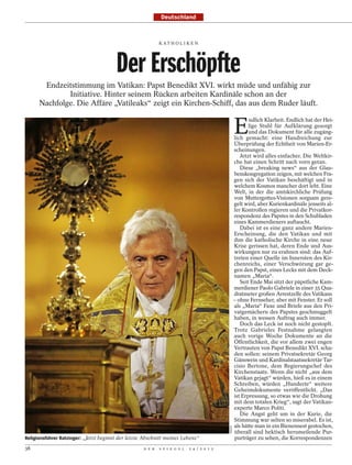 Deutschland



                                                            K AT H O L I K E N




                                        Der Erschöpfte
       Endzeitstimmung im Vatikan: Papst Benedikt XVI. wirkt müde und unfähig zur
              Initiative. Hinter seinem Rücken arbeiten Kardinäle schon an der
      Nachfolge. Die Affäre „Vatileaks“ zeigt ein Kirchen-Schiff, das aus dem Ruder läuft.


                                                                                                    E
                                                                                                           ndlich Klarheit. Endlich hat der Hei-
                                                                                                           lige Stuhl für Aufklärung gesorgt
                                                                                                           und das Dokument für alle zugäng-
                                                                                                    lich gemacht: eine Handreichung zur
                                                                                                    Überprüfung der Echtheit von Marien-Er-
                                                                                                    scheinungen.
                                                                                                       Jetzt wird alles einfacher. Die Weltkir-
                                                                                                    che hat einen Schritt nach vorn getan.
                                                                                                       Diese „breaking news“ aus der Glau-
                                                                                                    benskongregation zeigen, mit welchen Fra-
                                                                                                    gen sich der Vatikan beschäftigt und in
                                                                                                    welchem Kosmos mancher dort lebt. Eine
                                                                                                    Welt, in der die amtskirchliche Prüfung
                                                                                                    von Muttergottes-Visionen sorgsam gere-
                                                                                                    gelt wird, aber Kurienkardinäle jenseits al-
                                                                                                    ler Kontrollen regieren und die Privatkor-
                                                                                                    respondenz des Papstes in den Schubladen
                                                                                                    eines Kammerdieners auftaucht.
                                                                                                       Dabei ist es eine ganz andere Marien-
                                                                                                    Erscheinung, die den Vatikan und mit
                                                                                                    ihm die katholische Kirche in eine neue
                                                                                                    Krise gerissen hat, deren Ende und Aus-
                                                                                                    wirkungen nur zu erahnen sind: das Auf-
                                                                                                    treten einer Quelle im Innersten des Kir-
                                                                                                    chenreichs, einer Verschwörung gar ge-
                                                                                                    gen den Papst, eines Lecks mit dem Deck-
                                                                                                    namen „Maria“.
                                                                                                       Seit Ende Mai sitzt der päpstliche Kam-
                                                                                                    merdiener Paolo Gabriele in einer 35 Qua-
                                                                                                    dratmeter großen Arrestzelle des Vatikans
                                                                                                    – ohne Fernseher, aber mit Fenster. Er soll
                                                                                                    als „Maria“ Faxe und Briefe aus den Pri-
                                                                                                    vatgemächern des Papstes geschmuggelt
                                                                                                    haben, in wessen Auftrag auch immer.
                                                                                                       Doch das Leck ist noch nicht gestopft.
                                                                                                    Trotz Gabrieles Festnahme gelangten
                                                                                                    auch vorige Woche Dokumente an die
                                                                                                    Öffentlichkeit, die vor allem zwei engen
                                                                                                    Vertrauten von Papst Benedikt XVI. scha-
                                                                                                    den sollen: seinem Privatsekretär Georg
                                                                                                    Gänswein und Kardinalstaatssekretär Tar-
                                                                                                    cisio Bertone, dem Regierungschef des
                                                                                                    Kirchenstaats. Wenn die nicht „aus dem
                                                                                                    Vatikan gejagt“ würden, hieß es in einem
                                                                                                    Schreiben, würden „Hunderte“ weitere
                                                                                                    Geheimdokumente veröffentlicht. „Das
                                                                                                    ist Erpressung, so etwas wie die Drohung
                                                                                                    mit dem totalen Krieg“, sagt der Vatikan-
                                                                                                    experte Marco Politi.
                                                                                                       Die Angst geht um in der Kurie, die
                                                                                                    Stimmung war selten so miserabel. Es ist,
                                                                                                    als hätte man in ein Bienennest gestochen,
                                                                                            IMAGO




                                                                                                    überall sind hektisch herumeilende Pur-
Religionsführer Ratzinger: „Jetzt beginnt der letzte Abschnitt meines Lebens“                       purträger zu sehen, die Korrespondenzen
38                                                  D E R   S P I E G E L   2 4 / 2 0 1 2
 