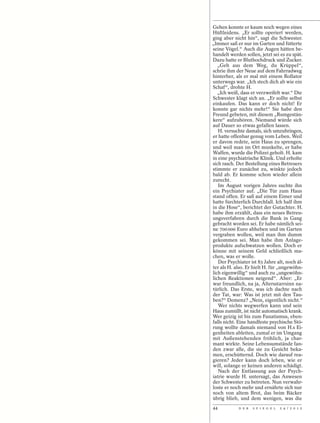 Gehen konnte er kaum noch wegen eines
Hüftleidens. „Er sollte operiert werden,
ging aber nicht hin“, sagt die Schwester.
„Immer saß er nur im Garten und fütterte
seine Vögel.“ Auch die Augen hätten be-
handelt werden sollen, jetzt sei es zu spät.
Dazu hatte er Bluthochdruck und Zucker.
   „Geh aus dem Weg, du Krüppel“,
schrie ihm der Neue auf dem Fahrradweg
hinterher, als er mal mit einem Rollator
unterwegs war. „Ich stech dich ab wie ein
Schaf“, drohte H.
   „Ich weiß, dass er verzweifelt war.“ Die
Schwester klagt sich an. „Er sollte selbst
einkaufen. Das kann er doch nicht! Er
konnte gar nichts mehr!“ Sie habe den
Freund gebeten, mit diesem „Rumgestän-
kere“ aufzuhören. Niemand würde sich
auf Dauer so etwas gefallen lassen.
   H. versuchte damals, sich umzubringen,
er hatte offenbar genug vom Leben. Weil
er davon redete, sein Haus zu sprengen,
und weil man im Ort munkelte, er habe
Waffen, wurde die Polizei geholt. H. kam
in eine psychiatrische Klinik. Und erholte
sich rasch. Der Bestellung eines Betreuers
stimmte er zunächst zu, winkte jedoch
bald ab. Er komme schon wieder allein
zurecht.
   Im August vorigen Jahres suchte ihn
ein Psychiater auf. „Die Tür zum Haus
stand offen. Er saß auf einem Eimer und
hatte fürchterlich Durchfall. Ich half ihm
in die Hose“, berichtet der Gutachter. H.
habe ihm erzählt, dass ein neues Betreu-
ungsverfahren durch die Bank in Gang
gebracht worden sei. Er habe nämlich sei-
ne 700 000 Euro abheben und im Garten
vergraben wollen, weil man ihm dumm
gekommen sei. Man habe ihm Anlage-
produkte aufschwatzen wollen. Doch er
könne mit seinem Geld schließlich ma-
chen, was er wolle.
   Der Psychiater ist 83 Jahre alt, noch äl-
ter als H. also. Er hielt H. für „ungewöhn-
lich eigenwillig“ und auch zu „ungewöhn-
lichen Reaktionen neigend“. Aber: „Er
war freundlich, na ja, Altersstarrsinn na-
türlich. Das Erste, was ich dachte nach
der Tat, war: Was ist jetzt mit den Tau-
ben?“ Demenz? „Nein, eigentlich nicht.“
   Wer nichts wegwerfen kann und sein
Haus zumüllt, ist nicht automatisch krank.
Wer geizig ist bis zum Fanatismus, eben-
falls nicht. Eine handfeste psychische Stö-
rung wollte damals niemand von H.s Ei-
genheiten ableiten, zumal er im Umgang
mit Außenstehenden fröhlich, ja char-
mant wirkte. Seine Lebensumstände fan-
den zwar alle, die sie zu Gesicht beka-
men, erschütternd. Doch wie darauf rea-
gieren? Jeder kann doch leben, wie er
will, solange er keinen anderen schädigt.
   Nach der Entlassung aus der Psych-
iatrie wurde H. untersagt, das Anwesen
der Schwester zu betreten. Nun verwahr-
loste er noch mehr und ernährte sich nur
noch von altem Brot, das beim Bäcker
übrig blieb, und dem wenigen, was die
44          D E R   S P I E G E L   2 4 / 2 0 1 2
 