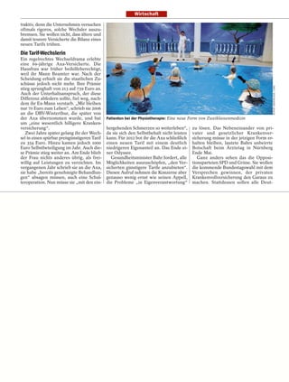 Wirtschaft

traktiv, denn die Unternehmen versuchen
oftmals rigoros, solche Wechsler auszu-
bremsen. Sie wollen nicht, dass ältere und
damit teurere Versicherte die Bilanz eines
neuen Tarifs trüben.

Die Tarif-Wechslerin
Ein regelrechtes Wechseldrama erlebte
eine 69-jährige Axa-Versicherte. Die
Hausfrau war früher beihilfeberechtigt,
weil ihr Mann Beamter war. Nach der
Scheidung erhielt sie die staatlichen Zu-
schüsse jedoch nicht mehr. Ihre Prämie




                                                                                                                                  RUPERT OBERHÄUSER / CARO
stieg sprunghaft von 213 auf 739 Euro an.
Auch der Unterhaltsanspruch, der diese
Differenz abfedern sollte, fiel weg, nach-
dem ihr Ex-Mann verstarb. „Mir bleiben
nur 70 Euro zum Leben“, schrieb sie 2006
an die DBV-Winterthur, die später von
der Axa übernommen wurde, und bat             Patienten bei der Physiotherapie: Eine neue Form von Zweiklassenmedizin
um „eine wesentlich billigere Kranken-
versicherung“.                                hergehenden Schmerzen so weiterleben“,       zu lösen. Das Nebeneinander von pri-
   Zwei Jahre später gelang ihr der Wech-     da sie sich den Selbstbehalt nicht leisten   vater und gesetzlicher Krankenver-
sel in einen spürbar preisgünstigeren Tarif   kann. Für 2012 bot ihr die Axa schließlich   sicherung müsse in der jetzigen Form er-
zu 354 Euro. Hinzu kamen jedoch 1000          einen neuen Tarif mit einem deutlich         halten bleiben, lautete Bahrs unbeirrte
Euro Selbstbeteiligung im Jahr. Auch die-     niedrigeren Eigenanteil an. Das Ende ei-     Botschaft beim Ärztetag in Nürnberg
se Prämie stieg weiter an. Am Ende blieb      ner Odyssee.                                 Ende Mai.
der Frau nichts anderes übrig, als frei-         Gesundheitsminister Bahr fordert, alle       Ganz anders sehen das die Opposi-
willig auf Leistungen zu verzichten. Im       Möglichkeiten auszuschöpfen, „den Ver-       tionsparteien SPD und Grüne. Sie wollen
vergangenen Jahr schrieb sie an die Axa,      sicherten günstigere Tarife anzubieten“.     die kommende Bundestagswahl mit dem
sie habe „bereits genehmigte Behandlun-       Diesen Aufruf nehmen die Konzerne aber       Versprechen gewinnen, der privaten
gen“ absagen müssen, auch eine Schul-         genauso wenig ernst wie seinen Appell,       Krankenvollversicherung den Garaus zu
teroperation. Nun müsse sie „mit den ein-     die Probleme „in Eigenverantwortung“         machen. Stattdessen sollen alle Deut-
 