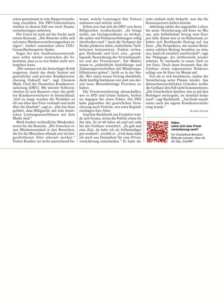 schen gemeinsam in eine Bürgerversiche-        wusst, welche Leistungen ihre Policen         mals einfach nicht bedacht, was das für
rung einzahlen. Die PKV-Unternehmen            umfassen und welche nicht.                    Konsequenzen haben könnte.
würden in diesem Fall nur noch Zusatz-            Schon 2011 hat sich die DKV von ihren        Jahrelang zahlte der angestellte Lehrer
versicherungen anbieten.                       Billigtarifen verabschiedet. „Es bringt       für seine Versicherung 268 Euro im Mo-
   Die Union ist noch auf der Suche nach       nichts, um Geringverdiener zu werben,         nat, sein Selbstbehalt betrug 1000 Euro
einem Konzept. „Die Branche sollte sich        die später mit Prämienerhöhungen völlig       pro Jahr. Kaum war er im Ruhestand, er-
auf einen Mindestversicherungsschutz ei-       überfordert sind.“ Auch die Verfasser der     höhte sich Burkhardts Beitrag auf 394
nigen“, fordert zumindest schon CDU-           Studie plädieren dafür, einheitliche Tarif-   Euro. „Die Perspektive, mit meiner Rente
Gesundheitsexperte Spahn.                      kriterien festzusetzen. Zudem verlan-         einen solchen Beitrag bezahlen zu müs-
   Sogar bei den Assekuranzunterneh-           gen Drabinski und Gorr eine „grund-           sen, fand ich ziemlich unerfreulich“, sagt
men selbst wächst inzwischen die Er-           legende Neuordnung des Vertriebsmark-         der Pädagoge, der mittlerweile wieder
kenntnis, dass es so wie bisher nicht wei-     tes und der Provisionen“. Für Makler          arbeitet. Er wechselte in einen Tarif zu
tergehen kann.                                 müsse es „einheitliche Ausbildungs- und       300 Euro. Doch dann brummte ihm die
   „Wir müssen auf die berechtigte Kritik      Zulassungsvorschriften mit Mindestqua-        Gothaer einen sogenannten Risikozu-
reagieren, damit das duale System mit          lifikationen geben“, heißt es in der Stu-     schlag von 80 Euro im Monat auf.
gesetzlicher und privater Krankenversi-        die. Wer einen neuen Vertrag abschließt,        Erst als er sich beschwerte, senkte die
cherung Zukunft hat“, sagt Clemens             dürfe künftig höchstens vier statt wie der-   Versicherung seine Prämie wieder. Aus
Muth, Chef der Deutschen Krankenver-           zeit neun Monatsbeiträge Provision er-        datenschutzrechtlichen Gründen wollte
sicherung (DKV). Mit 900 000 Vollversi-        halten.                                       die Gothaer den Fall nicht kommentieren.
cherten ist sein Konzern einer der größ-          Die Privatversicherung abzuschaffen,       „Die Unsicherheit darüber, wie es mit den
ten Krankenversicherer in Deutschland.         wie es SPD und Grüne fordern, hielten         Beiträgen weitergeht, ist ziemlich belas-
„Viel zu lange wurden die Produkte zu          sie dagegen für einen Fehler. Die PKV         tend“, sagt Burkhardt. „Am Ende macht
oft nur über den Preis verkauft und nicht      habe gegenüber der gesetzlichen Versi-        einen noch die eigene Krankenversiche-
über die Qualität“, sagt er. „Das hat dazu     cherung auch Vorteile, wie etwa Kapital-      rung krank.“
geführt, dass Billigtarife mit teils drasti-   rücklagen fürs Alter.                                                        KATRIN ELGER
schen Leistungsausschlüssen auf dem               Joachim Burkhardt aus Frankfurt wür-
Markt sind.“                                   de sich freuen, wenn die Politik etwas für
   Muth fordert verbindliche Mindestkri-       ihn täte. Er ist 68 Jahre alt und seit 1985                    Video:
terien für die Branche. „Wir brauchen ei-      bei der Gothaer versichert. „Es gab mal                        Lohnt sich eine Privat-
nen Mindeststandard in den Bereichen,          eine Zeit, da habe ich als Selbständiger                       versicherung noch?
die für die Menschen oftmals erst im fort-     gut verdient“, erzählt er. „Und dann habe                      Für Smartphone-Benutzer:
geschrittenen Alter relevant werden.“          ich mich aus Dummheit für eine Privat-                         Bildcode scannen, etwa mit
Vielen Kunden sei nicht ausreichend be-        versicherung entschieden.“ Er habe da-                         der App „Scanlife“.
 