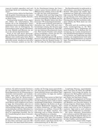 rung als Loyalität angesehen wird und         In der Zwischenzeit könnte das Unter-             Der Betriebsratschef ist mittlerweile in
berechtigte Kritik als verdächtige Oppo-      nehmen seinen Gewinn jährlich um 333           Altersteilzeit, seine düstere Prognose ist
sition“.                                      Millionen Euro erhöhen, wenn es den Mo-        Realität. GM arbeitet das nächste Spar-
   In seinen letzten Jahren bei Opel hatte    tor oder das Auto nicht konstruiert.           programm aus. Dabei gilt es schon als Er-
Gäb die größte Unterstützung von einem          GM sparte Geld, weil Opel lange Zeit         folg, wenn das Werk in Bochum nicht so-
Arbeitnehmervertreter erhalten, Betriebs-     keine Direkteinspritztechnik für Diesel-       fort geschlossen wird. Doch selbst wenn
rat Klaus Franz.                              motoren entwickelte. Die Marke aber litt       der Board of Directors von GM dies am
   Vordergründig kämpfte Franz gegen          darunter. Ihre Modelle fuhren dem Kon-         Dienstag dieser Woche beschließen sollte,
den Abbau von Arbeitsplätzen. Das             kurrenten VW technologisch hinterher.          dann erhielte das Werk damit nur eine
brachte ihn in die Schlagzeilen. Einen          Als dies auch in Detroit nicht mehr zu       Galgenfrist.
mindestens ebenso wichtigen Kampf aber        übersehen war, suchte GM nach einer               Dies sieht auch die nordrhein-westfä-
führte Franz eher im Verborgenen. Im          kurzfristigen Lösung. Der Konzern ging         lische Landesregierung so. Ihr Wirt-
Unternehmen setzte sich der Betriebsrat       eine Partnerschaft mit Fiat ein. Opel sollte   schaftsminister Harry Voigtsberger bot
für neue Modelle und Motoren ein, als         von den Italienern Dieselmotoren bezie-        General Motors an, in Bochum mit Un-
sei er der oberste Opel-Entwickler.           hen. Weil manche Projekte nicht schnell        terstützung des Landes beispielsweise
   Franz ist wie Gäb davon überzeugt,         genug vorangingen, trennte sich der US-        eine Windturbinenproduktion aufzubau-
dass die Basis des Geschäfts nicht schöne     Hersteller dann wieder von Fiat.               en. So könnte man langfristig neue Jobs
Bilanzen sind, sondern gute Autos. Wenn         Ebenso sprunghaft agierte GM, als dem        schaffen, um möglicherweise nicht mehr
Opel-Ingenieuren mal wieder das Budget        Konzern wegen des jahrelangen Missma-          benötigte Automobilarbeiter zu beschäf-
gestrichen wurde, wandten sie sich nicht      nagements 2009 der Konkurs drohte. In          tigen. General Motors hat noch nicht ge-
an den Vorstand, sondern an den Be-           der Not sollte die Tochter Opel verkauft       antwortet.




triebsrat. Als stellvertretender Vorsitzen-   werden, die Verträge waren unterschrifts-         Langfristige Planung, ungewöhnliche
der des Aufsichtsrats kämpfte Franz im        reif, doch dann warf die GM-Führung das        Ideen sind nicht die Sache des GM-Ma-
Kontrollgremium für die Finanzierung zu-      Steuer plötzlich herum und erklärte Opel       nagements. Und so lange der größte Au-
sätzlicher Cabriomodelle und Gelände-         für unverzichtbar. Es folgte der nächste       tokonzern der Welt geführt wird wie ein
wagen. Aber auch er konnte nicht ver-         Sanierungsplan.                                Finanzkonzern, vor allem mit kurzfristi-
hindern, dass Opel die Weiterentwick-            Betriebsrat Franz warnte im Opel-Auf-       gen Zielen, hat Opel keine Chance.
lung von Dieselmotoren zeitweise aufgab.      sichtsrat, dieses Sparprogramm werde,             Die Marke ist weitgehend auf Europa
   An diesem Beispiel zeigt sich, dass Ge-    wie die Programme zuvor, nicht zu einem        begrenzt, weil GM die Wachstumsmärkte
neral Motors nicht erfolgreich sein kann,     nachhaltigen Erfolg führen. Arbeitsplätze      mit Modellen von Chevrolet bedient. In
so lange das Unternehmen sich von ei-         würden abgebaut, die Kosten an die ge-         Europa steigt der Absatz kaum. Konkur-
nem Prinzip leiten lässt: Der US-Konzern      sunkenen Marktanteile angepasst. Aber          renten wie Hyundai und Škoda werden
will kurzfristig Erfolge sehen, um Anleger    es fehlten Initiativen, um Opel Wachs-         stärker, auch weil sie viel in Technik in-
zu beeindrucken und den Aktienkurs zu         tumschancen zu eröffnen. General Mo-           vestieren. Opel wird es noch schwerer
beflügeln. Die Automobilindustrie ist je-     tors müsste der Marke erlauben, ihre           fallen, seine Modelle hier zu verkaufen.
doch ein langfristiges Geschäft. Das ist      Fahrzeuge auch in China, Brasilien, In-           Bei weiter sinkenden Absatzzahlen
der Grundwiderspruch dieses Unterneh-         dien und Russland zu verkaufen.                aber rechnet es sich für GM immer weni-
mens.                                            Mit dieser Strategie werde sich der Kon-    ger, aufwendige Technik für Opel zu ent-
   Die Entwicklung einer neuen Motoren-       zern maximal zwei Jahre Zeit erkaufen          wickeln, die andere Marken wie Chevro-
generation oder eines Automodells dau-        und dann das nächste Sparprogramm vor-         let oder Cadillac nicht benötigen.
ert drei Jahre und kostet rund eine Mil-      bereiten müssen, sagte Franz auf der Auf-         So geht es weiter, immer weiter, bergab.
liarde Euro. Erst dann fließt Geld zurück.    sichtsratssitzung am 18. Mai 2010.                                     DIETMAR HAWRANEK

                                                    D E R   S P I E G E L   2 4 / 2 0 1 2                                            67
 