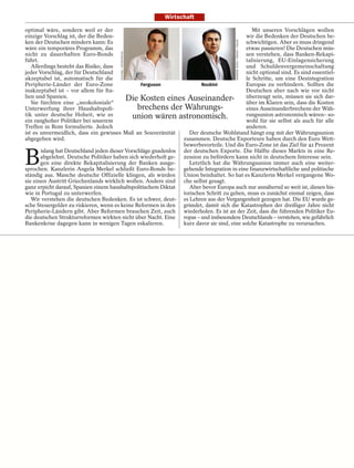 Wirtschaft

optimal wäre, sondern weil er der                                                              Mit unseren Vorschlägen wollen
einzige Vorschlag ist, der die Beden-                                                       wir die Bedenken der Deutschen be-




                                                                                         ANDREW TESTA / PANOS / VISUM
ken der Deutschen mindern kann: Es                                                          schwichtigen. Aber es muss dringend
wäre ein temporäres Programm, das                                                           etwas passieren! Die Deutschen müs-




                                        EYEVINE / INTERTOPICS
nicht zu dauerhaften Euro-Bonds                                                             sen verstehen, dass Banken-Rekapi-
führt.                                                                                      talisierung, EU-Einlagensicherung
   Allerdings besteht das Risiko, dass                                                      und Schuldenvergemeinschaftung
jeder Vorschlag, der für Deutschland                                                        nicht optional sind. Es sind essentiel-
akzeptabel ist, automatisch für die                                                         le Schritte, um eine Desintegration
Peripherie-Länder der Euro-Zone                  Ferguson               Roubini             Europas zu verhindern. Sollten die
inakzeptabel ist – vor allem für Ita-                                                       Deutschen aber nach wie vor nicht
lien und Spanien.                          Die Kosten eines Auseinander- überzeugt sein, sein, dasssie sich dar-
                                                                                                             müssen
   Sie fürchten eine „neokoloniale“                                                         über im Klaren             die Kosten
Unterwerfung ihrer Haushaltspoli-               brechens der Währungs-                      eines Auseinanderbrechens der Wäh-
tik unter deutsche Hoheit, wie es             union wären astronomisch.                     rungsunion astronomisch wären– so-
ein ranghoher Politiker bei unserem                                                         wohl für sie selbst als auch für alle
Treffen in Rom formulierte. Jedoch                                                          anderen.
ist es unvermeidlich, dass ein gewisses Maß an Souveränität       Der deutsche Wohlstand hängt eng mit der Währungsunion
abgegeben wird.                                                 zusammen. Deutsche Exporteure haben durch den Euro Wett-
                                                                bewerbsvorteile. Und die Euro-Zone ist das Ziel für 42 Prozent


B
       islang hat Deutschland jeden dieser Vorschläge gnadenlos der deutschen Exporte. Die Hälfte dieses Markts in eine Re-
       abgelehnt. Deutsche Politiker haben sich wiederholt ge- zession zu befördern kann nicht in deutschem Interesse sein.
       gen eine direkte Rekapitalisierung der Banken ausge-       Letztlich hat die Währungsunion immer auch eine weiter-
sprochen. Kanzlerin Angela Merkel schließt Euro-Bonds be- gehende Integration in eine finanzwirtschaftliche und politische
ständig aus. Manche deutsche Offizielle klingen, als würden Union beinhaltet. So hat es Kanzlerin Merkel vergangene Wo-
sie einen Austritt Griechenlands wirklich wollen. Andere sind che selbst gesagt.
ganz erpicht darauf, Spanien einem haushaltspolitischem Diktat    Aber bevor Europa auch nur annähernd so weit ist, diesen his-
wie in Portugal zu unterwerfen.                                 torischen Schritt zu gehen, muss es zunächst einmal zeigen, dass
   Wir verstehen die deutschen Bedenken. Es ist schwer, deut- es Lehren aus der Vergangenheit gezogen hat. Die EU wurde ge-
sche Steuergelder zu riskieren, wenn es keine Reformen in den gründet, damit sich die Katastrophen der dreißiger Jahre nicht
Peripherie-Ländern gibt. Aber Reformen brauchen Zeit, auch wiederholen. Es ist an der Zeit, dass die führenden Politiker Eu-
die deutschen Strukturreformen wirkten nicht über Nacht. Eine ropas – und insbesondere Deutschlands – verstehen, wie gefährlich
Bankenkrise dagegen kann in wenigen Tagen eskalieren.           kurz davor sie sind, eine solche Katastrophe zu verursachen.
 
