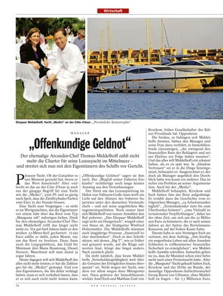 Wirtschaft
BRAUERPHOTOS




               Ehepaar Middelhoff, Yacht „Medici“ an der Côte d’Azur: „Persönliche Katastrophe“

                                                                                                           Krockow, früher Gesellschafter der Köl-
                                                     MANAGER                                               ner Privatbank Sal. Oppenheim.
                                                                                                              Die beiden, so beklagen sich Middel-

                        „Offenkundige Geldnot“                                                             hoffs Juristen, hätten den Manager und
                                                                                                           seine Frau dazu verführt, in Immobilien-
                                                                                                           fonds einzusteigen, „die zwingend den
                                                                                                           finanziellen Ruin des Beklagten und sei-
                 Der ehemalige Arcandor-Chef Thomas Middelhoff zahlt nicht                                 ner Ehefrau zur Folge haben mussten“.
                    mehr die Charter für seine Luxusyacht im Mittelmeer –                                  Und das alles will Middelhoff erst erkannt
                                                                                                           haben, als es zu spät war. In „blindem
               und streitet sich nun mit den Eigentümern des Schiffs vor Gericht.                          Vertrauen“ sei er in die Dinge hineinge-
                                                                                                           rannt, behauptet er. Ausgerechnet er, der


               P
               leasure Yacht. Ob der Gutachter ei-          „Offenkundige Geldnot“ sagen sie ihm           doch als Manager angeblich den Durch-
               nen Moment gezuckt hat, bevor er             nach. Der „Wegfall seiner früheren Ein-        blick hatte wie kaum ein anderer. Das ist
               das Wort hinschrieb? Aber viel-              künfte“ rechtfertige noch lange keinen         sicher ein Problem an seiner Argumenta-
        leicht ist das an der Côte d’Azur ja auch           Ausstieg aus den Vereinbarungen.               tion. Auch bei der „Medici“.
        nur der gängige Begriff für eine Yacht                 Der Streit um das Luxusspielzeug im            Middelhoff behauptet, Krockow und
        wie die „Medici“, 5550 PS und so gierig             Hafen von Vallauris-Golfe-Juan wirft ein       Esch hätten ihm das Boot aufgedrängt.
        nach Sprit, dass die Zwölfzylinder-Turbos           Licht auf den Absturz des früheren Su-         Er erzählt dazu die Geschichte vom er-
        1000 Euro in der Stunde fressen.                    perstars unter den deutschen Vorstands-        folgreichen Manager, „14 Arbeitsstunden
           Eine Yacht zum Vergnügen – so steht              chefs – und auf seine angeblichen Ma-          täglich“, „Terminkalender stets bis zum
        es im Wertgutachten, das die Eigentümer             nagementqualitäten. Noch immer lässt           Überborden belastet“, „eine Vielzahl in-
        vor einem Jahr über das Boot vom Typ                sich Middelhoff von teuren Anwälten den        ternationaler Verpflichtungen“, daher lei-
        „Mangusta 108“ anfertigen ließen. Doch              Ruf polieren: „Das Ehepaar Middelhoff          der ohne Zeit, um sich um die 22 Millio-
        für den ehemaligen Arcandor-Chef Tho-               nagt nicht am Hungertuch“, wiegelt einer       nen Euro zu kümmern, die er nach seinen
        mas Middelhoff trifft das längst nicht              von ihnen ab, der Stuttgarter Winfried         Jahren an der Spitze des Bertelsmann-
        mehr zu. Vor gut fünf Jahren hatte er den           Holtermüller. Die Middelhoffs könnten          Konzerns auf der hohen Kante hatte.
        weißen 33-Meter-Keil gechartert. 72 392             auch langjährige Prozesse „finanziell lo-         Darum habe er sein Vermögen Esch an-
        Euro zahlte er dafür, jeden Monat, nur              cker durchstehen“. Doch in den Schrift-        vertraut, mit dem Auftrag, „ihm künftig
        um das Boot zu besitzen. Dazu dann                  sätzen, mit denen „Big T“, wie er früher       ein sorgenfreies Leben mit allen Annehm-
        noch die Liegegebühren, das Geld für                mal genannt wurde, auf die Klage ant-          lichkeiten in vollkommener finanzieller
        Minimum drei Mann Besatzung, Diesel,                worten lässt, klingt das längst anders.        Sicherheit zu ermöglichen“, wie Middel-
        Steuern. Manchmal will man damit ja                 Nach ziemlich pleite.                          hoffs Anwälte schreiben. Immerhin geben
        sogar fahren.                                          Da steht nämlich, dass heute Middel-        sie zu, dass ihr Mandant schon 2002 Sehn-
           Heute dagegen will sich Middelhoff das           hoffs „Verschuldungsfähigkeit weit über        sucht nach einer Freizeityacht hatte. Aber
        alles nicht mehr leisten; er hat die Zahlun-        die Grenzen des Erträglichen hinaus über-      die „Mangusta“-Yacht gekauft hätten Esch,
        gen für die „Medici“ gestoppt. Und von              spannt“ sei. Nicht wegen der Yacht, son-       Krockow und der Dritte im Bunde, der
        den Eigentümern, die ihn dafür verklagt             dern vor allem wegen ihrer Miteigentü-         damalige Oppenheim-Aufsichtsratschef
        haben, muss er sich vorhalten lassen, dass          mer. Dazu gehören der Immobilienent-           Georg Baron von Ullmann, ohne Middel-
        er es sich auch nicht mehr leisten kann.            wickler Josef Esch und Matthias Graf von       hoff zu fragen – für 7,3 Millionen Euro.
               72                                                  D E R   S P I E G E L   2 4 / 2 0 1 2
 