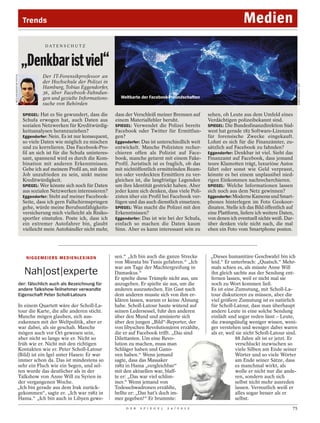 Trends                                                                                                         Medien
                                         DAT E N S C H U T Z



                           „Denkbar ist viel“
                                       Der IT-Forensikprofessor an
J. MÜLLER/AGENTUR FOCUS




                                       der Hochschule der Polizei in




                                                                                                                                                                         KAREN BLEIER / AFP
                                       Hamburg, Tobias Eggendorfer,
                                       36, über Facebook-Fahndun-
                                       gen und gezielte Informations-          Weltkarte der Facebook-Freundschaften
                                       suche von Behörden

                            SPIEGEL: Hat es Sie gewundert, dass die          dass der Verschleiß meiner Bremsen auf       sehen, ob Leute aus dem Umfeld eines
                            Schufa erwogen hat, auch Daten aus               einem Materialfehler beruht.                 Verdächtigen polizeibekannt sind.
                            sozialen Netzwerken für Kreditwürdig-            SPIEGEL: Verwendet die Polizei bereits       SPIEGEL: Die Bundesfinanzdirektion Süd-
                            keitsanalysen heranzuziehen?                     Facebook oder Twitter für Ermittlun-         west hat gerade 182 Software-Lizenzen
                            Eggendorfer: Nein. Es ist nur konsequent,        gen?                                         für forensische Zwecke eingekauft.
                            so viele Daten wie möglich zu mischen            Eggendorfer: Das ist unterschiedlich weit    Lohnt es sich für die Finanzämter, zu-
                            und zu korrelieren. Das Facebook-Pro-            entwickelt. Manche Polizisten recher-        sätzlich auf Facebook zu fahnden?
                            fil an sich ist für die Schufa uninteres-        chieren offen als Polizist auf Face-         Eggendorfer: Denkbar ist viel. Sieht das
                            sant, spannend wird es durch die Kom-            book, manche getarnt mit einem Fake-         Finanzamt auf Facebook, dass jemand
                            bination mit anderen Erkenntnissen.              Profil. Juristisch ist es fraglich, ob das   teure Klamotten trägt, luxuriöse Autos
                            Gebe ich auf meinem Profil an, mit dem           mit nichtöffentlich ermittelnden Beam-       fährt oder sonst wie Geld verprasst,
                            Job unzufrieden zu sein, sinkt meine             ten oder verdeckten Ermittlern zu ver-       könnte es bei einem unplausibel nied-
                            Kreditwürdigkeit.                                gleichen ist, die langfristige Legenden      rigen Einkommen nachrecherchieren.
                            SPIEGEL: Wer könnte sich noch für Daten          um ihre Identität gestrickt haben. Aber      SPIEGEL: Welche Informationen lassen
                            aus sozialen Netzwerken interessieren?           jeder kann sich denken, dass viele Poli-     sich noch aus dem Netz gewinnen?
                            Eggendorfer: Steht auf meiner Facebook-          zisten über ein Profil bei Facebook ver-     Eggendorfer: Moderne Kameras und Smart-
                            Seite, dass ich gern Fallschirmspringen          fügen und das auch dienstlich einsetzen.     phones hinterlegen im Foto Geokoor-
                            gehe, würde meine Berufsunfähigkeits-            SPIEGEL: Was macht die Polizei mit den       dinaten. Stelle ich das Bild öffentlich auf
                            versicherung mich vielleicht als Risiko-         Erkenntnissen?                               eine Plattform, liefere ich weitere Daten,
                            sportler einstufen. Poste ich, dass ich          Eggendorfer: Das ist wie bei der Schufa,     von denen ich eventuell nichts weiß. Dar-
                            ein extremer Autofahrer bin, glaubt              einfach so machen die Daten kaum             über denken viele nicht nach, die mal
                            vielleicht mein Autohändler nicht mehr,          Sinn. Aber es kann interessant sein zu       eben ein Foto vom Smartphone posten.




                             N I G G E M E I E RS M E D I E N L E X I KO N   sen.“ „Ich bin auch die ganze Strecke         „Dieses humanitäre Geschwafel bin ich
                                                                             von Misrata bis Tunis gefahren.“ „Ich         leid.“ Er unterbrach: „Quatsch.“ Mehr-
                                                                             war am Tage der Machtergreifung in            mals schien es, als müsste Anne Will
                            Nah|ost|experte                                  Damaskus.“                                    ihn gleich sachte aus der Sendung ent-
                                                                             Er spielte diese Trümpfe nicht aus, um        fernen lassen, weil er nicht mal sie
                          der: fälschlich auch als Bezeichnung für           anzugeben. Er spielte sie aus, um die         noch zu Wort kommen ließ.
                          andere Talkshow-Teilnehmer verwandte               anderen auszustechen. Ein Gast nach           Es ist eine Zumutung, mit Scholl-La-
                          Eigenschaft Peter Scholl-Latours                   dem anderen musste sich von ihm er-           tour diskutieren zu müssen, aber die
                                                                             klären lassen, warum er keine Ahnung          viel größere Zumutung ist es natürlich
                In einem Quartett wäre der Scholl-La-                        habe. Scholl-Latour haute wütend auf          für Scholl-Latour, dass man überhaupt
                tour die Karte, die alle anderen sticht.                     seinen Ledersessel, fuhr den anderen          andere Leute in eine solche Sendung
                Manche mögen glauben, sich aus-                              über den Mund und amüsierte sich              einlädt und sogar reden lässt – Leute,
                zukennen mit der Weltpolitik, aber er                        über den jungen „Bild“-Reporter, der          die zwangsläufig weniger wissen, weni-
                war dabei, als sie geschah. Manche                           von libyschen Revolutionären erzählte,        ger verstehen und weniger dabei waren
                mögen auch vor Ort gewesen sein,                             die er auf Facebook trifft. „Das sind         als er, weil sie nicht Scholl-Latour sind.
                aber nicht so lange wie er. Nicht so                         Dilettanten. Um eine Revo-                                88 Jahre alt ist er jetzt. Er
                früh wie er. Nicht mit den richtigen                         lution zu machen, muss man                                verschluckt inzwischen so
                Kontakten wie er. Peter Scholl-Latour                        Schläger haben und Gano-                                  viele Silben am Ende seiner
                (Bild) ist ein Igel unter Hasen: Er war                      ven haben.“ Wenn jemand                                   Wörter und so viele Wörter
                immer schon da. Das ist mindestens so                        sagte, dass das Massaker                                  am Ende seiner Sätze, dass
                sehr ein Fluch wie ein Segen, und sel-                       1982 in Hama „vergleichbar“                               es manchmal wirkt, als
                ten wurde das deutlicher als in der                          mit den aktuellen war, blaff-                             wolle er nicht nur die ande-
                Talkshow von Anne Will zu Syrien in                          te er: „Das war viel schlim-                              ren, sondern auch sich
                der vergangenen Woche.                                       mer.“ Wenn jemand von                                     selbst nicht mehr ausreden
                „Ich bin gerade aus dem Irak zurück-                         Todesschwadronen erzählte,                                lassen. Vermutlich weiß er
                gekommen“, sagte er. „Ich war 1982 in                        bellte er: „Das hat’s doch im-                            alles sogar besser als er
                Hama.“ „Ich bin auch in Libyen gewe-                         mer gegeben!“ Er brummte:                                 selbst.
                                                                                  D E R   S P I E G E L   2 4 / 2 0 1 2                                             75
 