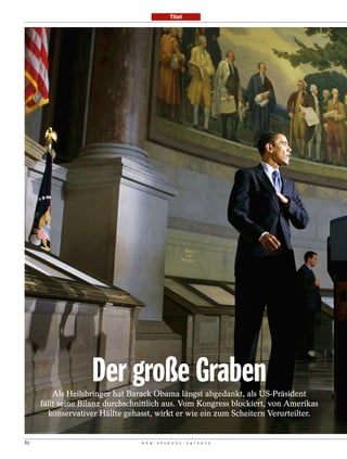Titel




                   Der große Graben
         Als Heilsbringer hat Barack Obama längst abgedankt, als US-Präsident
     fällt seine Bilanz durchschnittlich aus. Vom Kongress blockiert, von Amerikas
       konservativer Hälfte gehasst, wirkt er wie ein zum Scheitern Verurteilter.


82                               D E R   S P I E G E L   2 4 / 2 0 1 2
 