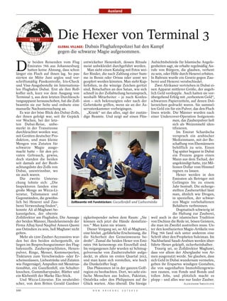 Ausland




         DUBAI
                           Die Hexer von Terminal 3
                                        Dubais Flughafenpolizei hat den Kampf
                           GLOBAL VILLAGE:
                           gegen die schwarze Magie aufgenommen.


D
        ie beiden Reisenden vom Flug entwickelter Hexenkult, dessen Rituale Aufsichtsbehörde für Islamische Angele-
        Emirates 766 aus Johannesburg meist unbekleidet durchgeführt werden. genheiten sagt, sie erhalte regelmäßig An-
        hatten keine Ahnung, dass schon       Man sieht einen Katalog mit Fotos wei- rufe von Bürgern, die glauben, verhext
länger ein Fluch auf ihnen lag. So pas- ßer Rinder, die nach Zahlung einer Sum- zu sein, oder Hilfe durch Hexerei erbäten.
sierten sie Mitte Juni arglos und vor- me in Benin oder Orissa oder sonst wo In Bahrain wurde ein Gesetz gegen Zau-
schriftsmäßig Passkontrolle, Iris-Check geopfert werden könnten. Man sieht Kup- berei und Hexerei verabschiedet.
und Visa-Ausgabestelle im Internationa- ferfolien, in die winzige Zeichen geritzt           Zwei Afrikaner vertrieben in Dubai ei-
len Flughafen Dubai. Erst als ihre Roll- sind, Botschaften an den Satan, wie sich nen Apparat mittlerer Größe, der angeb-
koffer sich, kurz vor dem Ausgang von schnell in der Zollabteilung herumsprach, lich Geld verdopple. Auch hatten sie vor-
Terminal 3, aus dem letzten Durchleuch- weshalb Mitarbeiter – je nach Konfes- übergehend Erfolg mit „verhextem Geld“,
tungsapparat herausschoben, bat die Zoll- sion – sich bekreuzigten oder nach der schwarzen Papierzetteln, auf denen Dol-
beamtin sie zur Seite und ordnete eine Gebetskette griffen, wenn sie an der As- larzeichen gedruckt waren. Sie sammel-
manuelle Nachuntersuchung an.               servatenkammer vorbeigingen.                  ten Geld ein für ein Pulver, das den Fluch
   Es war der böse Blick des Dubai-Zolls,     „Krank“ sei das alles, sagt der zustän- lösen würde. Die Männer wurden nach
der ihnen gefolgt war, seit ihr Gepäck dige Beamte. Und zeigt auf einen Flüs- einer Undercover-Operation festgenom-
vor Wochen, bei der letz-                                                                               men, das Zauberpulver ließ
ten Dubai-Reise, unbe-                                                                                  sich als Weizenmehl iden-
merkt in der Transitzone                                                                                tifizieren.
durchleuchtet worden war,                                                                                  Im Emirat Schardscha
mit Geräten deutscher Pro-                                                                              versprach ein arabischer
duktion, und man kleine                                                                                 Medizinmann, mit der Be-
Mengen von Zutaten für                                                                                  schaffung von Ehemännern
schwarze Magie ausge-                                                                                   behilflich zu sein. Einen
macht hatte – für den pri-                                                                              Tag später begann in Dubai
vaten Gebrauch, gewiss,                                                                                 ein Prozess gegen einen
doch standen die beiden                                                                                 Mann aus dem Tschad, der
seit damals auf der Beob-                                                                               angekündigt hatte, 250 Mil-
achtungsliste des Zolls von                                                                             lionen Dollar vom Himmel
                                                                                               MARTIN VON DEN DRIESCH / DER SPIEGEL




Dubai, unentrinnbar, wo                                                                                 regnen zu lassen.
sie auch waren.                                                                                            Hexer werden in den
   Die zweite Untersu-                                                                                  Emiraten als Betrüger mit
chung lohnte sich: „Die                                                                                 Gefängnis bis zu einem
Inspektoren fanden eine                                                                                 Jahr bestraft. Die sicherge-
große Menge an Wicca-Li-                                                                                stellten Zauberartikel lässt
teratur, Talismanen und                                                                                 man, ähnlich wie Drogen,
Gegenständen, die gewöhn-                                                                               in speziellen, der schwar-
lich bei Hexerei und Zau-           Zollbeamte mit Fundstücken: Gazellenfell und Liebestränke           zen Magie vorbehaltenen
berei Verwendung finden“,                                                                               Behältern verbrennen.
konnte Ali al-Maghawi be-                                                                                  Dogmatisch schwierig ist
kanntgeben, der oberste                                                                                 die Haltung zur Zauberei,
Zolldirektor am Flughafen. Die Aussage sigkeitsspender neben dem Raum: „Sie weil auch in der islamischen Tradition
der beiden Männer, Handelsreisende der können sich jetzt die Hände desinfizie- von Dschinn die Rede ist, bösen Geistern,
Firma Alhaj Syed Naqibul Ameen Qasmi ren.“ Man kann nie wissen.                           die man im Zweifel austreiben muss. Un-
aus Ostindien zu sein, ließ Maghawi nicht     Dieser Vorgang sei, so Ali al-Maghawi, ter den konfiszierten Magie-Artikeln von
gelten.                                     eine höchst „gefährliche Erscheinung, die Flug 766 fand sich unter anderem eine
   Mehr als 1200 Zauber-Accessoires wur- die Sicherheit des Gemeinwesens be- Schrift über den Propheten Suleiman. Im
den bei den beiden sichergestellt, sie droht“. Zumal die beiden Hexer von Emi- Nachbarland Saudi-Arabien werden über-
liegen im Besprechungszimmer des Flug- rates 766 keineswegs ein Einzelfall sind. führte Hexer geköpft, sicherheitshalber.
hafenzolls. Zauberspruchlisten, Hexen- Im vergangenen Jahr wurden 92 Schmug-                Traurig sei, so Zolldirektor Maghawi,
pulver, Ringe, Messer, Kummerperlen, gelversuche von Zauberzubehör aufge- dass vor allem der Aberglaube von Ar-
Tinkturen zum Verschwinden- oder Er- deckt, 16 allein im ersten Quartal 2012, men ausgenutzt werde. Sie glauben, dass
scheinenlassen, Liebestränke und Zutaten und man kann sich vorstellen, wie hoch sich Geld in Dubai wundersam vermehre,
wie Fingernägel, Ampullen mit Menstrua- die Dunkelziffer liegt.                           geben ihr Erspartes windigen Gestalten,
tionsblut, ein Gazellenfell, ein Schulter-    Das Phänomen ist in der ganzen Golf- die von sagenhaften Immobiliengewin-
knochen, Gummiharzpuder, Blätter und region zu beobachten. Dort, wo sehr ein- nen raunen, von Fonds und Bonds und
ein Klebestift der Marke Eko-Stick.         fache Menschen aus Indien, Pakistan, tollen Jobs, und plötzlich macht es
   Und Wicca-Literatur. Ein neuheidni- Ostafrika oder den Philippinen auf ihr plopp – und alles war nur fauler Zauber.
scher, von dem Briten Gerald Gardner Glück warten. Also überall. Die hiesige                                    ALEXANDER SMOLTCZYK

100                                               D E R   S P I E G E L   2 5 / 2 0 1 2
 