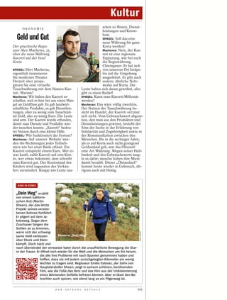 Kultur
      ÖKONOM I E
                                                                  schen so Waren, Dienst-
                                                                  leistungen und Know-

  Geld und Gut                                                    how.
                                                                  SPIEGEL: Soll das eine
                                                                  neue Währung für ganz
Der griechische Regis-                                            Kreta werden?
seur Alex Macheras, 33,                                           Macheras: Nein, der Kae-
über die neue Währung                                             reti ist eine regionale
Kaereti auf der Insel                                             Ergänzung, wie bei euch
Kreta                                                             die Regiowährung
                                                                  Chiemgauer. Er hat sich
SPIEGEL: Herr Macheras,                                           von unserem Ort Ierápe-




                                                                 PEPI LOULAKAKI
eigentlich inszenieren                                            tra auf die Umgebung
Sie modernes Theater.           Macheras                          ausgedehnt. Es gibt auch
Derzeit aber propa-                                               andere, ähnliche Netz-
gieren Sie eine virtuelle                                         werke auf Kreta. Die
Tauschwährung mit dem Namen Kae-                    Leute haben sich daran gewöhnt, also
reti. Warum?                                        gibt es einen Bedarf.
Macheras: Wir haben den Kaereti er-                 SPIEGEL: Kann man Kaereti-Millionär
schaffen, weil es hier bei uns einen Man-           werden?
gel an Geldfluss gab. Es gab landwirt-              Macheras: Das wäre völlig zwecklos.
schaftliche Produkte, es gab Dienstleis-            Der Nutzen der Tauschwährung be-
tungen, aber zu wenig vom Tauschmit-                steht im Handel, der Kaereti verzinst
tel Geld, also zu wenig Euro. Die Leute             sich nicht. Vom Gebrauchswert abgese-
sind arm. Der Kaereti wurde erfunden,               hen, den man aus den Produkten und
damit man Dienste und Produkte wie-                 Dienstleistungen gewinnt, besteht der
der tauschen konnte. „Kaereti“ bedeu-               Sinn der Sache in der Erfahrung von
tet Nutzen durch eine kleine Hilfe.                 Solidarität und Zugehörigkeit sowie in
SPIEGEL: Wie funktioniert das System?               der Kommunikation zwischen den
Macheras: Auf unserer Website wer-                  Menschen. Bis in die sechziger Jahre,
den die Rechnungen jedes Teilneh-                   als es auf Kreta auch nicht genügend
mers wie bei einer Bank erfasst. Ein                Geldumlauf gab, war das Olivenöl
Kaereti entspricht einem Euro. Wer et-              eine Art Währung. Wegen seiner Halt-
was kauft, zahlt Kaereti auf sein Kon-              barkeit und des Gebrauchswerts taug-
to, wer etwas bekommt, dem schreibt                 te es dafür; manche haben ihre Miete
man Kaereti gut. Der Kontostand des                 damit bezahlt. Dieser „Ölstandard“
Käufers wird zugunsten des Verkäu-                  kommt heute wieder in Gebrauch, üb-
fers vermindert. Knapp 500 Leute tau-               rigens auch mit Honig.



   KINO IN KÜRZE


  „Dein Weg“ erzählt
  von einem kaliforni-
  schen Arzt (Martin
  Sheen), der das letzte
  Projekt seines verstor-
  benen Sohnes fortführt:
  Er pilgert auf dem Ja-
  kobsweg. Sogar dem
  Zuschauer fangen die
  Sohlen an zu brennen,
  wenn sich der schweig-
                                                                                           KOCH MEDIA




  same Held verbissen            Sheen in „Dein Weg“
  über Stock und Stein
  kämpft. Doch nach und
  nach überwindet der verwaiste Vater durch die unaufhörliche Bewegung die Star-
  re der Trauer. Er öffnet sich wieder für die Welt und die Menschen um ihn herum,
                   die alle ihre Probleme mit nach Spanien genommen haben und
                   hoffen, dass sie mit jedem zurückgelegten Kilometer ein wenig
                   leichter zu tragen sind. Regisseur Emilio Estevez, der Sohn von
                   Hauptdarsteller Sheen, zeigt in seinem schönen, berührenden
                   Film, wie die Füße das Herz und das Hirn aus der Umklammerung
                   eines lähmenden Gefühls befreien können. Aber er lässt den Be-
                   trachter auch spüren, wie elend lang so ein Pilgerweg ist.


                            D E R   S P I E G E L    2 5 / 2 0 1 2                     103
 