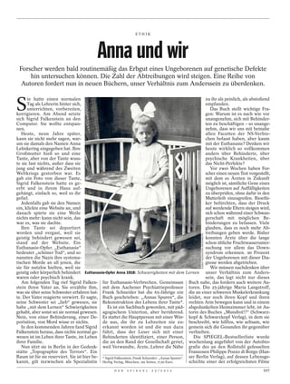 ETHIK




                                              Anna und wir
 Forscher werden bald routinemäßig das Erbgut eines Ungeborenen auf genetische Defekte
     hin untersuchen können. Die Zahl der Abtreibungen wird steigen. Eine Reihe von
 Autoren fordert nun in neuen Büchern, unser Verhältnis zum Anderssein zu überdenken.


S
      ie hatte einen normalen                                                                                 zu ihr als peinlich, als abstoßend
      Tag als Lehrerin hinter sich,                                                                           empfanden.
      unterrichten, vorbereiten,                                                                                 Das Buch stellt wichtige Fra-
korrigieren. Am Abend setzte                                                                                  gen: Warum ist es nach wie vor
sich Sigrid Falkenstein an den                                                                                unangenehm, sich mit Behinder-
Computer. Sie wollte entspan-                                                                                 ten zu beschäftigen – so unange-
nen.                                                                                                          nehm, dass wir uns mit beinahe
   Heute, neun Jahre später,                                                                                  allen Facetten der NS-Verbre-
kann sie nicht mehr sagen, war-                                                                               chen befasst haben, aber kaum
um sie damals den Namen Anna                                                                                  mit der Euthanasie? Denken wir
Lehnkering eingegeben hat. Ihre                                                                               heute wirklich so vollkommen
Großmutter hieß so und eine                                                                                   anders über Behinderte, über
Tante, aber von der Tante wuss-                                                                               psychische Krankheiten, über
te sie fast nichts, außer dass sie                                                                            das Nicht-Perfekte?
jung und während des Zweiten                                                                                     Vor zwei Wochen haben For-
Weltkriegs gestorben war. Es                                                                                  scher einen neuen Test vorgestellt,
gab ein Foto von dieser Tante,                                                                                mit dem es Ärzten in Zukunft
Sigrid Falkenstein hatte es ge-                                                                               möglich ist, sämtliche Gene eines
erbt und in ihrem Haus auf-                                                                                   Ungeborenen auf Auffälligkeiten
gehängt, einfach so, weil es ihr                                                                              zu überprüfen, ohne dafür in den
gefiel.                                                                                                       Mutterleib einzugreifen. Bioethi-
   Jedenfalls gab sie den Namen                                                                               ker befürchten, dass der Druck
ein, klickte eine Website an, und                                                                             auf werdende Eltern steigen wird,
danach spürte sie eine Weile                                                                                  sich schon während einer Schwan-
nichts mehr: kann nicht sein, das                                                                             gerschaft mit möglichen Be-
war es, was sie dachte.                                                                                       hinderungen zu befassen. Viele
   Ihre Tante sei deportiert                                                                                  glauben, dass es noch mehr Ab-
worden und vergast, weil sie                                                                                  treibungen geben werde. Bisher
                                                                                                         SIGRID FALKENSTEIN PRIVATARCHIV




geistig behindert gewesen sei,                                                                                konnten Ärzte über die lange
stand auf der Website. Ein                                                                                    schon übliche Fruchtwasserunter-
Euthanasie-Opfer. „Euthanasie“                                                                                suchung vor allem das Down-
bedeutet „schöner Tod“, und so                                                                                syndrom erkennen. 90 Prozent
nannten die Nazis ihre systema-                                                                               der Ungeborenen mit dieser Dia-
tischen Morde an all jenen, die                                                                               gnose werden abgetrieben.
sie für nutzlos hielten, weil sie                                                                                Wir müssen nachdenken über
geistig oder körperlich behindert Euthanasie-Opfer Anna 1918: Schwierigkeiten mit dem Lernen unser Verhältnis zum Anders-
waren oder psychisch krank.                                                                                   sein, das legt nicht nur dieses
   Am folgenden Tag rief Sigrid Falken- für Euthanasie-Verbrechen. Gemeinsam Buch nahe, das fordern auch weitere Au-
stein ihren Vater an. Sie erzählte ihm, mit dem Aachener Psychiatrieprofessor toren. Die 25-jährige Maria Langstroff,
was sie über seine Schwester erfahren hat- Frank Schneider hat die 65-Jährige ein die an einer schweren Muskelerkrankung
te. Der Vater reagierte verwirrt. Er sagte, Buch geschrieben: „Annas Spuren“, die leidet, nur noch ihren Kopf und ihren
seine Schwester sei „lieb“ gewesen, sie Rekonstruktion des Lebens ihrer Tante*. rechten Arm bewegen kann und in einem
habe „mit dem Lernen“ Schwierigkeiten            Es ist ein Sachbuch geworden, mit päd- abgedunkelten Heimzimmer lebt, ist Au-
gehabt, aber sonst sei sie normal gewesen. agogischem Unterton, aber berührend. torin des Buches „Mundtot!?“ (Schwarz-
Nein, von einer Behinderung, einer De- Es stattet die Hauptperson mit einer Wür- kopf & Schwarzkopf Verlag), in dem sie
portation, von Mord wisse er nichts.          de aus, die ihr zu Lebzeiten nie zu- beschreibt, wie hilflos, wie seltsam, wie
   In den kommenden Jahren fand Sigrid erkannt worden ist und die nun dazu gemein sich die Gesunden ihr gegenüber
Falkenstein heraus, dass nichts normal ge- führt, dass der Leser sich mit einer verhielten.
wesen ist im Leben ihrer Tante, im Leben Behinderten identifiziert, einer Person,                      Die SPIEGEL-Bestsellerliste wurde
ihrer Familie.                                die an den Rand der Gesellschaft geriet, wochenlang angeführt von der Autobio-
   Nun sitzt sie in Berlin in der Gedenk- weil Verwandte, Ärzte, Lehrer die Nähe grafie des an den Rollstuhl gefesselten
stätte „Topographie des Terrors“. Ein                                                                Franzosen Philippe Pozzo di Borgo (Han-
Raum ist für sie reserviert. Sie ist hier be- * Sigrid Falkenstein, Frank Schneider: „Annas Spuren“. ser Berlin Verlag), auf dessen Lebensge-
kannt, gilt inzwischen als Spezialistin Herbig Verlag, München; 192 Seiten; 17,99 Euro.              schichte einer der erfolgreichsten Filme
                                                       D E R   S P I E G E L   2 5 / 2 0 1 2                                                 107
 