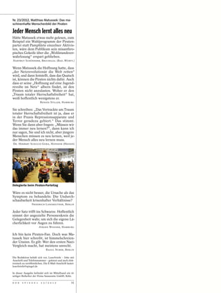 Nr. 23/2012, Matthias Matussek: Das ma-
schinenhafte Menschenbild der Piraten

Jeder Mensch lernt alles neu
Hätte Matussek etwas mehr gelesen, zum
Beispiel ein Wahlprogramm der Piraten-
partei statt Pamphlete einzelner Aktivis-
ten, wäre dem Publikum sein misanthro-
pisches Gekeife über die „Wohlstandsver-
wahrlosung“ erspart geblieben.
HARTMUT SCHÖNHERR, BRUCHSAAL (BAD.-WÜRTT.)

Wenn Matussek die Hoffnung hatte, dass
„der Netzrevolutionär die Welt retten“
wird, und dann feststellt, dass das Quatsch
ist, können die Piraten nichts dafür. Auch
dass er seine „Hoffnung auf eine Jugend-
revolte im Netz“ albern findet, ist den
Piraten nicht anzulasten. Woher er den
„Traum totaler Herrschaftsfreiheit“ hat,
weiß hoffentlich wenigstens er.
                         RENATA STILLER, HAMBURG

Sie schreiben: „Das Vertrackte am Traum
totaler Herrschaftsfreiheit ist ja, dass er
in der Praxis Repressionsapparate und
Terror geradezu gebiert.“ Das stimmt.
Wenn Sie dann aber fragen: „Müssen wir
das immer neu lernen?“, dann kann ich
nur sagen, Sie und ich nicht, aber jüngere
Menschen müssen es neu lernen, weil je-
der Mensch alles neu lernen muss.
DR. HERBERT SCHULTZ-GORA, HOFHEIM (HESSEN)
                                                            HERMANN BREDEHORST/POLARIS/STUDIO X




Delegierte beim Piraten-Parteitag

Wäre es nicht besser, die Ursache als das
Symptom zu behandeln: Die Undurch-
schaubarkeit krisenhafter Verhältnisse?
                 FRIEDRICH LANGREUTHER, BERLIN

Jeder Satz trifft ins Schwarze. Hoffentlich
nimmt der angezielte Personenkreis die
Gelegenheit wahr, um sich die eigene Lä-
cherlichkeit vor Augen zu führen.
                        JÜRGEN WISSNER, HAMBURG

Ich bin kein Piraten-Fan. Doch was Ma-
tussek hier schreibt, ist himmelschreien-
der Unsinn. Es gilt: Wer den ersten Nazi-
Vergleich macht, hat meistens unrecht.
                              RAOUL NUBER, BERLIN


Die Redaktion behält sich vor, Leserbriefe – bitte mit
Anschrift und Telefonnummer – gekürzt und auch elek-
tronisch zu veröffentlichen. Die E-Mail-Anschrift lautet:
leserbriefe@spiegel.de

In dieser Ausgabe befindet sich im Mittelbund ein 16-
seitiger Beihefter der Firma Samsonite GmbH, Köln.

D E R   S P I E G E L     2 5 / 2 0 1 2               11
 