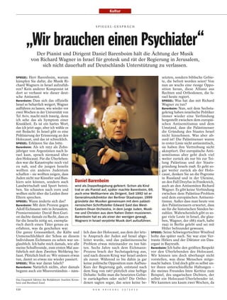 Kultur


                                                      SPI EGEL-GESPRÄCH




       „Wir brauchen einen Psychiater“
            Der Pianist und Dirigent Daniel Barenboim hält die Ächtung der Musik
          von Richard Wagner in Israel für grotesk und rät der Regierung in Jerusalem,
               sich nicht dauerhaft auf Deutschlands Unterstützung zu verlassen.

SPIEGEL: Herr Barenboim, warum                                                                      setzten, sondern biblische Gebie-
kämpfen Sie dafür, die Musik Ri-                                                                    te, die befreit worden seien! Von
chard Wagners in Israel aufzufüh-                                                                   nun an wuchs eine riesige Oppo-
ren? Kein anderer Komponist ist                                                                     sition heran, diese Allianz aus
dort so verhasst wie dieser deut-                                                                   Rechten und Orthodoxen, die Is-
sche Antisemit.                                                                                     rael heute regiert.
Barenboim: Dass sich das offizielle                                                                 SPIEGEL: Was hat das mit Richard
Israel so beharrlich weigert, Wagner                                                                Wagner zu tun?
aufführen zu lassen, wie wieder vor                                                                 Barenboim: Nun, seit dem Sechsta-
zwei Wochen in der Universität von                                                                  gekrieg haben israelische Politiker
Tel Aviv, macht mich traurig, denn                                                                  immer wieder eine Verbindung
ich sehe das als Symptom einer                                                                      hergestellt zwischen dem europäi-
Krankheit. Es ist ein hartes Wort,                                                                  schen Antisemitismus und dem
das ich jetzt sage, aber ich wähle es                                                               Umstand, dass die Palästinenser
mit Bedacht: In Israel gibt es eine                                                                 die Gründung des Staates Israel
Politisierung der Erinnerung an den                                                                 nicht hinnehmen. Was aber ab-
Holocaust, und das ist schrecklich.                                                                 surd ist! Die Palästinenser waren
SPIEGEL: Erklären Sie das bitte.                                                                    in erster Linie nicht antisemitisch,
Barenboim: Als ich 1952 als Zehn-                                                                   sie haben ihre Vertreibung nicht
jähriger von Argentinien nach Is-                                                                   akzeptiert. Der europäische Anti-

                                                                                                  REINER RIEDLER / DER SPIEGEL
rael kam, sprach niemand über                                                                       semitismus aber geht doch viel
den Holocaust. Für die Überleben-                                                                   weiter zurück als nur bis zur Tei-
den war die Katastrophe noch viel                                                                   lung Palästinas und der Staats-
zu nah, und die jungen Israelis                                                                     gründung Israels 1948. Er geht so-
wollten ein anderes Judentum                                                                        gar weiter zurück als der Holo-
schaffen – sie wollten zeigen, dass                                                                 caust, denken Sie an die Pogrome
Juden nicht nur Künstler und Ban-                                                                   in Russland und in der Ukraine,
kiers sein können, sondern auch               Daniel Barenboim                                      an den Fall Dreyfus in Frankreich,
Landwirtschaft und Sport betrei-              wird als Doppelbegabung gefeiert: Schon als Kind      auch an den Antisemiten Richard
ben. Sie schauten nach vorn und               trat er als Pianist auf, später machte Barenboim, 69, Wagner. Es gibt keine Verbindung
wollten nicht über die Leiden ihrer           auch eine Weltkarriere als Dirigent. Seit 1992 ist er zwischen dem Palästina-Problem
Eltern sprechen.                              Generalmusikdirektor der Berliner Staatsoper. 1999    und dem europäischen Antisemi-
SPIEGEL: Wann änderte sich das?               gründete der Musiker gemeinsam mit dem palästi-       tismus. Außer dass man heute von
Barenboim: Mit dem Prozess gegen              nensischen Schriftsteller Edward Said das West-       den Palästinensern erwartet, dass
Adolf Eichmann 1961 in Jerusalem.             Eastern Divan Orchestra, in dem junge Juden, Musli-   sie für die historischen Sünden be-
Premierminister David Ben-Guri-               me und Christen aus dem Nahen Osten musizieren.       zahlen. Wahrscheinlich gibt es so-
on dachte damals zu Recht, dass es            Barenboim hat es als einer der wenigen gewagt,        gar viele Leute in Israel, die glau-
für die Israelis nötig sei, exempla-          Wagners in Israel verpönte Musik dort aufzuführen.    ben, Wagner, der 1883 starb, habe
risch durch einen Täter genau zu                                                                    1942 in Berlin gelebt und sei mit
erfahren, was da geschehen war.                                                                     Hitler befreundet gewesen.
Die ganze Grausamkeit, die Kälte und lich dass der Holocaust, aus dem der letz- SPIEGEL: Seine Schwiegertochter Winifred
Unmenschlichkeit der Schoa an diesem te Anspruch der Juden auf Israel abge- holte das später nach. Sie war eine Ver-
Individuum Eichmann zu sehen war un- leitet wurde, und das palästinensische traute Hitlers und der Diktator ein Dau-
glaublich. Ich habe mich damals, wie alle Problem etwas miteinander zu tun hät- ergast in Bayreuth.
meine Schulfreunde, zum ersten Mal aus- ten. Sechs Jahre nach dem Eichmann- Barenboim: Ich habe den größten Respekt
führlich mit dem Zweiten Weltkrieg be- Prozess brach der Sechstagekrieg aus, vor den Überlebenden des Holocaust.
fasst. Plötzlich hieß es: Wir müssen etwas und nach diesem Krieg war Israel anders Wir können uns doch überhaupt nicht
tun, damit so etwas nie wieder passiert.            als zuvor. Während es bis dahin ja gar vorstellen, was diese Menschen mitge-
SPIEGEL: Was war daran falsch?                      keine politische Opposition zum Aufbau- macht haben. Und doch gibt es selbst un-
Barenboim: Natürlich nichts, aber damals Kurs der Regierung gab, entstand nach ter ihnen unterschiedliche Haltungen –
begann auch ein Missverständnis – näm- dem Sieg von 1967 plötzlich eine heftige die meines Freundes Imre Kertész zum
                                                    Debatte: Sollte man die besetzten Gebie- Beispiel, des ungarischen Dichters, der
Das Gespräch führten die Redakteure Joachim Krons-  te zurückgeben oder nicht? Die Ortho- selbst ein Holocaust-Überlebender ist.
bein und Bernhard Zand.                             doxen sagten sogar, das seien keine be- Wir kannten uns kaum zwei Wochen, da
110                                                 D E R   S P I E G E L   2 5 / 2 0 1 2
 
