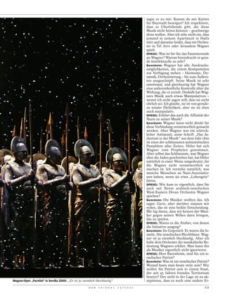 sagte er zu mir: Kannst du mir Karten
                                                                                                                       für Bayreuth besorgen? Ich respektiere,
                                                                                                                       dass es Überlebende gibt, die diese
                                                                                                                       Musik nicht hören können – geschweige
                                                                                                                       denn wollen. Aber ich sehe nicht ein, dass
                                                                                                                       jemand in seinem Apartment in Haifa
                                                                                                                       sitzt und darunter leidet, dass ein Orches-
                                                                                                                       ter in Tel Aviv oder Jerusalem Wagner
                                                                                                                       spielt.
                                                                                                                       SPIEGEL: Was ist für Sie das Faszinierende
                                                                                                                       an Wagner? Warum beeindruckt er gera-
                                                                                                                       de Intellektuelle so sehr?
                                                                                                                       Barenboim: Wagner hat alle Ausdrucks-
                                                                                                                       möglichkeiten, die einem Komponisten
                                                                                                                       zur Verfügung stehen – Harmonie, Dy-
                                                                                                                       namik, Orchestrierung – bis zum Äußers-
                                                                                                                       ten ausgeschöpft. Seine Musik ist sehr
                                                                                                                       emotional, und gleichzeitig hat Wagner
                                                                                                                       eine außerordentliche Kontrolle über die
                                                                                                                       Wirkung, die er erzielt. Deshalb hat Wag-
                                                                                                                       ners Musik auch etwas Manipulatives –
                                                                                                                       womit ich nicht sagen will, dass sie nicht
                                                                                                                       ehrlich sei. Ich glaube, sie ist von gerade-
                                                                                                                       zu totaler Ehrlichkeit, aber sie ist eben
                                                                                                                       auch manipulativ.
                                                                                                                       SPIEGEL: Erklärt das auch die Affinität der
                                                                                                                       Nazis zu seiner Musik?
                                                                                                                       Barenboim: Wagner kann nicht direkt für
                                                                                                                       diese Verbindung verantwortlich gemacht
                                                                                                                       werden. Aber Wagner war ein schreck-
                                                                                                                       licher Antisemit, seine Schrift „Das Ju-
                                                                                                                       dentum in der Musik“ aus dem Jahr 1850
                                                                                                                       ist eines der schlimmsten antisemitischen
                                                                                                                       Pamphlete aller Zeiten. Hitler hat sich
                                                                                                                       Wagner zum Propheten genommen.
                                                                                                                       Aber selbst das Schlimmste, was Wagner
                                                                                                                       über die Juden geschrieben hat, hat Hitler
                                                                                                                       natürlich in einer Weise umgedeutet, für
                                                                                                                       die Wagner nicht verantwortlich zu
                                                                                                                       machen ist. Ich verstehe natürlich, was
                                                                                                                       manche Menschen an Nazi-Assoziatio-
                                                                                                                       nen haben, wenn sie etwa „Lohengrin“
                                                                                                                       hören.
                                                                                                                       SPIEGEL: Wie kam es eigentlich, dass Sie
                                                                                                                       auch mit Ihrem arabisch-israelischen
                                                                                                                       West-Eastern Divan Orchestra Wagner
                                                                                                                       spielten?
                                                                                                                       Barenboim: Die Musiker wollten das. Ich
                                                                                                                       sagte: Gern, aber darüber müssen wir
                                                                                                                       reden, das ist eine heikle Entscheidung.
                                                                                                                       Mir lag daran, dass wir keinen der Musi-
                                                                                                                       ker gegen seinen Willen dazu bringen,
                                                                                                                       das zu spielen.
                                                                                                                       SPIEGEL: Waren es die Araber, von denen
                                                                                                                       die Initiative ausging?
                                                                                                                       Barenboim: Im Gegenteil. Es waren die Is-
                                                                                                                       raelis. Die israelischen Blechbläser. Wag-
                                                                                                                       ner ist ja ziemlich blechlastig. Aber ich
                                                                                                                       habe dem Orchester die musikalische Be-
                                                                                                                       deutung Wagners erklärt. Man kann ihn
                                                                                                                       als Musiker eigentlich nicht ignorieren.
                                                                                                                       SPIEGEL: Herr Barenboim, sind Sie ein is-
                                                                                                                       raelischer Patriot?
                                                                                              CRISTINA QUICLER / AFP




                                                                                                                       Barenboim: Was ist ein israelischer Patriot?
                                                                                                                       Worauf kann man heute stolz sein? Wie
                                                                                                                       wollen Sie Patriot sein in einem Staat,
                                                                                                                       der seit 45 Jahren fremdes Territorium
                                                                                                                       besetzt? Der nicht in der Lage ist zu ak-
Wagner-Oper „Parsifal“ in Sevilla 2005: „Er ist ja ziemlich blechlastig“                                               zeptieren, dass es noch eine andere Er-
                                                      D E R   S P I E G E L   2 5 / 2 0 1 2                                                                    111
 