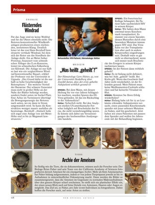 Prisma

                                                                                                   SPIEGEL: Ein französischer
             ENERGIE
                                                                                                   Kollege behauptet, Ihr Pa-

          Flüsterndes                                                                              tient habe nachweislich HIV
                                                                                                   in seinem Körper.

            Windrad                                                                                Hütter: Wir haben dem Mann
                                                                                                   zweimal neues Knochen-
                                                                                                   mark transplantiert. Es
Für das Auge sind sie keine Wohltat                                                                stammt von einem Spender,
und für die Ohren ebenfalls nicht: Die                                                             dessen Blutzellen durch eine
Rotoren konventioneller Windkraft-                                                                 besondere Mutation immun
anlagen produzieren einen zischen-                                                                 gegen HIV sind. Das Virus




                                                                                                GERARD JULIEN / AFP
den, monotonen Klang. Deutlich                                                                     kann vor der Transplanta-
leiser ist das von Hans Bernhoff kon-                                                              tion aber auch in andere
struierte vertikale Windrad, bei dem                                                               Körperzellen eingedrungen
sich der Rotor um das Standbein der                                                                sein. Deshalb wäre es gar
Anlage dreht. Ein 40 Meter hoher           Behandelter HIV-Patient, Hämatologe Hütter              nicht so überraschend, wenn
Prototyp, finanziert vom schwedi-                                                                  sich immer noch Bruchstü-
schen Ableger des E.on-Konzerns,                           MEDIZIN
                                                                                        cke des Erregers in seinem Körper
leistet im schwedischen Falkenberg                                                      nachweisen lassen.
220 Kilowatt. Die Anlage sei nur halb
so laut wie ein vergleichbares Wind-
rad konventioneller Bauart, erklärt
                                             „Was heißt ,geheilt‘?“                     SPIEGEL: Ist der Patient dann wirklich
                                                                                        geheilt?
                                                                                        Hütter: Es ist bislang nicht definiert,
der Professor von der Universität in       Der Hämatologe Gero Hütter, 43, von          was bei Aids „geheilt“ heißt. Bei
Uppsala: „Der Grund dafür ist die nur      der Universität Heidelberg über              Krebs gilt: Wenn das Geschwür fünf
halb so hohe Geschwindigkeit der           Zweifel daran, dass der erste geheilte       Jahre nicht wiederkehrt, ist der Er-
Rotorspitzen.“ Ein weiterer Vorteil        Aidspatient wirklich gesund ist              krankte gesund. Mein Patient muss
der Bauweise: Der schwere Generator                                                     keine Medikamenten-Cocktails schlu-
muss nicht in großer Höhe an der           SPIEGEL: Bei dem Mann, mit dessen            cken und hat keinerlei Viruslast im
Nabe der Blätter befestigt werden,         Heilung Sie vor vier Jahren Schlagzei-       Blut.
sondern findet unten im Sockel Platz.      len machten, wurden Spuren des HI-           SPIEGEL: Konnten Sie Ihren Erfolg
Eine Achse im Turminnern überträgt         Virus gefunden. Ist das ein Rückschlag       wiederholen?
die Bewegungsenergie der Rotoren           in der Aidsmedizin?                          Hütter: Bislang habe ich für 15 an Leu-
nach unten, wo sie dann in Strom           Hütter: Sicherlich nicht. Bei den Analy-     kämie erkrankte Aidspatienten ver-
umgewandelt wird. So kann die Kon-         sen stießen US-amerikanische For-            sucht, einen passenden Knochenmark-
struktion weniger massiv ausfallen als     scher lediglich auf Bruchstücke des Vi-      spender mit jener seltenen Mutation
heutzutage. Bernhoff: „Statisch ließe      rus, die nicht vermehrungsfähig waren.       zu finden, und bin gescheitert. Jetzt
sich sogar eine Anlage von 300 Meter       Es könnte sich dabei um Verunreini-          haben wir einen Patienten mit passen-
Höhe und 10 bis 20 Megawatt kon-           gungen der hochsensiblen Analysege-          dem Spender und wollen bis Jahres-
struieren.“                                räte handeln.                                ende mit der Behandlung beginnen.




                                                                                                                                  WILL ERICSON; RYAN PERRY; ESTELLA ORTEGA ; SHANNON HARTMAN; APRIL NOBILE / ANTWEB.ORG




                                                             TIERE


                                               Archiv der Ameisen
                     So fleißig wie die Tiere, die sie dokumentieren, müssen auch die Forscher sein: Der
                     Biologe Brian Fisher und sein Team von der California Academy of Sciences foto-
                     grafieren derzeit Ameisen für ein einzigartiges Archiv. Mehr als 8000 Ameisenarten
                     hat Fisher bislang aufgenommen, indem er von jedem Tierpräparat jeweils 20 bis 70
                     Aufnahmen in unterschiedlicher Fokussierung macht. Dann werden die Bilder so
                     zusammengesetzt, dass die Ameisen im Gegensatz zu normalen Makroaufnahmen
                     über den ganzen Körper scharf erscheinen. So stellt sich ein plastischer Effekt ein,
                     der einen neuen Blick auch auf feine Details von Antennen, Haaren oder Augen er-
                     möglicht. Das Ziel sei, so Fisher, pro Jahr 10 000 Individuen zu fotografieren. Dabei
                     hoffen die Forscher auch, auf neue Arten zu stoßen.

118                                             D E R   S P I E G E L   2 5 / 2 0 1 2
 