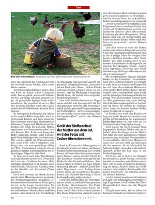 Titel

                                                                                                            den Überfluss im Mutterleib durch gestei-
                                                                                                            gerte Insulinproduktion zu bewältigen –
                                                                                                            und das in einer Phase, wo im kindlichen
                                                                                                            Gehirn das Sättigungszentrum heranreift.
                                                                                                               Dessen Zellen im Hypothalamus, fand
                                                                                                            Plagemann heraus, werden offenbar dau-
                                                                                                            erhaft auf Schlaraffenland geeicht und
                                                                                                            werten im späteren Leben eine normale
                                                                                                            Ernährung als akute Hungersnot. „Diese
                                                                                                            Kinder sind sehr oft übergewichtig und
                                                                                                            haben ein hohes Risiko, selbst einen Dia-
                                                                                                            betes zu entwickeln“, so der Wissen-
                                                                                                            schaftler.
                                                                                                               Und doch waren es nicht die dicken,
                                                                                                            sondern die dünnen Babys, die zuerst ins
                                                                                                            Visier der Prägungsforscher gerieten: Mit-
                                                                                                            te der achtziger Jahre des vorigen Jahr-
                                                                                                            hunderts fiel dem britischen Arzt David
                                                                                                            Barker auf, dass ausgerechnet in den
                                                                                                            ärmsten Landstrichen des Königreichs die
                                                                                                            meisten Herzkranken lebten. Galten




                                                                                            ULLSTEIN BILD
                                                                                                            nicht eigentlich Überfluss und Wohl-
                                                                                                            standswampe als Hauptrisikofaktoren für
                                                                                                            diese Erkrankungen?
Kind beim Hühnerfüttern: Bakterien aus dem Stall härten das Immunsystem ab                                     Mit detektivischem Ehrgeiz fahndete
                                                                                                            Barker in der Grafschaft Hertfordshire
men, die sich durch die Nahrung der Mut-      der Hauskatze oder gar zum Verzicht auf                       nach alten Geburtsregistern. So stöberte
ter im Fruchtwasser finden, nach seiner       potentiell allergieauslösende Lebensmit-                      er mehr als 15 000 inzwischen betagte Bri-
Geburt wieder.                                tel wie Fisch oder Nüsse. „Solche Elimi-                      ten auf, über deren Geburt Hebammen
   3-D-Ultraschallaufnahmen zeigen, dass      nationsstrategien schaden mehr, als sie                       einst penibel Buch geführt hatten. Barker
das Kind im Bauch schon Grimassen             nutzen“, sagt der Marburger Allergologe                       verglich das Geburtsgewicht jener Leute
zieht, dass es gähnt, weint und Schluck-      Harald Renz, „da besteht noch ein großer                      mit der jeweiligen Krankengeschichte. Er-
auf hat. Zwillinge scheinen einander so-      Fortbildungsbedarf.“                                          gebnis: Wer als besonders leichtes Baby
gar als potentielle Spielgefährten wahr-         Den sieht Stoffwechselforscher Plage-                      zur Welt gekommen war, meist bedingt
zunehmen: Sie grapschen in der 14. Wo-        mann auch für sein Spezialgebiet: die Zu-                     durch die Nahrungsknappheit im England
che deutlich häufiger nach den Glied-         ckerkrankheit während der Schwanger-                          und im Wales des frühen 20. Jahrhun-
maßen ihres Mitbewohners als nach ihren       schaft und die pränatale Programmierung                       derts, hatte ein weitaus höheres Risiko,
eigenen.                                      der Fettleibigkeit. „Der Gestationsdiabe-                     später herzkrank zu werden.
   So störungsfrei der Bauplan des Lebens     tes entwickelt sich zu einer wahren Zivi-                        In Fachkreisen stieß der Pionier an-
in den meisten Fällen ausgeführt wird, so     lisationskrankheit“, erklärt der Wissen-                      fangs auf große Skepsis – inzwischen aber
verheerend können sich doch einige äu-        schaftler.                                                    gilt die Veröffentlichung der sogenannten
ßere Einflüsse auswirken. Bestimmte In-                                                                     Barker-Hypothese im Jahr 1989 als Ge-
fektionen, Drogen und Medikamente be-                                                                       burtsstunde der Prägungsforschung.
hindern die fetale Entwicklung. Mikro-        Gerät der Stoffwechsel                                           Doch warum hat ein zu niedriges Säug-
organismen wie Toxoplasmen oder Liste-        der Mutter aus dem Lot,                                       lingsgewicht ähnliche Effekte wie ein zu
rien können Hirn, Leber und Lunge des                                                                       hohes? Auch die Hungersnot im Mutter-
Babys angreifen, Röteln- oder Cytome-         wird der Fetus mit                                            leib führt zu einer dauerhaften Fehlpro-
galie-Viren schädigen das Nervensystem.                                                                     grammierung wichtiger Steuersysteme,
Wer raucht, erhöht die Wahrscheinlich-        Zucker überschwemmt.                                          vermutet Barker. Der kleine Mensch ver-
keit einer Fehl- oder Frühgeburt und                                                                        sucht, sich auf jene Welt vorzubereiten,
bringt eher ein untergewichtiges Baby            Rund 13 Prozent der Schwangeren er-                        die ihn erwartet. Ist im Mutterleib die
zur Welt, Trinkerinnen riskieren ein so-      kranken inzwischen an dieser vorüberge-                       Nahrung knapp, muss das wohl auch im
genanntes fetales Alkoholsyndrom mit le-      henden Stoffwechselstörung. Der Grund:                        späteren Leben der Fall sein, so die
benslangen Folgen für das Kind.               Frauen in Deutschland bekommen immer                          Schlussfolgerung.
   So betet denn auch jeder Gynäkologe        später Kinder, und sie sind im Schnitt di-                       Die Feten, die in Zeiten des Mangels
meist gleich nach dem ersten Ultraschall      cker als früher – beides erhöht jeweils das                   heranwachsen, glaubt Barker, entwickel-
die Liste der Gefahren herunter: Roh-         Risiko für den Gestationsdiabetes. „Von                       ten sich zu besonders guten Futterverwer-
milchkäse (Listerien) sei zu meiden, auch     diesen Fällen wird aber nur jeder zehnte                      tern. Gibt es dann im späteren Leben ge-
rohes Fleisch, Nikotin und Alkohol, eben-     rechtzeitig erkannt“, mahnt Charité-For-                      nug zu essen, diktiert ihnen der Stoff-
so der Kontakt mit Katzenkot (Toxo-           scher Plagemann – erst Anfang dieses                          wechsel, sich möglichst komfortable Fett-
plasmen).                                     Jahres haben die gesetzlichen Kranken-                        polster anzufressen – für schlechte Zeiten,
   Doch an Listeriose, der durch die ent-     kassen das Diabetes-Screening in ihren                        die niemals kommen.
sprechenden Mikroorganismen verursach-        Leistungskatalog aufgenommen.                                    „In den Industrienationen ist heutzuta-
ten fruchtschädigenden Krankheit, er-            Gerät der Stoffwechsel der Schwange-                       ge kaum eine Schwangere unterernährt“,
kranken deutschlandweit im Mittel gera-       ren aus dem Lot, wird der Fetus geradezu                      sagt Plagemann. Das Problem der Über-
de mal 30 der knapp 700 000 Feten; To-        mit Zucker überschwemmt. Die Folge                            flussgesellschaft seien eher die Moppel-
xoplasmose ist mit durchschnittlich 20 Fäl-   sind nicht nur 4000-Gramm-Babys, die                          babys.
len noch seltener. Manche Ärzte und Heb-      kaum durch den Geburtskanal passen.                              Das gilt umso mehr, als ein hohes Ge-
ammen raten dennoch zur Abschaffung           Der kleine Organismus versucht zudem,                         burtsgewicht nicht nur mit einer späteren
124                                                 D E R   S P I E G E L   2 5 / 2 0 1 2
 