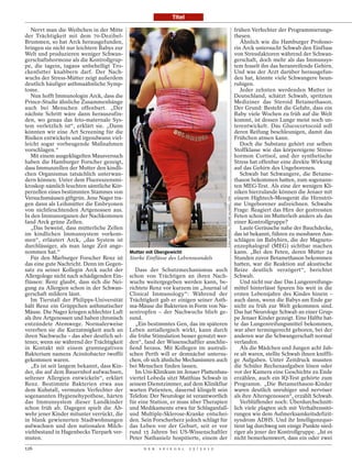 Titel

   Nervt man die Weibchen in der Mitte                                                                                            frühen Verfechter der Programmierungs-
der Trächtigkeit mit dem 70-Dezibel-                                                                                              thesen.
Brummen, so hat Arck herausgefunden,                                                                                                 Ähnlich wie die Hamburger Professo-
bringen sie nicht nur leichtere Babys zur                                                                                         rin Arck untersucht Schwab den Einfluss
Welt und produzieren weniger Schwan-                                                                                              von Stressfaktoren während der Schwan-
gerschaftshormone als die Kontrollgrup-                                                                                           gerschaft, doch mehr als das Immunsys-
pe, die tagein, tagaus unbehelligt Tro-                                                                                           tem fesselt ihn das heranreifende Gehirn.
ckenfutter knabbern darf. Der Nach-                                                                                               Und was der Arzt darüber herausgefun-
wuchs der Stress-Mütter zeigt außerdem                                                                                            den hat, könnte viele Schwangere beun-
deutlich häufiger asthmaähnliche Symp-                                                                                            ruhigen.
tome.                                                                                                                                Jeder zehnten werdenden Mutter in
   Nun hofft Immunologin Arck, dass die                                                                                           Deutschland, schätzt Schwab, spritzten
Prince-Studie ähnliche Zusammenhänge                                                                                              Mediziner das Steroid Betamethason.
auch bei Menschen offenbart. „Der                                                                                                 Der Grund: Besteht die Gefahr, dass ein
nächste Schritt wäre dann herauszufin-                                                                                            Baby viele Wochen zu früh auf die Welt
den, wo genau das feto-maternale Sys-                                                                                             kommt, ist dessen Lunge meist noch un-
tem verletzlich ist“, erklärt sie. „Dann                                                                                          terentwickelt. Das Glucocortocoid soll
könnten wir eine Art Screening für die                                                                                            deren Reifung beschleunigen, damit das
Risiken entwickeln und irgendwann viel-                                                                                           Frühchen atmen kann.
leicht sogar vorbeugende Maßnahmen                                                                                                   Doch die Substanz gehört zur selben
vorschlagen.“                                                                                                                     Stoffklasse wie das körpereigene Stress-
   Mit einem ausgeklügelten Mausversuch                                                                                           hormon Cortisol, und der synthetische
haben die Hamburger Forscher gezeigt,                                                                                             Stress hat offenbar eine direkte Wirkung
dass Immunzellen der Mutter den kindli-                                                                                           auf das Gehirn des Ungeborenen.
chen Organismus tatsächlich unterwan-                                                                                                Schwab bat Schwangere, die Betame-
dern können. Unter dem Fluoreszensmi-                                                                                             thason bekommen hatten, zum sogenann-
kroskop nämlich leuchten sämtliche Kör-                                                                                           ten MEG-Test. Als eine der wenigen Kli-
perzellen eines bestimmten Stammes von                                                                                            niken hierzulande können die Jenaer mit
Versuchsmäusen giftgrün. Jene Nager tra-                                                                                          einem Hightech-Messgerät die Hirnströ-




                                                                                          FIONA HANSON / PICTURE ALLIANCE / DPA
gen dann als Leihmütter die Embryonen                                                                                             me Ungeborener aufzeichnen. Schwabs
von nichtleuchtenden Artgenossen aus.                                                                                             Frage: Reagiert das Hirn der gestressten
In den Immunorganen der Nachkommen                                                                                                Feten schon im Mutterleib anders als das
fand Arck grüne Zellen.                                                                                                           einer Kontrollgruppe?
   „Das beweist, dass mütterliche Zellen                                                                                             Laute Geräusche nahe der Bauchdecke,
im kindlichen Immunsystem vorkom-                                                                                                 das ist bekannt, führen zu messbaren Aus-
men“, erläutert Arck, „das System ist                                                                                             schlägen im Babyhirn, die der Magneto-
durchlässiger, als man lange Zeit ange-                                                                                           enzephalograf (MEG) sichtbar machen
nommen hat.“                                Mutter mit Übergewicht                                                                kann. „Bei den Feten, deren Mütter 24
   Für den Marburger Forscher Renz ist      Starke Einflüsse des Lebenswandels                                                    Stunden zuvor Betamethason bekommen
das eine gute Nachricht. Denn im Gegen-                                                                                           hatten, war die Reaktion auf akustische
satz zu seiner Kollegin Arck sucht der         Dass der Schutzmechanismus auch                                                    Reize deutlich verzögert“, berichtet
Allergologe nicht nach schädigenden Ein-    schon von Trächtigen an ihren Nach-                                                   Schwab.
flüssen: Renz glaubt, dass sich die Nei-    wuchs weitergegeben werden kann, be-                                                     Und nicht nur das: Das Lungenreifungs-
gung zu Allergien schon in der Schwan-      richtete Renz vor kurzem im „Journal of                                               mittel hinterlässt Spuren bis weit in die
gerschaft mildern lässt.                    Clinical Immunology“: Während der                                                     ersten Lebensjahre des Kindes hinein –
   Im Tierstall der Philipps-Universität    Trächtigkeit gab er einigen seiner Asth-                                              auch dann, wenn die Babys am Ende gar
hält Renz ein Grüppchen asthmatischer       ma-Mäuse die Bakterien in Form von Na-                                                nicht zu früh zur Welt gekommen sind.
Mäuse. Die Nager kriegen schlechter Luft    sentropfen – der Nachwuchs blieb ge-                                                  Das hat Neurologe Schwab an einer Grup-
als ihre Artgenossen und haben chronisch    sund.                                                                                 pe Jenaer Kinder gezeigt. Eine Hälfte hat-
entzündete Atemwege. Normalerweise             „Ein bestimmtes Gen, das im späteren                                               te das Lungenreifungsmittel bekommen,
vererben sie die Kurzatmigkeit auch an      Leben antiallergisch wirkt, kann durch                                                war aber termingerecht geboren, bei der
ihren Nachwuchs – das aber deutlich sel-    die frühe Stimulation besser genutzt wer-                                             anderen war die Schwangerschaft normal
tener, wenn sie während der Trächtigkeit    den“, fand der Wissenschaftler anschlie-                                              verlaufen.
in Kontakt mit einem gramnegativen          ßend heraus. Mit Kollegen im australi-                                                   Als die Mädchen und Jungen acht Jah-
Bakterium namens Acinitobacter iwoffii      schen Perth will er demnächst untersu-                                                re alt waren, stellte Schwab ihnen kniffli-
gekommen waren.                             chen, ob sich ähnliche Mechanismen auch                                               ge Aufgaben. Unter Zeitdruck mussten
   „Es ist seit langem bekannt, dass Kin-   bei Menschen finden lassen.                                                           die Schüler Rechenaufgaben lösen oder
der, die auf dem Bauernhof aufwachsen,         Im Uni-Klinikum im Jenaer Plattenbau-                                              vor der Kamera eine Geschichte zu Ende
seltener Allergien entwickeln“, erklärt     viertel Lobeda sitzt Matthias Schwab in                                               erzählen, auch ein IQ-Test gehörte zum
Renz. Bestimmte Bakterien etwa aus          seinem Dienstzimmer, auf dem Klinikflur                                               Programm. „Die Betamethason-Kinder
dem Kuhstall, vermuten Verfechter der       warten Patienten, dauernd klingelt sein                                               waren deutlich unruhiger und nervöser
sogenannten Hygienehypothese, härten        Telefon: Der Neurologe ist verantwortlich                                             als ihre Altersgenossen“, erzählt Schwab.
das Immunsystem dieser Landkinder           für eine Station, er muss über Therapien                                                 Verblüffender noch: Überdurchschnitt-
schon früh ab. Dagegen spielt die Ab-       und Medikamente etwa für Schlaganfall-                                                lich viele plagten sich mit Verhaltensstö-
wehr jener Kinder mitunter verrückt, die    und Multiple-Sklerose-Kranke entschei-                                                rungen wie dem Aufmerksamkeitsdefizit-
in blank gewienerten Stadtwohnungen         den. Sein Forscherherz jedoch schlägt für                                             syndrom ADHS. Und ihr Intelligenzquo-
aufwachsen und den nationalen Milch-        das Leben vor der Geburt, seit er vor                                                 tient lag durchweg um einige Punkte nied-
viehbestand in Hagenbecks Tierpark ver-     rund 15 Jahren bei US-Wissenschaftler                                                 riger als jener der Kontrollgruppe. „Ist es
muten.                                      Peter Nathanielz hospitierte, einem der                                               nicht bemerkenswert, dass ein oder zwei
126                                               D E R   S P I E G E L   2 5 / 2 0 1 2
 