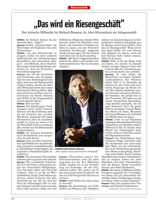 Wissenschaft




                     „Das wird ein Riesengeschäft“
          Der britische Milliardär Sir Richard Branson, 61, über Klimaschutz als Anlagemodell

      SPIEGEL: Sir Richard, kennen Sie das Kohlestrom. Wegen des scharfen Wett-          dukten wie Industrieabgasen ist fort-
      deutsche Wort „Angst“?                   bewerbs stehen die Hersteller unter       geschritten. Sobald es uns gelingt, gro-
      Branson: Na klar, „German angst“, das Druck, sich innovative Produkte ein-         ße Mengen davon herzustellen, wird
      Wort haben wir Engländer von euch fallen zu lassen, was den Fortschritt            das ein Riesengeschäft. Wenn ich al-
      übernommen.                              zusätzlich beschleunigt. Insgesamt        lein daran denke, wie viele Steuern
      SPIEGEL: Um den Klimawandel zu würde ich also sagen: Für die Umwelt                und Abgaben wir sparen, wenn wir
      stoppen, wollen Sie unter anderem entwickelt sich die Sache prächtig.              kein Kerosin mehr tanken müssen,
      Kohlendioxid aus Industrieanlagen SPIEGEL: Mit Ihren Fluggesellschaften            fühle ich mich gut.
      herausfiltern und unterirdisch einla- gehören Sie selbst zu den großen Um-         SPIEGEL: Wäre es für das Klima nicht
      gern – eine Methode, die in Deutsch- weltverschmutzern. Was tun Sie denn           am besten, wir würden in Zukunft
      land wegen Sicherheitsbedenken um- dagegen?                                        einfach weniger fliegen? Etwa drei
      stritten ist. Sind die Deutschen                                                       Prozent aller CO2-Emissionen ge-
      übertrieben ängstlich?                                                                 hen auf das Konto der Luftfahrt.
      Branson: Ich will die Deutschen                                                        Branson: Es wäre falsch, die
      nicht kritisieren, aber ich glaube,                                                    Menschheit ins dunkle Zeitalter
      dass wir neue Technologien benö-                                                       zurückzuführen. Der Weltwirt-
      tigen, wenn wir den Klimawandel                                                        schaft fehlt es an Dynamik; da
      stoppen wollen. Gerade die deut-                                                       können wir jetzt nicht auch noch
      sche Wirtschaft könnte dazu einen                                                      unsere Flugzeuge am Boden las-
      bedeutenden Beitrag liefern. Man                                                       sen. Wir müssen stattdessen unse-
      muss sich ja nur ansehen, was Un-                                                      ren Verstand und unsere Kreativi-
      ternehmen wie Bosch, Siemens                                                           tät bemühen. Ich glaube fest an
      oder BASF in der Vergangenheit                                                         den Fortschritt. Wir haben es mit
      bereits geleistet haben.                                                               einem ultraleichten Spezialflug-
      SPIEGEL: Was tun Sie?                                                                  zeug kürzlich geschafft, mit ein
      Branson: Der Kampf gegen Treib-                                                        paar Kanistern Sprit die ganze
      hausgase bietet große Gewinn-                                                          Welt zu umrunden. Und als Nächs-
      chancen. Um das zu fördern, habe                                                       tes arbeite ich daran, Menschen
      ich mit Freunden den „Carbon                                                           mit einem Minimum an Treibstoff
      War Room“ gegründet. Wir sehen                                                         ins Weltall reisen zu lassen.
      Klimaschutz auch als Geschäfts-                                                        SPIEGEL: Geht ein auf Wachstum
      modell an, denn nur wenn es für                                                        angelegtes Wirtschaftsmodell nicht
      die Wirtschaft Geld zu verdienen                                                       automatisch mit Raubbau einher?
                                                                                          DAVID ROSE / PANOS PICTURES / VISUM




      gibt, werden wir den Klimawandel                                                       Während in Rio de Janeiro diese
      stoppen können.                                                                        Woche der Umweltgipfel läuft,
      SPIEGEL: Sie kommen demnächst                                                          wird in anderen Teilen des Landes
      nach Deutschland; was verspre-                                                         der Regenwald zerstört.
      chen Sie sich davon?                                                                   Branson: Der Kapitalismus kann
      Branson: Dass uns Ihre Unterneh-                                                       schlimme Dinge anrichten, aber
      mer und Politiker bei der Entwick-                                                     der Sozialismus war auch keine
      lung innovativer Geschäftsmodel-                                                       gute Wahl, wie die Umweltschä-
      le und brillanter Technologien, die Luftfahrtunternehmer Branson                       den in der Sowjetunion gezeigt ha-
      es gerade in Deutschland gibt, un- „Wir suchen nach einem neuen Treibstoff“            ben. Wenn es uns gelingt, den Er-
      terstützen.                                                                            trag eines Feldes durch moderne
      SPIEGEL: Der deutschen Photovoltaik- Branson: Überschüsse unserer Ver-             Maschinen oder bessere Anbaumetho-
      industrie geht es gerade sehr schlecht. kehrsunternehmen, über die Jahre           den zu steigern, haben wir mehr
      Branson: Die europäische Solarbran- insgesamt um die drei Milliarden               Wachstum und mehr Umweltschutz,
      che ist in der Krise, insbesondere we- Dollar, stecken wir in die Entwick-         weil die Bauern darauf verzichten
      gen der chinesischen Billigkonkur- lung von Techniken, die den CO2-                können, den Wald abzuholzen.
      renz. Ich habe selbst sehr viel Geld Ausstoß senken. Wir suchen vor al-            SPIEGEL: Sie haben 25 Millionen Dollar
      verloren. Aber so ist das im Wirt- lem nach einem neuen Treibstoff, um             Preisgeld ausgelobt für Vorschläge,
      schaftsleben: Einige Unternehmen ge- das aus Erdöl hergestellte Kerosin zu         mit denen sich auf ökonomisch ver-
      winnen, andere verlieren. Die gute ersetzen.                                       nünftige Weise Treibhausgase einspa-
      Nachricht für uns alle ist, dass der SPIEGEL: Und? Haben Sie schon etwas           ren lassen. Gibt es schon Gewinner?
      Preis für Solaranlagen fällt. In eini- in Aussicht?                                Branson: Nein, das Angebot steht. Vor-
      gen Ländern wird die Sonnenenergie Branson: Die Entwicklung von Treib-             schläge sind herzlich willkommen.
      schon bald genauso billig sein wie stoffen aus Pflanzen oder Abfallpro-                                                   INTERVIEW: ALEXANDER NEUBACHER




132                                              D E R   S P I E G E L   2 5 / 2 0 1 2
 