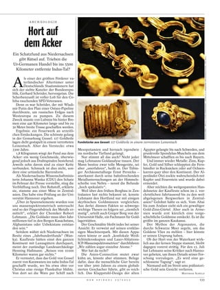 ARCHÄOLOGI E



         Hort auf
        dem Acker
Ein Schatzfund aus Niedersachsen




                                                                                                                                        JOCHEN LÜBKE / DPA (O.); FOCKE STRANGMANN / DAPD (L.U.); LANDESAMT FÜR DENKMALPFLEGE / DPA (R.U.)
   gibt Rätsel auf. Trieben die
Ur-Germanen Handel bis ins 5500
  Kilometer entfernte Indus-Tal?



A
        ls einer der größten Förderer va-
        terländischer Altertümer unter
        Deutschlands Staatsmännern hat
sich der siebte Kanzler der Bundesrepu-
blik, Gerhard Schröder, hervorgetan. Die
Scherbenzunft ist voller Lob für den Co-
hiba rauchenden SPD-Veteranen.
   Denn es war Schröder, der mit Wladi-
mir Putin den Plan einer Ostsee-Pipeline
durchboxte, um russisches Erdgas nach
Westeuropa zu pumpen. Zu diesem
Zweck musste von Lubmin bis hinter Bre-
men eine 440 Kilometer lange und bis zu
30 Meter breite Trasse geschaffen werden.
   Ergebnis: ein Feuerwerk an urzeitli-
chen Entdeckungen. Die schönste gelang
in der Gemarkung Gessel: 117 Goldteile
lagen dicht gestapelt in einem verrotteten    Fundstücke aus Gessel: 117 Goldteile in einem verrotteten Leinentuch
Leinentuch. Alter des Verstecks: etwa
3300 Jahre.                                   Mesopotamien und hernach irgendwie            Ägypter gelangte bis nach Schweden, und
   1,8 Kilogramm wiegt der Fund aus dem       ins nordische Tiefland gelangt.               prunkvolle Spondylus-Muscheln aus dem
Acker: ein wenig Geschmeide, überwie-            Nur stimmt all das auch? Nicht jeder       Mittelmeer schafften es bis nach Bayern.
gend jedoch aus Drahtspiralen bestehend.      mag Lehmanns Goldanalyse trauen. Der             Und immer wieder Metalle: Zinn, Kup-
Jeweils zehn davon sind zu einer Kette        Mann besitze zwar tolle Messgeräte, sei       fer, Gold und Silber schleppten die Fern-
verbunden. Schmuck ist dies nicht, son-       aber „unerfahren“, heißt es. Der Tübin-       händler in Rucksäcken oder auf Ochsen-
dern eine urtümliche Barrenform.              ger Archäometallurge Ernst Pernicka –         karren quer über den Kontinent. Der Al-
   Als Niedersachsens Wissenschaftminis-      anerkannt durch seine bahnbrechenden          penläufer Ötzi zockte wahrscheinlich mit
terin Johanna Wanka (CDU) den Schatz          Metalluntersuchungen an der Himmels-          Kupfer und Feuerstein und wurde dabei
im Februar der Presse vorstellte, stieg die   scheibe von Nebra – nennt die Befunde         ermordet.
Verblüffung noch. Der Rohstoff, erklärte      „hoch spekulativ“.                               Aber reichten die weitgespannten Han-
sie, stamme aus einer Mine in Zentral-           Weil über den frühen Bergbau in Zen-       delsnetze der Kaufleute schon im 2. vor-
asien. Das habe eine Prüfung an der Uni-      tralasien fast nichts bekannt ist, konnte     christlichen Jahrtausend bis zu den weit
versität Hannover ergeben.                    Lehmann den Hortfund nur mit einigen          abgelegenen Bergwerken in Zentral-
  „Über 20 Spurenelemente wurden von          skythischen Goldmünzen vergleichen.           asien? Gelohnt hätte es sich. Vom Altai
uns massenspektrometrisch untersucht          Aus derlei dünnen Fakten so schwerge-         bis zum Aralsee zieht sich ein gewaltiger
und so der Fingerabdruck des Metalls er-      wichtige Thesen zu folgern sei „ziemlich      Gold-Zinn-Gürtel. Aber auch in Arme-
mittelt“, erklärt der Chemiker Robert         mutig“, urteilt auch Gregor Borg von der      nien wurde erst kürzlich eine vorge-
Lehmann. „Die Goldader muss über Jahr-        Universität Halle, ein Fachmann für Gold-     schichtliche Goldmine entdeckt. Es ist die
millionen tief in den Bergen Kasachstans,     lagerstätten.                                 größte im ganzen Kaukasus.
Afghanistans oder Usbekistans entstan-           Der Geschmähte bleibt indes bei seiner        Der Mythos der Argonauten, die
den sein.“                                    Ansicht. Er verweist auf seinen erstklas-     durchs Schwarze Meer segeln, um das
   Seitdem wähnt sich Niedersachsen im        sigen Maschinenpark. Mit diesen Appa-         Goldene Vlies zu stehlen – hier könnte
Besitz eines „Jahrhundertfunds“ (Wan-         raten könne er auch „konfokale Weiß-          er seinen Ursprung haben.
ka). Kaufleute hätten einst den ganzen        lichtmikroskopien und Laser-Ablations-           Ob der Hort von der Waterkant wirk-
Kontinent mit Luxusgütern durchquert,         ICP-Massenspektrometrien“ durchführen:        lich aus der fernen Steppe stammt, bleibt
meint der zuständige Landesarchäologe         „Wir zählen sogar einzelne Atome.“            dagegen vorerst strittig. Für den 13. Juli
Henning Haßmann: „Reisen von 10 000              Wer hat da recht?                          hat Lehmann seine Kritiker nach Hanno-
Kilometer waren gar nichts.“                     Die Asien-Connection mutet zwar            ver gebeten, um ihnen Details seiner For-
   Er vermutet, dass das Gold von Gessel      kühn an, könnte aber stimmen. Belege          schung vorzulegen. „Es wird eine ge-
zuerst von Karawanen ins nahe Indus-Tal       dafür, dass die menschliche Gier bereits      schlossene Tagung“, sagt er.
geschafft wurde, wo bis etwa 1800 vor         vor über 3000 Jahren zu einem globali-           Niemand soll im Streit ums prähistori-
Christus eine riesige Flusskultur blühte.     sierten Geschacher führte, gibt es reich-     sche Gold sein Gesicht verlieren.
Von dort sei die Ware per Schiff nach         lich. Das Klappstuhl-Design der alten                                   MATTHIAS SCHULZ

                                                    D E R   S P I E G E L   2 5 / 2 0 1 2                                         133
 