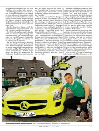 die Bewohner eingesperrt sind und ihren war: „Ich wackel schon mit den Füßen“ –               Womöglich fehlt es an Adjektiven, aber
Nachbarn nicht zur Last fallen können.     aus Verunsicherung. Er spreche „vor einer       es geht auch um Euphorisierung. Auf den
   Das Übungsgelände der Deutschen ist so großen Gruppe nicht so oft“. Souverä-            Punkt gebracht hat das Bundestrainer Joa-
von Sichtblenden umstellt, das Training ne Redner dagegen: Mats Hummels, Lu-               chim Löw: „sehr, sehr positiv“. Dies
ist meist geheim, die Journalisten dürfen kas Podolski.                                    könnte ein Motto für das Weiße Zelt sein,
höchstens für eine Viertelstunde zusehen,     Das meiste, was im Weißen Zelt geäu-         es geht uns prima, alle sind Freunde. Das
es gibt für alles strenge Regeln. Die Spa- ßert wird, stammt aus der Enzyklopädie          ist bei der Bundespressekonferenz ähn-
nier dagegen trainieren häufig öffentlich, der längst gesagten Sätze. Kostprobe            lich, die eigene Welt wird als Idyll gemalt,
das Hotel der Iren liegt mitten in Zoppot, Schweinsteiger vom Donnerstag der ver-          als das große Positive. Aber die vielen
die Spieler lümmeln am Strand, zwischen gangenen Woche: „Der Gegner hatte die              Floskeln und der Euphorismus lassen das
ihren Fans.                                gleichen Voraussetzungen.“ – „Der zwei-         Bild hier wie dort auch seltsam künstlich
   Bei den Deutschen dagegen heißt das te Sieg war enorm wichtig für das Selbst-           wirken. Maskerade, unechtes Leben,
englische Wort, das jeder versteht, Secu- vertrauen.“ – „Es wird gegen Dänemark            Treibhaus Weißes Zelt.
rity. Polizisten, Leibwächter überall.     nicht einfach.“ Hundertmal gehört, die             Zu der Eigengesetzlichkeit dieser Welt
   Im Weißen Zelt gibt es täglich Käseku- Floskel ist hier der Normalfall.                 gehören die ranschmeißerischen Fragen
chen und nahezu täglich mittags eine          Beliebt ist zudem die Doppelung von          mancher Journalisten. Nach dem zweiten
Pressekonferenz. Die Atmosphäre ist ge- „sehr“. Pressekonferenz am vergangenen             Spiel durfte der Bundestrainer folgende
prägt von Harald Stengers jovialem Pa- Freitag, es spricht Assistenztrainer Hansi          Sätze genießen: „Das war ein wichtiger
ternalismus. Er sagt den Journalisten, was Flick: „sehr, sehr gute Qualitäten“ (die        Sieg gegen Holland, eine klasse mann-
zu tun und was zu lassen ist.              Mannschaft) – „sehr, sehr zufrieden“ (die       schaftliche Leistung, sehen Sie noch Stei-
   Zu den Pressekonferenzen kommen Trainer) – „sehr, sehr unterlegen“ (Irland              gerungsmöglichkeiten gegen Dänemark?“
nur wenige Spieler gern. Selbst ein erfah- gegen Spanien) – „sehr, sehr gute Form“         Das ist Investigation auf den Knien, wie
rener Mann wie Miroslav Klose ist hier (einige Spieler) – „sehr, sehr gut“ (Lahm           sie auf Journalistenschulen eher nicht ge-
so nervös, dass er häufig an den Lippen und Podolski) – „sehr, sehr gute Defensi-          lehrt wird. Die Bundeskanzlerin würde
schmeckt, und Per Mertesacker hat bei ve“ (Dänemark) – „sehr, sehr gut“ (Chan-             in Tränen der Rührung ausbrechen, hörte
einem sympathischen Auftritt einge- cenauswertung der Dänen). Man wird                     sie einmal eine Frage wie diese.
räumt, was wegen der Verkleidung des hier zugeschüttet mit „sehr, sehr“, nicht                Gibt es Kritik, trifft sie auf empfindli-
Tisches auf dem Podium nicht zu sehen nur von Flick.                                       che Seelen. Als Mats Hummels in der




                                                                                                                                         MARKUS GILLAR / GETTY IMAGES




Nationalspieler Podolski, Sponsor-Fahrzeug: Am wichtigsten ist Mercedes, Mercedes ist immer präsent

                                                   D E R   S P I E G E L   2 5 / 2 0 1 2                                           137
 