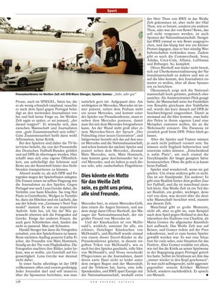 Sport

                                                                                                                                    der Herr Thon von RWE in das Weiße
                                                                                                                                    Zelt gekommen ist, aber nicht der Olaf
                                                                                                                                    Thon, wie er betont, sondern ein anderer
                                                                                                                                    Thon, oder war der von Rewe? Rewe, das
                                                                                                                                    soll nicht vergessen werden, ist auch
                                                                                                                                    Sponsor der Nationalmannschaft. Stenger
                                                                                                                                    hat RWE einmal so wie Rewe ausgespro-
                                                                                                                                    chen, und das klang fast wie ein kleiner
                                                                                                                                    Protest dagegen, dass er hier ständig Wer-
                                                                                                                                    bebotschaften verkünden muss. Zudem
                                                                                                                                    gibt es noch die Commerzbank, Sony,




                                                                                           GES-SPORTFOTO / PICTURE ALLIANCE / DPA
                                                                                                                                    Adidas, Coca-Cola, Allianz, Lufthansa
                                                                                                                                    und Bitburger. So, komplett.
                                                                                                                                       Oliver Bierhoff war leider nicht bereit,
                                                                                                                                    sich zur Überkommerzialisierung der Na-
                                                                                                                                    tionalmannschaft zu äußern und wie er
                                                                                                                                    auf die Idee kommt, den Journalisten zu-
                                                                                                                                    muten zu wollen, über all diese Sponso-
                                                                                                                                    ren zu berichten.
                                                                                                                                       Ökonomisch zeigt sich die National-
Pressekonferenz im Weißen Zelt mit DFB-Mann Stenger, Spieler Gomez: „Sehr, sehr gut“                                                mannschaft hoch gerüstet, politisch eher
                                                                                                                                    unsicher. Als Assistenztrainer Flick gesagt
Presse, auch im SPIEGEL, Sätze las, die      natürlich gern tut. Aufgepasst also: Am                                                hatte, die Mannschaft setze bei Freistößen
er als wenig erbaulich empfand, rauschte     wichtigsten ist Mercedes, Mercedes ist im-                                             von Ronaldo gleichsam den Stahlhelm
er nach dem Spiel gegen Portugal belei-      mer präsent, neben dem Podium steht                                                    auf, wurde das kurz danach auf DFB.de
digt an den wartenden Journalisten vor-      ein neuer Mercedes, und kommt einer                                                    beschwichtigend eingeordnet. Damit ja
bei und ließ keine Frage zu. Im Weißen       der Spieler zur Pressekonferenz, muss er                                               niemand auf die Idee komme, man habe
Zelt sagte er später, er sei jemand, „der    neben dem Mercedes posieren, damit                                                     den Polen in ihrem eigenen Land eine
darauf reagiert“. Er wünsche sich, dass      man ihn mit dem Mercedes fotografieren                                                 Metapher zumuten wollen, die an die
zwischen Mannschaft und Journalisten         kann. An der Wand steht groß über ei-                                                  Wehrmacht erinnert. Die Paranoia ist
eine „gute Zusammenarbeit sein sollte“.      nem Mercedes-Stern der Spruch „Der                                                     ziemlich groß beim DFB. Polen blieb ge-
Gute Zusammenarbeit heißt dann wohl:         Pulsschlag einer neuen Generation“, und                                                lassen.
Affirmation, keine Kritik.                   listigerweise bezieht sich das auf den neu-                                               Aber die Spieler und Trainer müssen
   Bei den Spielern sind daher die TV-In-    en Mercedes und die Nationalmannschaft,                                                ja auch nicht politisch versiert sein. Sie
terviews beliebt, die von der Pressestelle   und schon kommt der nächste Spieler und                                                müssen nicht Englisch beherrschen und
des Deutschen Fußball-Bundes geführt         posiert neben dem Mercedes, diesmal                                                    souverän reden können. „Entscheidend
und auf DFB.de übertragen werden. Hier       Mats Mercedes, nein, Mats Hummels,                                                     is aufm Platz“, um auch einmal die
schafft man sich eine eigene Öffentlich-     man kommt ganz durcheinander bei so                                                    Enzyklopädie der längst gesagten Sätze
keit, um unbehelligt das Schönste und        viel Mercedes, und sie haben ja auch die-                                              heranzuziehen. Ohne die geht es ja kaum
Beste aus der Kunstwelt hinter den Sicht-    sen sehr, sehr zauberhaften Flügeltüren-                                               beim Fußball.
blenden transportieren zu können.                                                                                                      Spieler sind wundervoll, wenn sie gut
   Absurd wurde es, als sich DFB und Fo-                                                                                            spielen. Um etwas anderes geht es nicht.
tografen wegen der Spielerfrauen anlegten.   Dies könnte ein Motto                                                                  Das ist ein Standpunkt. Ein anderer: Es
Die Frauen reisen im selben Flugzeug wie     für das Weiße Zelt                                                                     gibt eine Realität hinter dem großen Zau-
die Journalisten zu den Spielen. Gegen                                                                                              ber Fußball, und die ist manchmal ziem-
Portugal war auch Lena Gercke dabei, die     sein, es geht uns prima,                                                               lich klein. Das Weiße Zelt ist ein Teil die-
Verlobte von Sami Khedira. Sie trug Hot                                                                                             ser Realität, ein großer, wichtiger, denn
Pants in Gürtelbreite, Wedges in Turmhö-     alle sind Freunde.                                                                     viel von dem, was derzeit über die deut-
he, dazu ein Hütchen und ein Lächeln, das                                                                                           sche Mannschaft berichtet wird, stammt
aus der Schule von „Germany’s Next Top-      Mercedes hier, in einem Mercedes-Gelb,                                                 aus diesem Zelt.
model“ stammt. Es war ein imperativer        dass einem die Augen brennen, und aus                                                     Manchmal gibt es große Momente,
Auftritt: Seht her, ich bin da! Wie ge-      dem steigt dann Oliver Bierhoff, der Ma-                                               nicht oft, aber es gibt sie, zum Beispiel
wünscht stürzten sich die Fotografen auf     nager der Nationalmannschaft, der ein                                                  nach dem Spiel gegen Holland in den Ka-
Gercke. Einige der anderen Frauen, die       großer Freund von Mercedes ist.                                                        takomben des Stadions von Charkiw, als
auch gern Schönheiten sind, fanden das         Und der Käsekuchen ist von McDo-                                                     Mario Gomez die allgemeine Künstlich-
nicht so passend. Man sah Schnuten.          nald’s, wirklich, umsonst für alle, ein                                                keit aufbrach. Das Weiße Zelt war auf
   Harald Stenger hat dann die Fotografen    schöner, fleischiger Käsekuchen von                                                    Reisen, und Gomez redete auf der Pres-
ermahnt, von den Spielerfrauen zu lassen.    McDonald’s, und Bierhoff wurde einmal                                                  sekonferenz, weil er zum besten Spieler
Beim nächsten Ausflug posierte Cathy Fi-     von einem dieser Escort-Kinder in die                                                  gewählt worden war. Es war eine Situa-
scher, die Freundin von Mats Hummels,        Pressekonferenz geleitet, in diesem rot-                                               tion für viele sehrs, eine Situation für das
freudig an der Tür vom Flughafenbus. Die     gelben Trikot von McDonald’s, wie es                                                   Positive. Aber Gomez erzählte vor allem,
Fotografen machten ihre Bilder, jeder be-    auch bei den Spielen geschieht, tolle Idee                                             wie tief ihn die Kritik an seiner Spielweise
kam, was er wollte, ein Geschäft auf Ge-     von McDonald’s, und Nivea verschenkt                                                   in der Begegnung gegen Portugal getrof-
genseitigkeit. Lena Gercke war diesmal       Pflegecremes an die Journalisten, damit                                                fen hatte. Selbst im Strafraum sei ihm das
nicht dabei.                                 deren zarte Haut nicht so leidet unter                                                 „immer wieder in den Kopf geschossen“.
   In einer Sache allerdings ist der DFB     dem ewigen Regen und der Meeresluft,                                                   Er war nicht selbstgerecht, nicht aggressiv
vollkommen offen und enorm großzügig.        und die Telekom hat, hurra, eine tolle                                                 gegenüber seinem Kritiker Mehmet
Jeder Journalist darf und soll immerzu       Spendenidee, und RWE spart Energie mit                                                 Scholl, sondern nachdenklich. Es sprach:
über die Sponsoren berichten, was man        der Nationalmannschaft, weshalb extra                                                  ein Mensch.
138                                                D E R   S P I E G E L   2 5 / 2 0 1 2
 