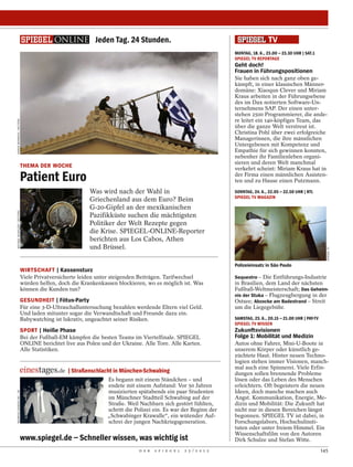 Jeden Tag. 24 Stunden.
                                                                                                                    MONTAG, 18. 6., 23.00 – 23.30 UHR | SAT.1
                                                                                                                    SPIEGEL TV REPORTAGE
                                                                                                                    Geht doch!
                                                                                                                    Frauen in Führungspositionen
                                                                                                                    Sie haben sich nach ganz oben ge-
                                                                                                                    kämpft, in einer klassischen Männer-
                                                                                                                    domäne: Xiaoqun Clever und Miriam
                                                                                                                    Kraus arbeiten in der Führungsebene
                                                                                                                    des im Dax notierten Software-Un-
                                                                                                                    ternehmens SAP. Der einen unter-
                                                                                                                    stehen 2500 Programmierer, die ande-
                                                                                                                    re leitet ein 140-köpfiges Team, das
YANNIS BEHRAKIS / REUTERS




                                                                                                                    über die ganze Welt verstreut ist.
                                                                                                                    Christina Pohl über zwei erfolgreiche
                                                                                                                    Managerinnen, die ihre männlichen
                                                                                                                    Untergebenen mit Kompetenz und
                                                                                                                    Empathie für sich gewinnen konnten,
                                                                                                                    nebenher ihr Familienleben organi-
                                                                                                                    sieren und deren Welt manchmal
                             THEMA DER WOCHE                                                                        verkehrt scheint: Miriam Kraus hat in
                             Patient Euro                                                                           der Firma einen männlichen Assisten-
                                                                                                                    ten und zu Hause einen Putzmann.
                                                        Was wird nach der Wahl in                                   SONNTAG, 24. 6., 22.05 – 22.50 UHR | RTL
                                                                                                                    SPIEGEL TV MAGAZIN
                                                        Griechenland aus dem Euro? Beim
                                                        G-20-Gipfel an der mexikanischen
MICHAEL BUHOLZER / REUTERS




                                                        Pazifikküste suchen die mächtigsten
                                                        Politiker der Welt Rezepte gegen
                                                        die Krise. SPIEGEL-ONLINE-Reporter
                                                        berichten aus Los Cabos, Athen
                                                        und Brüssel.




                                                                                                                                                                    SPIEGEL TV
                                                                                                                    Polizeieinsatz in São Paulo
                             WIRTSCHAFT | Kassensturz
                             Viele Privatversicherte leiden unter steigenden Beiträgen. Tarifwechsel                Sequestro – Die Entführungs-Industrie
                             würden helfen, doch die Krankenkassen blockieren, wo es möglich ist. Was               in Brasilien, dem Land der nächsten
                             können die Kunden tun?                                                                 Fußball-Weltmeisterschaft; Das Geheim-
                                                                                                                    nis der Stuka – Flugzeugbergung in der
                             GESUNDHEIT | Fötus-Party                                                               Ostsee; Abzocke am Badestrand – Streit
                             Für eine 3-D-Ultraschalluntersuchung bezahlen werdende Eltern viel Geld.               um die Liegegebühr.
                             Und laden mitunter sogar die Verwandtschaft und Freunde dazu ein.
                             Babywatching ist lukrativ, ungeachtet seiner Risiken.                                  SAMSTAG, 23. 6., 20.15 – 21.00 UHR | PAY-TV
                                                                                                                    SPIEGEL TV WISSEN
                             SPORT | Heiße Phase                                                                    Zukunftsvisionen
                             Bei der Fußball-EM kämpfen die besten Teams im Viertelfinale. SPIEGEL                  Folge 1: Mobilität und Medizin
                             ONLINE berichtet live aus Polen und der Ukraine. Alle Tore. Alle Karten.               Autos ohne Fahrer, Mini-U-Boote in
                             Alle Statistiken.                                                                      unserem Körper oder künstlich ge-
                                                                                                                    züchtete Haut. Hinter neuen Techno-
                                                                                                                    logien stehen immer Visionen, manch-
                                                                                                                    mal auch eine Spinnerei. Viele Erfin-
                                                | Straßenschlacht in München-Schwabing                              dungen sollen brennende Probleme
                                                               Es begann mit einem Ständchen – und                  lösen oder das Leben des Menschen
                                                               endete mit einem Aufstand: Vor 50 Jahren             erleichtern. Oft begeistern die neuen
                                                               musizierten spätabends ein paar Studenten            Ideen, doch manche machen auch
HEINRICH SANDEN SR. / AP




                                                               im Münchner Stadtteil Schwabing auf der              Angst. Kommunikation, Energie, Me-
                                                               Straße. Weil Nachbarn sich gestört fühlten,          dizin und Mobilität: Die Zukunft hat
                                                               schritt die Polizei ein. Es war der Beginn der       nicht nur in diesen Bereichen längst
                                                               „Schwabinger Krawalle“, ein wütender Auf-            begonnen. SPIEGEL TV ist dabei, in
                                                               schrei der jungen Nachkriegsgeneration.              Forschungslabors, Hochschulinsti-
                                                                                                                    tuten oder unter freiem Himmel. Ein
                                                                                                                    Wissenschaftsfilm von den Autoren
                             www.spiegel.de – Schneller wissen, was wichtig ist                                     Dirk Schulze und Stefan Witte.
                                                                            D E R   S P I E G E L   2 5 / 2 0 1 2                                                 145
 