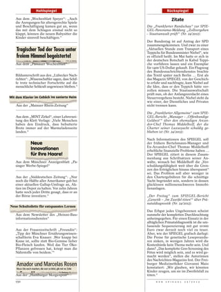Hohlspiegel                                      Rückspiegel

Aus dem „Wochenblatt Speyer“: „Auch                               Zitate
die Anregungen für altersgerechte Spiele
und Beschäftigung kamen gut an, wenn            Die „Frankfurter Rundschau“ zur SPIE-
das mit dem Schlagen einmal nicht so            GEL-Panorama-Meldung „Zollvergehen
klappt, können die neuen Babysitter die         – Staatsanwalt prüft“ (Nr. 24/2012):
Kinder sinnvoll beschäftigen.“
                                                Der Bundestag ist auf Antrag der SPD
                                                zusammengekommen. Und zwar zu einer
                                                „Aktuellen Stunde zum Transport eines
                                                Teppichs für Bundesminister Niebel“, wie
                                                es offiziell heißt. Im Mai hatte er sich in
                                                der deutschen Botschaft in Kabul Teppi-
Aus dem „Passauer Wochenblatt“                  che vorführen lassen und ein Exemplar
                                                für 1400 US-Dollar gekauft. Ein Flugzeug
                                                des Bundesnachrichtendienstes brachte
Bildunterschrift aus den „Lübecker Nach-        das Textil später nach Berlin … Erst als
richten“: „Wissenschaftler sagen, dass Schif-   das Magazin SPIEGEL von der Geschich-
fe trotz technischer Fortschritte auf die       te erfuhr und nachfragte, kam Niebel auf
menschliche Sehkraft angewiesen bleiben.“       die Idee, dass er den Teppich hätte ver-
                                                zollen müssen. Die Staatsanwaltschaft
                                                prüft nun, ob der Anfangsverdacht eines
                                                Steuervergehens besteht. Niebel steht da
                                                wie einer, der Dienstliches und Privates
Aus der „Mainzer Rhein-Zeitung“                 nicht trennen kann.

                                                Die „Frankfurter Allgemeine“ zum SPIE-
Aus dem „MINT Zirkel“, einer Lehrerzei-         GEL-Bericht „Manager – ,Offenkundige
tung des Klett Verlags: „Viele Menschen         Geldnot‘“ über den ehemaligen Arcan-
haben den Eindruck, dass bebutterte             dor-Chef Thomas Middelhoff, der die
Brote immer auf der Marmeladenseite             Charter seiner Luxusyacht schuldig ge-
landen.“                                        blieben ist (Nr. 24/2012):

                                                Nach Informationen des SPIEGEL soll
                                                der frühere Bertelsmann-Manager und
                                                Ex-Arcandor-Chef Thomas Middelhoff
                                                erhebliche finanzielle Probleme haben …
                                                Der SPIEGEL zitiert in diesem Zusam-
                                                menhang aus Schriftsätzen seiner An-
Aus dem Münchner Anzeigenblatt „Pa-             wälte, wonach bei Middelhoff die „Ver-
singer Werbe-Spiegel“                           schuldungsfähigkeit weit über die Gren-
                                                zen des Erträglichen hinaus überspannt“
                                                sei. Das Problem soll aber weniger in
Aus der „Süddeutschen Zeitung“: „Nur            den Chartergebühren für die schnittige
noch die Hälfte aller Amerikaner gab bei        Yacht begründet sein, sondern in dessen
einer aktuellen Gallup-Umfrage an, Ak-          glücklosen millionenschweren Immobi-
tien im Depot zu halten. Vor zehn Jahren        lienanlagen.
hatte noch jeder Dritte gesagt, dass er an
der Börse investiere.“                          „Der Freitag“ zum SPIEGEL-Bericht
                                                „Genetik – ,Im Zweifel töten‘“ über Prä-
                                                nataldiagnostik (Nr. 24/2012):

                                                Das Erbgut jedes Ungeborenen scheint
Aus dem Newsletter des „Heinze-Bau-             nunmehr der kompletten Durchleuchtung
informationsdienstes“                           anheimgegeben. Für einen Einsatz in der
                                                alltäglichen Pränataldiagnostik ist die um-
                                                fassende Sequenzierung mit gut 10 000
Aus der Frauenzeitschrift „Freundin“:           Euro zwar derzeit noch viel zu teuer.
„Tipp der Münchner Ernährungswissen-            Aber, wie der SPIEGEL grafisch darlegt:
schaftlerin Eva Knauer: ,Wer knapp bei          Die Preise für genetische Leseprozedu-
Kasse ist, sollte statt Bio-Gemüse lieber       ren sinken, in wenigen Jahren wird die
Bio-Fleisch kaufen. Weil das Tier Öko-          Kostenhürde kein Thema mehr sein. Und
Pflanzen gefressen hat, kriegt man die          dann? „Das komplette Gen-Screening des
Nährstoffe von beidem.‘“                        Fötus wird möglich sein, und es wird ge-
                                                macht werden“, stellen die Autorinnen
                                                des Nachrichten-Magazins fest. Der Frei-
                                                burger Medizinethiker Giovanni Maio
                                                konstatiert: „Wir glauben, wir könnten
                                                Kinder zeugen, um sie im Zweifelsfall zu
Aus der „Hamburger Morgenpost“                  töten.“
150                                                   D E R   S P I E G E L   2 5 / 2 0 1 2
 