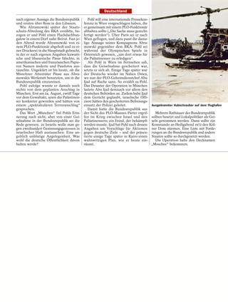 Deutschland

nach eigener Aussage die Bundesrepublik        Pohl will eine internationale Pressekon-
und reisten über Rom in den Libanon.        ferenz in Wien vorgeschlagen haben, die
   Wie Abramowski später der Staats-        er gemeinsam mit einem PLO-Funktionär
schutz-Abteilung des BKA erzählte, be-      abhalten sollte („Die Sache muss gerecht-
zogen er und Pohl einen Flachdachbun-       fertigt werden“). Über Paris sei er nach
galow in einem Dorf nahe Beirut. Fast je-   Wien geflogen, und dazu passt die dama-
den Abend wurde Abramowski von ei-          lige Aussage seines Kompagnons Abra-
nem PLO-Funktionär abgeholt und zu ei-      mowski gegenüber dem BKA: Pohl sei
ner Druckerei in die Hauptstadt gebracht,   während der Olympischen Spiele in
in der er nach eigenen Angaben kuwaiti-     Österreich gewesen, „um dort etwas für
sche und libanesische Pässe fälschte, in    die Palästinenser zu erledigen“.
amerikanischen und französischen Papie-        Als Pohl in Wien im Fernsehen sah,
ren Namen änderte und Passfotos aus-        dass die Geiselnahme gescheitert war,
tauschte. Ungeklärt ist bis heute, ob die   setzte er sich ab. Einige Tage später war
Münchner Attentäter Pässe aus Abra-         der Deutsche wieder im Nahen Osten,
mowskis Werkstatt benutzten, um in die      wo nun der PLO-Geheimdienstchef Abu
Bundesrepublik einzureisen.                 Ijad auf Rache sann. So erzählt es Pohl.
   Pohl zufolge wusste er damals noch       Das Desaster der Operation in München
nichts von dem geplanten Anschlag in        lastete Abu Ijad demnach vor allem den
München. Erst am 24. August, zwölf Tage     deutschen Behörden an. Zudem habe Ijad
vor dem Gewaltakt, seien die Palästinen-    dem Gerücht geglaubt, israelische Offi-
ser konkreter geworden und hätten von       ziere hätten den gescheiterten Befreiungs-
einem „spektakulären Terroranschlag“        einsatz der Polizei geleitet.               Ausgebrannter Hubschrauber auf dem Flughafen
gesprochen.                                    Damit hatte die Bundesrepublik aus
   Das Wort „München“ fiel Pohls Erin-      der Sicht des PLO-Mannes Partei ergrif-       Mehrere Rathäuser der Bundesrepublik
nerung nach nicht, aber von einer Gei-      fen im Krieg zwischen Israel und den sollten besetzt und Lokalpolitiker als Gei-
selnahme in der Bundesrepublik sei die      Palästinensern; ein Feind, der bekämpft seln genommen werden. Dann sollte ein
Rede gewesen. 20 Israelis wolle man ge-     werden musste. Ijad bat Pohl nach dessen Kommando an Heiligabend 1972 den Köl-
gen zweihundert Gesinnungsgenossen in       Angaben um Vorschläge für Aktionen ner Dom stürmen. Eine Liste mit Forde-
israelischer Haft austauschen. Eine an-     gegen deutsche Ziele – und der präsen- rungen an die Bundesrepublik und andere
geblich unblutige Angelegenheit. Was        tierte einige Tage später in Kairo einen Staaten sollte so durchgesetzt werden.
wohl die deutsche Öffentlichkeit davon      wahnwitzigen Plan, wie er heute ein-          Die Operation habe den Decknamen
halten werde?                               räumt.                                      „Moschee“ bekommen.
 