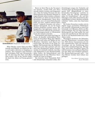 Bevor sie ihren Plan in die Tat umset-     Ermittlungen wegen des Verdachts auf
                                                       zen konnten, wurden Pohl und Abra-            Verstoß gegen das Kriegswaffenkontroll-
                                                       mowski jedoch verraten und festgenom-         gesetz und „Mitgliedschaft in einer
                                                       men. Dass die beiden Neonazis mit den         kriminellen Vereinigung“ verliefen im
                                                       Hintermännern des Olympia-Attentats in        Sande. Und das, obwohl „Operations-
                                                       engem Kontakt stehen mussten, schlossen       pläne für Geiselnahmen“, die „auf Ent-
                                                       die Ermittler vor allem aus den bei ihnen     führungen nicht näher bezeichneter Per-
                                                       gefundenen Handgranaten. Denn diese           sönlichkeiten in Essen, Bochum und Köln
                                                       stammten, wie es in einem Polizeibericht      schließen“ ließen, unter den Asservaten
                                                       heißt, aus einer „äußerst seltenen Fabri-     waren.
                                                       kation“: belgische Granaten mit schwe-          Die beiden Deutschen wurden 1974 le-
                                                       dischem Sprengstoff, die nur für Saudi-       diglich wegen unerlaubten Waffenbesit-
                                                       Arabien produziert worden waren. Mit          zes verurteilt: Abramowski zu einer Frei-
                                                       baugleichen Sprengkörpern hatten die          heitsstrafe von 8 Monaten, Pohl zu 26 Mo-
                                                       PLO-Terroristen während des gescheiter-       naten Gefängnis. Nur vier Tage nach dem
                                                       ten Befreiungsversuchs in Fürstenfeld-        Richterspruch war Pohl wieder frei und
                                                       bruck ihre Geiseln ermordet.                  setzte sich nach Beirut ab. Über die Grün-
                                                          Und natürlich steht damit die Frage im     de für so viel Nachsicht findet sich in den
                                                       Raum, ob dasselbe rechtsradikale Netz-        Akten nichts.
                                                       werk auf demselben Wege über Madrid             Womöglich fürchteten die Behörden,
                                            AKG / AP




                                                       und Paris auch schon die Waffen für die       dass die Palästinenser versuchen könn-
                                                       Münchner Attentäter nach Bayern ge-           ten, Pohl ebenso freizupressen wie die
Fürstenfeldbruck: Baugleiche Handgranaten              bracht hatte. Bis heute ist die Frage un-     drei überlebenden Täter des Olympia-
                                                       geklärt. Pohl bestreitet dies; der Weg über   Anschlags: mit der Entführung eines
      Mitte Oktober reisten Pohl und Abra-             Madrid sei seine Idee gewesen und erst        deutschen Verkehrsflugzeugs. Wenige
    mowski nach Madrid, um Waffen für die-             nach den Olympischen Spielen benutzt          Tage nach Pohls Festnahme hatten Fa-
    se und andere Aktionen in Empfang zu               worden. Er mutmaßt vielmehr, dass liby-       tah-Terroristen eine Lufthansa-Maschine
    nehmen. Den Transport nach Deutsch-                sche Diplomaten in der Bundesrepublik         auf dem Weg nach Frankfurt gekapert.
    land erledigten Pohl und Abramowski,               dabei halfen, die Kalaschnikows und           Die Bundesregierung gab nach – die
    die mit dem Zug über Paris nach Mün-               Handgranaten für das Münchner Kom-            drei Männer wurden nach Libyen aus-
    chen reisten. Das ist die Version Pohls,           mando ins Land zu bringen.                    geflogen.
    die durch die Akten im Prinzip gedeckt                Die deutsche Justiz behandelte Pohl                       FELIX BOHR, GUNTHER LATSCH,
    wird.                                              und Abramowski erstaunlich milde. Die                                     KLAUS WIEGREFE
 