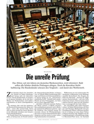 BILDUNG




                              Die unreife Prüfung
       Das Abitur, seit 200 Jahren ein deutsches Markenzeichen, wird reformiert. Bald
          sollen alle Schüler ähnliche Prüfungen ablegen. Doch die Korrektur bleibt
      halbherzig: Die Bundesländer scheuen den Vergleich – und damit den Wettbewerb.


Z
       wei Stunden dauert die Autofahrt      die Abiturprüfung fünf Fächer, in Satrup         Willkommen im real existierenden Fö-
       von Tostedt im Süden Hamburgs         vier. In Tostedt wählte Dombrowsky Bio-       deralismus, willkommen in der Bildungs-
       nach Satrup nahe der dänischen        logie und Chemie als Schwerpunktfächer,       republik Deutschland. Das Zeugnis am
Grenze. Nicole Dombrowsky, 18, kostete       in Satrup belegt sie ein „naturwissen-        Ende der Oberstufe – Ausweis der Allge-
es ein ganzes Schuljahr, als sie mit ihrer   schaftliches Profil“. Deshalb steht wieder    meinen Hochschulreife – soll eine Schü-
Mutter von Niedersachsen nach Schles-        Physik auf dem Prüfungsplan, ein Fach,        lerkarriere krönen. Doch in kaum einem
wig-Holstein zu deren Lebensgefährten        das sie schon abgewählt hatte.                anderen Bereich zeigt sich das Schulsys-
zog.                                           „Ich habe in Deutsch zweimal ‚Nathan        tem so unausgereift wie beim Abitur.
   Im nächsten Jahr wird die Schülerin       der Weise‘ gelesen, in Mathe zweimal             Der Durchblick fällt selbst Experten
am Bernstorff-Gymnasium ihr Abitur ab-       Kurvendiskussion gemacht und in Biolo-        schwer. In Baden-Württemberg und Hes-
legen – wenn alles normal läuft. Doch        gie zweimal für Zellosmose gelernt“, sagt     sen sind Deutsch, Mathematik und eine
was ist schon normal bei einem Wechsel       die Schülerin. Das Latinum machte sie         Fremdsprache Pflicht, in Bremen und Ber-
in der Oberstufe zwischen zwei benach-       zweimal, ebenso ihr Pflichtpraktikum,         lin ist es bislang nur eines dieser Fächer.
barten Bundesländern?                        das erste in einem niedersächsischen Kin-     In Bayern kommen alle Aufgaben aus der
   In Tostedt dauert das Gymnasium acht      dergarten und das zweite in einer schles-     Landeshauptstadt, in Brandenburg einige,
Jahre, in Satrup neun. In Tostedt umfasst    wig-holsteinischen Grundschule.               in Rheinland-Pfalz keine. Im Saarland
46                                                 D E R   S P I E G E L   2 5 / 2 0 1 2
 