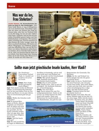 Szene


                          Was war da los,
                          Frau Steketee?
                    Jennifer Steketee, 40, US-amerikanische Tier-
                    ärztin aus Santa Fe, über Essstörungen: „Der
                    Kater heißt Meow, er wog 18 Kilogramm,
                    als er ins Tierheim kam. Sein Halter sagte,
                    dass der Kater am liebsten Hot Dogs ge-
                    fressen habe, aber hier im Tierheim fraß
                    er nie Hot Dogs. Er war ein sehr wähleri-
                    scher Esser. Vielleicht, weil wir ihn auf eine
                    strikte Eiweißdiät gesetzt haben und ihm
                    Kohlenhydrate verweigerten. Wir mussten
                    dabei vorsichtig sein, weil bei manchen di-
                    cken Katzen die Leber versagt, wenn die
                    Tiere zu schnell abnehmen. Wir hatten mit
                    Meow Wiegungen vor Publikum geplant
                    und eine öffentliche Diät, um auf das Pro-
                    blem von dicken Haustieren aufmerksam
                    zu machen, das in Amerika leider verbrei-
                    tet ist. Aber vor kurzem fing der Kater an
                    zu röcheln. Sein Speck legte seine Atmung
                                                                     WENN.COM




                    lahm. Es ist sehr traurig, aber Meow ist er-
                    stickt. Er wurde nur zwei Jahre alt.“                       Steketee




                             Sollte man jetzt griechische Inseln kaufen, Herr Vladi?
                                    Der Hamburger                das Klima ist beständig, und sie sind                      Bürgermeister der Gemeinde. Ein
                                    Unternehmer Farhad           meist nicht weit vom Festland ent-                         Marathon.
                                    Vladi, 67, handelt seit      fernt. Es spricht viel für Griechenland.                   SPIEGEL: Im An- und Verkauf von
                                    40 Jahren mit priva-         SPIEGEL: Was spricht dagegen?                              Inseln spiegelt sich also die ganze
                                    ten Inseln.                  Vladi: Ausländer können keine                              griechische Krise?
BERTRAM SOLCHER




                                                                 griechischen Inseln kaufen.                                Vladi: Leider ist das so. Neulich hatte
                                    SPIEGEL: Herr Vladi,         SPIEGEL: Das ist nicht erlaubt?                            ich einen Franzosen, der eine grie-
                                    werden griechische           Vladi: Erlaubt schon. Aber so gut wie                      chische Insel wollte. Sehr netter Mann,
                                    Inseln billiger?             unmöglich. Als Ausländer brauchen                          er hatte auch das Geld, aber nach der
                  Vladi: Viele Inseln werden im Moment           Sie 32 Genehmigungen.                                      achten Genehmigung hat er abge-
                  billiger, in Zentralamerika bekommt            SPIEGEL: Von wem denn?                                     winkt. Das hält niemand durch.
                  man sie fast zum halben Preis im Ver-          Vladi: Zuerst müssen Sie zum Ver-                          SPIEGEL: Trotzdem bieten Sie fünf
                  gleich zum Boom vor ein paar Jahren.           teidigungsministerium. Inseln an der                       griechische Inseln an.
                  Aber in Griechenland geht fast gar             Grenze zur Türkei können Sie über-                         Vladi: Ich hätte noch mehr, aber auf
                  nichts.                                        haupt nicht kaufen. Dann zum                               meiner Website zeige ich nur fünf, lei-
                  SPIEGEL: Wollen die Griechen nicht             Ministerium für Landwirtschaft, zu                         der schon lange. Dabei sind die traum-
                  verkaufen?                                     den Baubehörden, das geht bis zum                          haft schön. Die kleine etwa, bei Athen,
                  Vladi: In meinem Büro                                                                                                    Trinity Island. Die Beatles
                  liegen 40 Briefe, allesamt                                                                                               waren mal drauf, Churchill
                  Angebote aus Griechen-                                                                                                   hat da übernachtet. So
                  land. Es haben sich noch                                                                                                 was könnte man norma-
                  nie so viele Griechen bei                                                                                                lerweise sofort verkaufen.
                  mir gemeldet, die ihre                                                                                                   SPIEGEL: Trinity Island
                  Inseln verkaufen wollen.                                                                                                 kostet bei Ihnen 18 Mil-
                  Aber ich sage allen, dass                                                                                                lionen Euro.
                  ich leider kaum Möglich-                                                                                                 Vladi: Die Griechen, die
                  keiten sehe.                                                                                                             mir Inseln anbieten, kom-
                  SPIEGEL: Sind die Inseln                                                                                                 men mit Traumvorstellun-
                  nicht gut?                                                                                                               gen. Es ist schnell von
                  Vladi: Sie sind wunderbar,                                                                            Trinity Island     Onassis die Rede, wenn
                  sie liegen im Mittelmeer,                                                                                                es um ihre Inseln geht.
                  52                                                            D E R   S P I E G E L   2 5 / 2 0 1 2
 