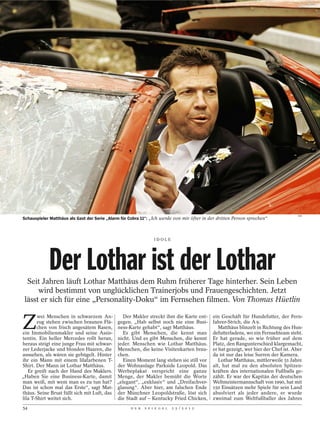VOX
Schauspieler Matthäus als Gast der Serie „Alarm für Cobra 11“: „Ich werde von mir öfter in der dritten Person sprechen“



                                                                 IDOLE




            Der Lothar ist der Lothar
  Seit Jahren läuft Lothar Matthäus dem Ruhm früherer Tage hinterher. Sein Leben
      wird bestimmt von unglücklichen Trainerjobs und Frauengeschichten. Jetzt
 lässt er sich für eine „Personality-Doku“ im Fernsehen filmen. Von Thomas Hüetlin


Z
        wei Menschen in schwarzem An-            Der Makler streckt ihm die Karte ent-      ein Geschäft für Hundefutter, der Fern-
       zug stehen zwischen braunen Flä-       gegen. „Hab selbst noch nie eine Busi-        fahrer-Strich, die A 9.
       chen von frisch angesätem Rasen,       ness-Karte gehabt“, sagt Matthäus.               Matthäus blinzelt in Richtung des Hun-
ein Immobilienmakler und seine Assis-            Es gibt Menschen, die kennt man            defutterladens, wo ein Fernsehteam steht.
tentin. Ein heller Mercedes rollt heran,      nicht. Und es gibt Menschen, die kennt        Er hat gerade, so wie früher auf dem
heraus steigt eine junge Frau mit schwar-     jeder. Menschen wie Lothar Matthäus.          Platz, den Rangunterschied klargemacht,
zer Lederjacke und blonden Haaren, die        Menschen, die keine Visitenkarten brau-       er hat gezeigt, wer hier der Chef ist. Aber
aussehen, als wären sie gebügelt. Hinter      chen.                                         da ist nur das leise Surren der Kamera.
ihr ein Mann mit einem lilafarbenen T-           Einen Moment lang stehen sie still vor        Lothar Matthäus, mittlerweile 51 Jahre
Shirt. Der Mann ist Lothar Matthäus.          der Wohnanlage Parkside Leopold. Das          alt, hat mal zu den absoluten Spitzen-
   Er greift nach der Hand des Maklers.       Werbeplakat verspricht eine ganze             kräften des internationalen Fußballs ge-
„Haben Sie eine Business-Karte, damit         Menge, der Makler bemüht die Worte            zählt. Er war der Kapitän der deutschen
man weiß, mit wem man es zu tun hat?          „elegant“, „exklusiv“ und „Dreifachver-       Weltmeistermannschaft von 1990, hat mit
Das ist schon mal das Erste“, sagt Mat-       glasung“. Aber hier, am falschen Ende         150 Einsätzen mehr Spiele für sein Land
thäus. Seine Brust füllt sich mit Luft, das   der Münchner Leopoldstraße, löst sich         absolviert als jeder andere, er wurde
lila T-Shirt weitet sich.                     die Stadt auf – Kentucky Fried Chicken,       zweimal zum Weltfußballer des Jahres
54                                                  D E R   S P I E G E L   2 5 / 2 0 1 2
 