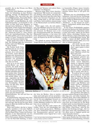 Gesellschaft

gewählt, das ist das Niveau von Messi bei Maccabi Netanya und zuletzt Natio- in finanziellen Dingen immer bewahrt.
und Maradona.                              naltrainer von Bulgarien.                         Was er verdient hat, wurde gut angelegt.
   Und jetzt steht Matthäus am falschen      Meistens ging dabei etwas daneben, Darüber hinaus lässt er sich gern ein-
Ende von Schwabing, in einer Neubau- irgendetwas. Mal wurde ein versproche- laden.
siedlung, umringt von Mitarbeitern des nes Stadion nicht gebaut, mal ging das                   Matthäus war ein schnörkelloser Fuß-
RTL-Ablegers Vox, und dreht das, was Geld aus. Mal setzte man ihm einen alten ballspieler. Und auch bei der Verfilmung
sie im Billigfernsehen „Personality-Doku“ Herrn wie Giovanni Trapattoni vor die seines momentanen Lebens sucht er den
nennen. Das Projekt heißt „Lothar – im- Nase. Erfolg hatte er, bei aller Freiheit direkten Weg ins Wohnzimmer der Deut-
mer am Ball“, es zeigt Matthäus, als „Fuß- und Weite, nicht wirklich, einmal errang schen. Sechs Folgen, je eine Stunde.
ballweltreisenden“, so beschreibt er sich er die Meisterschaft von Serbien-Monte- „Drehbuch – so was brauch ich nicht“,
selbst. In New York beim Shoppen, in negro.                                                  sagt er. „Authentisch, ehrlich, keine Soap,
Zermatt beim Skifahren, in Wien beim         Dabei sagen viele, die sich ausken- eine Reality.“
Opernball, in Paris wieder beim Shoppen, nen, dass Matthäus nach wie vor viel von               Es hat immer Profifußballer gegeben,
in Budapest, seinem Wohnort, beim Par- Fußball verstehe. In Deutschland will die nach der Karriere ihr Glück beim Bou-
tymachen. Er hatte sogar eine Minirolle ihn niemand. Im Moment reist er bei levard gesucht haben. Manchmal endete
bei „Alarm für Cobra 11“, einer Action- der Europameisterschaft der deutschen es ganz weit unten, zuletzt als der Brasi-
Serie mit Autobahnpolizisten. Man hat Mannschaft hinterher, er hat einen Job lianer Ailton, ehemaliger Stürmer von
ihn dabei gefilmt, wie er mit einem Sport- beim ukrainischen Fernsehen angenom- Werder Bremen, wegen unbezahlter Rech-
wagen in einen Transporter gedonnert men, als Experte für die Elf von Joachim nungen im Dschungelcamp einzog. Mit
ist, der mit Eiscreme beladen war.         Löw.                                              „Lothar – immer am Ball“ möchte Mat-
   Heute macht sein Leben in München         Die Schuld an seinen katastrophalen thäus nach oben zurück, dahin, wo er vor
halt. Der Drehtag trägt den Arbeitstitel: Image-Werten sieht Lothar Matthäus auf über 20 Jahren einmal war.
Lothar sucht eine Wohnung                                                                                    „Ich werde von mir öfter
für seine Tochter.                                                                                         in der dritten Person spre-
   Die Tochter heißt Viola,                                                                                chen“, sagt er später in einer
Matthäus hat sie vor 20 Jah-                                                                               Hotelbar.
ren in Kitzbühel zurück-                                                                                      Die Kellner halten Ab-
gelassen, als er sich von Sil-                                                                             stand. Matthäus schiebt das
via trennte, seiner Ehefrau                                                                                Kinn nach vorn.
Nummer eins. Inzwischen ist                                                                                   Nach all dem, was er für
Matthäus von Ehepartnerin                                                                                  Deutschland geleistet hat,
Nummer vier geschieden.                                                                                    sagt Matthäus, seinen Ein-
Sie war 23 und damit ein                                                                                   sätzen, seiner Opferbereit-
Jahr älter als Viola.                                                                                      schaft, seinen Rekorden,
   Jetzt ist er in ein Unter-                                                                              müsste es eigentlich längst
wäsche-Model aus Polen                                                                                     eine Arena geben, die seinen
verliebt, das heißt Joanna                                                                                 Namen trägt – das „Lothar-
Tuczynska und ist immerhin                                                                                 Matthäus-Stadion“. In einem
schon 28 Jahre alt. Vater und                                                                              anderen Land jedenfalls,
Tochter jedenfalls sehen sich                                                                              sagt er trotzig, wäre das so.
jetzt wieder öfter. Viola stu-                                                                                Er weiß ja, wie es in ande-
diert Marketing in München                                                                                 ren Ländern ist. Am besten
und möchte später, wie sie                                                                                 kennt er Italien, er hat vier
sagt, „irgendwas mit Mode                                                                                  Jahre lang bei Inter Mailand
machen“. Sie trägt Designer-                                                                               gespielt. „Wenn ich so eine
Lederjacke, Schal mit grü-                                                                                 Sendung in Italien machen
                                                                                                        IMAGO/WEREK / IMAGO




nen Totenköpfen, Piloten-                                                                                  würde“, sagt Matthäus und
brille von Ray Ban, Hand-                                                                                  macht eine kurze dramatur-
tasche von Gucci.                                                                                          gische Pause, „Höchstein-
   Vater und Tochter stehen                                                                                schaltquote. Und zwar jede
in einer Wohnung im vierten                                                                                Woche. Nicht nur beim ers-
Stock. Sie misst 48 Quadrat- Weltmeister Matthäus (r.)*: In Gedanken nie aufgehört, ein Idol zu sein ten oder zweiten Mal. Son-
meter, hat zwei Zimmer und                                                                                 dern auf Dauer. Die haben ei-
Parkettfußboden. Sie soll 938 Euro im der Seite der Medien. Aber er möchte nen ganz anderen Bezug zu ihren Idolen.“
Monat kosten.                              eben auch nicht ganz auf sie verzichten. Das mag sein, und dann bestünde das
   48 Quadratmeter sind weit unter dem Wahrscheinlich muss man die Dreharbei- Problem darin, dass Lothar Matthäus in
Standard von Lothar Matthäus. Er ver- ten für Vox als endgültigen Versuch ver- seinen Gedanken nie aufgehört hat, ein
dreht den Hals, blickt hinauf in den Him- stehen, den Deutschen zu zeigen, wer Idol zu sein. Seine Gedanken spielen in
mel und sagt, dass für ihn bei einer Woh- Lothar Matthäus wirklich ist, und vor al- einer Zeit, die 20 Jahre her ist. Die Wirk-
nung vor allem das Gefühl von Weite und lem: wie er wirklich ist.                            lichkeit spielt vor dem Parkside Leopold,
Freiheit zähle.                              Er macht das alles nicht wegen des und gegenüber dieser Wohnanlage, vor
   Weite und Freiheit, das hat er immer Geldes. Trotz der vier Scheidungen hat dem Imbiss „Thai-China“, steht der Re-
gesucht, nachdem er mit dem Fußball- er noch immer genug davon. Matthäus, dakteur der Sendung und sagt: „Der Lo-
spielen aufhören musste. Er war Team- aus dem fränkischen Herzogenaurach, thar kann schon sehr unterhaltsam sein.
chef bei Rapid Wien, Trainer bei Partizan hat Raumausstatter gelernt, und die Vor allem wenn er Englisch spricht mit
Belgrad, er war Nationalcoach von Un- Grundsolidität seiner Jugend hat er sich seiner Freundin Joanna.“
garn, er arbeitete bei einem brasiliani-                                                        Die Wahrheit ist ja, dass Lothar Mat-
schen Club namens Atlético Paranaense, * Am 8. Juli 1990 in Rom mit den Mannschaftskameraden thäus immer Reality war. Ein Leben zwi-
er war bei Red Bull Salzburg, in Israel Andreas Brehme und Pierre Littbarski.                schen Hochzeit und Scheidung, zwischen
                                                    D E R   S P I E G E L   2 5 / 2 0 1 2                                             55
 