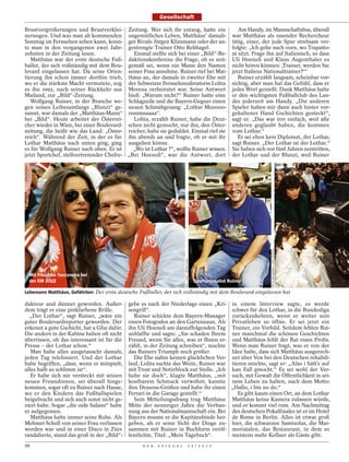 Gesellschaft

Brustvergrößerungen und Brustverklei- Zeitung. Wer sich ihr entzog, hatte ein                                        Am Handy, im Mannschaftsbus, überall
nerungen. Und was man ab kommenden ungemütliches Leben, Matthäus’ damali-                                         war Matthäus als rasender Rechercheur
Sonntag im Fernsehen sehen kann, konn- ger Rivale Jürgen Klinsmann oder der an-                                   tätig, einer, der jede Spur strebsam ver-
te man in den vergangenen zwei Jahr- gestrengte Trainer Otto Rehhagel.                                            folgte: „Ich gehe nach vorn, wo Trapatto-
zehnten in der Zeitung lesen.                Einmal stellte sich bei einer „Bild“-Re-                             ni sitzt. Frage ihn auf Italienisch, so dass
   Matthäus war der erste deutsche Fuß- daktionskonferenz die Frage, ob es zeit-                                  Uli Hoeneß und Klaus Augenthaler es
baller, der sich vollständig mit dem Bou- gemäß sei, wenn ein Mann den Namen                                      nicht hören können: ,Trainer, werden Sie
levard eingelassen hat. Da seine Orien- seiner Frau annehme. Ruiner rief bei Mat-                                 jetzt Italiens Nationaltrainer?‘“
tierung ihn schon immer dorthin trieb, thäus an, der damals in zweiter Ehe mit                                       Ruiner erzählt langsam, scheinbar vor-
wo er die stärkste Macht vermutete, zog der Schweizer Fernsehmoderatorin Lolita                                   sichtig, aber man hat das Gefühl, dass er
es ihn 1992, nach seiner Rückkehr aus Morena verheiratet war. Seine Antwort                                       jedes Wort genießt. Dank Matthäus hatte
Mailand, zur „Bild“-Zeitung.               hieß: „Warum nicht?“ Ruiner hatte eine                                 er den wichtigsten Fußballclub des Lan-
   Wolfgang Ruiner, in der Branche we- Schlagzeile und die Bayern-Gegner einen                                    des jederzeit am Handy. „Die anderen
gen seines Leibesumfangs „Blunzi“ ge- neuen Schmähgesang: „Lothar Mooooo-                                         Spieler haben mir dann auch hinter vor-
nannt, war damals der „Matthäus-Mann“ rennnnaaaa“.                                                                gehaltener Hand Gschichten gesteckt“,
bei „Bild“. Heute arbeitet der Österrei-     Lolita, erzählt Ruiner, habe die Deut-                               sagt er. „Das war irre einfach, weil alle
cher wieder in Wien, bei einer Boulevard- schen nicht gemocht, nur ihn, den Öster-                                anderen geglaubt haben, die kommen
zeitung, die heißt wie das Land: „Öster- reicher, habe sie geduldet. Einmal rief sie                              vom Lothar.“
reich“. Während der Zeit, in der es für ihn abends an und fragte, ob er mit ihr                                      Er sei eben kein Diplomat, der Lothar,
Lothar Matthäus nach unten ging, ging ausgehen könne.                                                             sagt Ruiner. „Der Lothar ist der Lothar.“
es für Wolfgang Ruiner nach oben. Er ist     „Wo ist Lothar ?“, wollte Ruiner wissen.                             Sie haben sich vor fünf Jahren zerstritten,
jetzt Sportchef, stellvertretender Chefre- „Bei Hoeneß“, war die Antwort, dort                                    der Lothar und der Blunzi, weil Ruiner




                                                                                                                                   ERICH REISMANN / DER SPIEGEL
                                                                          PKK / HSS / WENN.COM




 Mit Freundin Tuczynska bei
 der EM 2012                                                                                     Sportjournalist Ruiner

Lebemann Matthäus, Gefährten: Der erste deutsche Fußballer, der sich vollständig mit dem Boulevard eingelassen hat

dakteur und dünner geworden. Außer-          gebe es nach der Niederlage einen „Kri- in einem Interview sagte, es werde
dem trägt er eine pinkfarbene Brille.        sengrill“.                                schwer für den Lothar, in die Bundesliga
  „Der Lothar“, sagt Ruiner, „wäre ein         Ruiner schickte dem Bayern-Manager zurückzukehren, wenn er weiter sein
guter Boulevardreporter geworden. Der        einen Fotografen an den Gartenzaun. Als Privatleben so öffne. Er sei jetzt ein
erkennt a gute Gschicht, hat a Gfui dafür.   ihn Uli Hoeneß am darauffolgenden Tag Trainer, ein Vorbild. Seitdem fehlen Rui-
Die andern in der Kabine haben oft nicht     anblaffte und sagte: „Sie schaden Ihrem ner manchmal die schönen Geschichten
überrissen, ob das interessant ist für die   Freund, wenn Sie alles, was er Ihnen er- und Matthäus fehlt der Rat eines Profis.
Presse – der Lothar schon.“                  zählt, in der Zeitung schreiben“, machte Wenn man Ruiner fragt, was er von der
   Man habe alles ausgetauscht damals,       das Ruiners Triumph noch größer.          Idee halte, dass sich Matthäus ausgerech-
jeden Tag telefoniert. Und der Lothar          Die Ehe nahm keinen glücklichen Ver- net über Vox bei den Deutschen rehabili-
habe begriffen, „dass, wenn er mitspielt,    lauf, Lolita suchte das Weite, Ruiner war tieren möchte, sagt er: „Also i hätt’s auf
alles halb so schlimm ist“.                  mit Trost und Notizblock zur Stelle. „Ich kan Fall gmocht.“ Es sei wohl der Ver-
   Er habe sich nie versteckt mit seinen     habe sie doch“, klagte Matthäus, „mit such, mit Gewalt die Öffentlichkeit in sei-
neuen Freundinnen, sei überall hinge-        kostbarem Schmuck verwöhnt, kannte nem Leben zu halten, nach dem Motto:
kommen, sogar oft zu Ruiner nach Hause,      ihre Dessous-Größen und habe ihr einen „Hallo, i bin no do.“
wo er den Kindern das Fußballspielen         Ferrari in die Garage gestellt.“             Es gibt kaum einen Ort, an dem Lothar
beigebracht und sich auch sonst nicht ge-      Sein Mitteilungsdrang trug Matthäus Matthäus keine Kamera zulassen würde,
ziert habe. Sogar „die oide Salami“ habe     Mitte der neunziger Jahre die Verban- und er kommt viel rum. Am Nachmittag
er aufgegessen.                              nung aus der Nationalmannschaft ein. Bei des deutschen Pokalfinales ist er im Hotel
   Matthäus hatte immer seine Ruhe. Als      Bayern musste er die Kapitänsbinde her- de Rome in Berlin. Alles ist etwas groß
Mehmet Scholl von seiner Frau verlassen      geben, als er seine Sicht der Dinge zu- hier, die schwarzen Samtsofas, die Mar-
worden war und in einer Disco in Zürs        sammen mit Ruiner in Buchform veröf- morsäulen, das Restaurant, in dem es
randalierte, stand das groß in der „Bild“-   fentlichte, Titel: „Mein Tagebuch“.       meistens mehr Kellner als Gäste gibt.
56                                                D E R   S P I E G E L               2 5 / 2 0 1 2
 