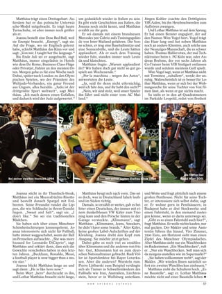 Matthäus trägt einen Dreitagebart. Au-                                 um gedanklich wieder in Italien zu sein.        Jürgen Kohler coachte den Drittligisten
  ßerdem hat er das polnische Unterwä-                                      Es gibt viele Geschichten aus Italien, die      VfR Aalen, bis ihn Herzbeschwerden zum
  sche-Model mitgebracht. Es trägt heute                                    Joanna noch nicht kennt, und Matthäus           Aufhören zwangen.
  Turnschuhe, ist aber immer noch größer                                    erzählt sie ihr gern.                             Und Lothar Matthäus ist auf dem Sprung.
  als er.                                                                     Er sei damals mit einem brandneuen            Er hat einen Berater engagiert, der auf
     Joanna bestellt eine Dose Red Bull, weil                               Mercedes 500 Cabrio aufs Trainingsgelän-        den Namen Wim Vogel hört. Vogel trägt
  sie Energie braucht. „Energy“, sagt sie.                                  de von Inter Mailand gefahren. Die Son-         das Haar lang und hat neben Matthäus
  Auf die Frage, wo sie Englisch gelernt                                    ne schien, er trug eine Baseballmütze und       noch 40 andere Klienten, auch solche aus
  habe, schiebt Matthäus das Kinn vor und                                   eine Sonnenbrille, und die Leute hätten         der Neunziger-Mannschaft, die es schwer
  sagt: „Von mir. I taught her the language.“                               applaudiert. Als er nach dem Training           haben. Thomas Häßler etwa, der mal Tech-
     Bis Ende Juli sei er ausgebucht, sagt                                  wieder fuhr, standen immer noch Leute           niktrainer beim 1. FC Köln war, oder An-
  Matthäus, immer eingeladen in Hotels                                      da und klatschten.                              dreas Brehme, der vor sechs Jahren als
  wie dem De Rome, Business-Class-Flüge                                       Matthäus fragte: „Warum applaudiert           Co-Trainer beim VfB Stuttgart entlassen
  oder Privatjet, Fahrer an den meisten Or-                                 ihr? Wir haben doch gar nicht so gut ge-        wurde und seitdem meistens Golf spielt.
  ten. Morgen gehe es für eine Woche nach                                   spielt am Wochenende.“                            Wim Vogel sagt, wenn er Matthäus nicht
  Dubai, später nach London zu den Olym-                                      „Per la macchina – wegen des Autos“,          mit Terminen „zuballere“, werde der un-
  pischen Spielen, wo der Präsident des                                     antworteten die Leute.                          ruhig. Wahrscheinlich ist es besser für Lo-
  Weltjudo-Verbandes, ein guter Freund                                        „Ja, seid ihr denn nicht eifersüchtig,        thar Matthäus, wenn er sich bei der Woh-
  aus Ungarn, alles bezahle. „Judo ist der                                  weil ich fahr den, und ihr habt den nicht?“     nungssuche für seine Tochter von Vox fil-
  drittgrößte Sport weltweit“, sagt Mat-                                      „Nein, wir sind stolz, weil unser Spieler     men lässt, als wenn er gar nichts macht.
  thäus. „Ich mach denen einen Gefallen,                                    ihn fährt und nicht einer vom AC Mai-             So steht er in den 48 Quadratmetern
  und dadurch wird der Judo aufgewertet.“                                   land.“                                          im Parkside Leopold, redet von Freiheit
                                   HARRY MELCHERT / PICTURE-ALLIANCE/ DPA




                                                                                                                                                                             MATHIAS ROGMANS / WENDE
                                                                                                                                        WEREK / IMAGO




                                                                                                                                                          Als Trainer bei
Bei seiner zweiten Hochzeit 1994                                                                Mit seiner ersten Ehefrau Silvia 1986                   Rapid Wien 2001



     Joanna sticht in ihr Thunfisch-Steak,                                     Matthäus beugt sich nach vorn. Das sei       und Weite und fragt plötzlich nach einem
  Matthäus isst ein Meeresfrüchte-Risotto                                   es doch, was in Deutschland falsch laufe        großen Penthouse. Nicht für seine Toch-
  und bestellt danach Spargel mit Erd-                                      und im Süden richtig.                           ter, er interessiere sich selbst dafür, sagt
  beeren. Seine Freundin rundet die Lip-                                       Damals, so erzählt er weiter, gab es bei     er. Er wohne gern in Penthäusern, in
  pen, die wie Schläuche in ihrem Gesicht                                   Inter einen Deutschen, der immer mit ei-        Budapest habe er drei Stockwerke und
  liegen. „Sweet and Salt“, sagt sie. „I                                    nem dunkelblauen VW Käfer zum Trai-             einen Fahrstuhl, in den niemand zustei-
  don’t like.“ Sie sei ein traditionelles                                   ning kam und den Porsche hinten in der          gen könne, wenn er darin unterwegs sei.
  Mädchen.                                                                  Garage versteckte. „Klinsmann“, sagt              „Gibt es so einen Fahrstuhl auch hier?“,
     Sie haben sich über einen Münchner                                     Matthäus. „Klinsmann, Jeans, Sneakers,          fragt Matthäus. Er wolle nichts kaufen, nur
  Schönheitschirurgen kennengelernt. Jo-                                    he didn’t have some brands.“ Alter Käfer,       mal gucken. Der Makler und seine Assis-
  anna interessierte sich nicht für Fußball,                                keine großen Label-Aufschriften auf der         tentin führen ihn hinauf. Vier Zimmer,
  hatte immer weggeschaltet, wenn der Ball                                  Kleidung. Joanna dreht den Kopf zum             3200 Euro, am Horizont sieht man einen
  im Fernsehen auftauchte. „She was more                                    Ausgang. Sie möchte jetzt gehen.                Zipfel des Münchner Olympiadaches.
  focused for Leonardo DiCaprio“, sagt                                         Dabei gäbe es noch viel zu erzählen          Aber Matthäus sieht nur ein Waschbecken
  Matthäus und erklärt dann, dass sich die                                  über Klinsmann und die anderen von frü-         im Badezimmer. „Ein Waschbecken“, ruft
  Gewichte verschoben haben in den letz-                                    her. Gut, Klinsmann hat es zum deut-            er. „Nur ein Waschbecken. Soll man sich
  ten Jahren. „Beckham, Ronaldo, Messi,                                     schen Nationaltrainer gebracht. Rudi Völ-       da morgens anstellen wie im Supermarkt?“
  a football player is now bigger than a mo-                                ler ist Sportdirektor bei Bayer Leverku-          „Sie haben vollkommen recht“, sagt der
  vie star.“                                                                sen. Aber die anderen? Wursteln rum.            Makler. „Wir würden Ihnen natürlich so-
     Joanna blickt Matthäus lange an und                                    Pierre Littbarski zum Beispiel verdingte        fort ein zweites Waschbecken einbauen.“
  sagt dann: „He is like hero now.“                                         sich als Trainer in Schwellenländern des           Matthäus zieht die Schultern hoch. „Ei-
     Beim Wort „hero“ durchzuckt es ihn,                                    Fußballs wie Iran, Australien, Liechten-        ne Baustelle“, sagt er. Lothar Matthäus
  und Lothar Matthäus braucht nicht lange,                                  stein, bevor er in Wolfsburg unterkam.          möchte nicht auf einer Baustelle leben.
                                                                                  D E R   S P I E G E L   2 5 / 2 0 1 2                                                 57
 