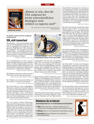 Briefe

                                                                                                               übertrifft die Leistungen der meisten sei-
                                                                                                               ner Vorgänger bei weitem. Innenpolitisch
                                                                                                               ist die Gesundheitsreform das bedeutends-
                              „Könnte es sein, dass die                                                        te Projekt der Regierung. Wird sie für ver-
                              USA aufgrund der                                                                 fassungskonform erklärt, hat Obama er-
                                                                                                               reicht, woran über acht Jahrzehnte hin-
                              höchst unterschiedlichen                                                         weg demokratische wie republikanische
                                                                                                               Präsidenten scheiterten: So gut wie jedem
                              Ideologien nicht                                                                 Amerikaner eine erschwingliche Kranken-
                                                                                                               versicherung zu garantieren.
                              wirklich zu regieren sind?“                                                                               SIMON VAUT, BERLIN


                                          DR. PETER-MICHAEL WILDE, KÖNIGS WUSTERHAUSEN                         Nie habe ich erwartet, dass Obama übers
                                                                          (BRANDENBURG)                        Wasser gehen könnte. Und trotz aller
    SPIEGEL-Titel 24/2012                                                                                      Schwierigkeiten ist er eine Offenbarung
                                                                                                               gegenüber George W. Bush. Die destruk-
                                                                                                               tiven Manöver der Tea-Party-Anhänger
Nr. 24/2012, Schade. Obamas missglückte                                                                        sind vor allem Rückzugsgefechte der
Präsidentschaft                                                                                                bisher traditionell herrschenden White
                                                                                                               Anglo-Saxon Protestants. Im Laufe dieses
USA, nicht Lummerland                                                                                          Jahrhunderts werden die Minderheiten
                                                                                                               von Latinos, Schwarzen und Asiaten zu-
Kompliment – eine hervorragende Ana-                                                                           sammen die Mehrheit haben und die US-
lyse der US-Wirklichkeit anno 2012! Wie                                                                        amerikanische Politik bestimmen.
soll es weitergehen im Land der unbe-                                                                                              KARSTEN STREY, HAMBURG
grenzten Möglichkeiten? Wäre Romney
der Präsident, der versöhnt und nicht                                                                          Sie bedienen gedankenlos die gängigsten
spaltet? Kaum – und deshalb spricht mehr                                                                       deutschen Klischees über Amerikaner:




                                                                                             SAUL LOEB / AFP
für den erfahrenen Amtsinhaber, der die                                                                        Waffennarren, fettleibig und unterbelich-
Chance braucht, Anspruch und Wirklich-                                                                         tet. Den als überhitzten Medienbetrieb
keit zur Deckung zu bringen.                                                                                   gut analysierten Politikprozess beschrei-
               HARTMUT VELBINGER, STUTTGART    Präsidentenpaar Obama am 20. Januar 2009                        ben Sie selbst mit phrasenhaften Aussa-
                                                                                                               gen und pauschalen Werturteilen.
Es ist erschütternd zu sehen, wie die          nungsvollem „Yes, we can!“ ein gnaden-                                          JACOB SCHROT, BRANDENBURG
stolze Selbstgewissheit der „auserwählten      loses „Yes, we can kill“ werden könnte?
Nation“ in dieser Identitätskrise als fun-     Wenn man sich allerdings die Alternati-                         Ich habe selbst im Stab eines Kongress-
damentalistischer Reflex fortbesteht und       ven auf Seiten der Republikaner ansieht,                        abgeordneten gearbeitet und kann Ihre
Amerika blind macht für die Option eines       könnte man endgültig den Glauben an                             Einschätzungen nur bestätigen. Die über-
kooperativen, aufgeklärten Handelns.           die Fähigkeit der USA verlieren, sich im-                       parteiliche Kooperation geht gegen null,
                  ANDREAS HUMMEL, MÜNCHEN      mer wieder neu zu erfinden. Eine große                          nur in sicherheitspolitischen Ausschüssen
                                               Nation zerlegt sich selbst. Schade.                             gibt es so etwas wie vorsichtige Annähe-
Mit Obama wurde mal wieder eine poli-                          CHRISTIANE THEISS, HANNOVER                     rung. Für die übrige politische Arbeit gilt:
tische Perle vor die Säue geschmissen.                                                                         „Gestern standen wir am Abgrund. Heute
        GÜNTER SAUER, GROSS-UMSTADT (HESSEN)   Bei den beiden großen US-Parteien, ihren                        sind wir einen Schritt weiter.“ Das Aus-
                                               Wählern und Anhängern wird nach Ihrer                           maß des politischen Bankrotts in Ameri-
Ein Problem ist ja: Es sind die USA, um        Auffassung die fehlende Moral, die Gier                         ka und die Zentrifugalkräfte rund um den
die es geht, es ist nicht Lummerland.          nach Geld und Macht und die fehlende                            Dauerwahlkampf sind kaum abzusehen.
                   ULRICH GRODE, NEUMÜNSTER    Charakterstärke fast ausschließlich bei                                               SEBASTIAN BRUNS, KIEL
                                               den Republikanern verortet, während die
Die USA leiden an einer aufgeblähten           Demokraten als die Naiven, Getriebenen                          Es hat sich bisher immer eher Inhumani-
Bürokratie sowohl auf nationaler Ebene         und Gutmeinenden dargestellt werden.                            tät als Humanität durchgesetzt, und so
als auch in vielen Einzelstaaten. Obama                 ALFONS SIEPERT, LANDSBERG AM LECH                      wird sich auch die Idee von sozialer Ge-
hat diese Bürokratenklasse wie kaum ein                                                                        rechtigkeit, wie sie Obama anstrebt, erst
anderer gesteigert, und er will diesen         Nach den großen Erwartungen sind viele                          dann realisieren lassen, wenn sie von ei-
Kurs in einer zweiten Amtszeit fortsetzen      enttäuscht von Obamas Amtszeit. Doch                            ner breiten Mehrheit erkämpft wird.
und mit Steuererhöhungen und noch              was der Präsident auf den Weg brachte,                                 JOSEF GEGENFURTNER, SCHWABMÜNCHEN
mehr Staatsverschuldung ernähren.
      CHRISTOPHER AREND, FRANKFURT AM MAIN

Wer mit schönen Reden Hoffnungen
                                                 Diskutieren Sie im Internet
weckt und Vertrauen gewinnt, dann aber           www.spiegel.de/forum und www.facebook.com/DerSpiegel
nicht liefert, braucht sich über enttäuschte
Wähler nicht zu wundern. Und ein vor-            ‣ Titel Glück oder Leid – welchen Einfluss hat der
eilig ausgezeichneter Friedensnobelpreis-          Verlauf einer Schwangerschaft auf das spätere Leben?
träger, der, wie es heißt, gut damit klar-       ‣ Bildung Sollte es ein bundesweites Zentralabitur geben?
kommt, in einem schmutzigen Schatten-
krieg Richter und Henker zugleich zu             ‣ Fernsehen Dienen Talkshows der politischen
sein, wird zu einer Karikatur seiner selbst.       Meinungsbildung?
Wer hätte gedacht, dass aus Obamas hoff-
6                                                    D E R   S P I E G E L   2 5 / 2 0 1 2
 