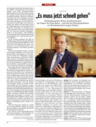Wirtschaft

der Bundesverband der Deutschen Indu-
strie (BDI). „Deutschland ist die bedeu-
tendste und somit systemkritischste                                                                                         E U R O PA




                                                                               „Es muss jetzt schnell gehen“
Volkswirtschaft in der Euro-Zone und der
EU“, heißt es einer internen Vorlage für
das BDI-Präsidium. Deutsche Unterneh-
men hätten in den vergangenen Jahren
erhebliche Werte im Ausland angesam-
melt, führt das Papier aus. Sie halten Fir-                                             Weltbankpräsident Robert Zoellick kritisiert
menanteile, Forderungen oder Staatsan-                                          das Zögern der Euro-Retter – und lobt die Führungsqualitäten
leihen. Die stehen auf dem Spiel, wenn
die Währungsunion auseinanderbricht.                                                       von Bundeskanzlerin Angela Merkel.
Deutsche Vermögen im Ausland seien
„sehr exponiert und in ihrer Werthaltig-
keit von externer Stabilität abhängig“,
heißt es in dem Papier. „Ein Scheitern
der Euro-Zone hätte für Deutschland und
seine Industrie die vergleichsweise größ-
ten Schäden.“
   In der Vorlage appelliert der BDI an
die Regierung, mehr für die Euro-Rettung
zu tun, und stellt zugleich Mithilfe in Aus-
sicht. Die Euro-Zone brauche einen „In-
vestitions- und Wachstumsschub, den
deutsche Industrie und Politik gestalten
müssen“.
   Soll der Euro gerettet werden, müssen
sich Europas Politiker rasch auf einen
großen Wurf verständigen, wie ihn der-
zeit die Chefs der wichtigsten europäi-
schen Institutionen vorbereiten (SPIE-
GEL 24/2012): die Bildung einer echten
politischen Union Europas. Zugleich müs-
sen die Krisenländer an ihrem Reform-
kurs festhalten, und die EZB muss bereit
sein, den Euro im Notfall zu verteidigen.
                                               MARTIN H. SIMON / DER SPIEGEL




   Die jüngste Brüsseler Idee besteht dar-
in, Deutschland eine Light-Version von
Euro-Bonds schmackhaft zu machen, so-
genannte Euro-Bills. Das sind gemein-
same europäische Anleihen, die nur eine
kurze Laufzeit haben und in der Summe                                          Zoellick
begrenzt sind. Jeder Staat dürfte sich da-
nach bis zu einem bestimmten Prozent-
satz seiner Wirtschaftsleistung mittels                                    Robert Zoellick, 58, leitet seit fünf Jahren           SPIEGEL: Mr. Zoellick, als Präsident der
Euro-Bills finanzieren. Wer die Regeln                                     die Weltbank in Washington; das Amt                    Weltbank sollen Sie eigentlich Entwick-
nicht einhält, würde im nächsten Jahr                                      übernahm er von Paul Wolfowitz, nach-                  lungsländern mit Krediten beistehen.
vom Handel mit den Papieren ausge-                                         dem der 2007 wegen einer Affäre hatte                  Aber derzeit müssen Sie sich eher um In-
schlossen. EU-Ratspräsident Herman Van                                     zurücktreten müssen. Zuvor beriet der                  dustriestaaten in der Krise kümmern. Er-
Rompuy, EU-Kommissionspräsident Bar-                                       Konservative in der Regierungszeit                     leben wir gerade den Beginn einer neuen
roso, Euro-Gruppen-Chef Jean-Claude                                        Ronald Reagans den damaligen Finanz-                   Weltordnung?
Juncker und EZB-Präsident Mario Draghi                                     minister James Baker. Er war US-Chef-                  Zoellick: In allen Bereichen, ob Handel,
hoffen, mir ihrem Modell die deutsche                                      unterhändler bei den Zwei-plus-vier-                   Entwicklung oder Investitionen, haben
Regierung überzeugen zu können, die                                        Verhandlungen zur deutschen Wieder-                    sich die Wachstumspole eindeutig ver-
Euro-Bonds bisher ablehnt. Da die neuen                                    vereinigung und später stellvertretender               schoben. Länder, die wir früher „Dritte
Schuldscheine in Höhe und Dauer be-                                        Außenminister unter Condoleezza Rice.                  Welt“ nannten, sind nicht länger Empfän-
grenzt seien, könnten sie mit dem Grund-                                   Ende dieses Monats gibt Zoellick sein                  ger von Almosen, sondern zu Recht ex-
gesetz in Einklang stehen, heißt es in                                     Amt als Weltbankpräsident auf eigenen                  trem selbstbewusst, ob nun China, Indien,
Brüssel.                                                                   Wunsch ab. Zum Interview mit dem                       Brasilien oder Teile Afrikas. Klar, es gibt
   Wird das Konzept umgesetzt, würde                                       SPIEGEL empfängt er in seinem mini-                    noch immer viel Armut in diesen Staaten,
es den Euro-Rettern wieder ein wenig                                       malistisch eingerichteten Washingtoner                 aber ihre Wirtschaftserfolge überwiegen.
Zeit verschaffen. Und zugleich die Kosten                                  Büro, in dem die üblichen Andenken an                  Vermeintliche Entwicklungsländer haben
für Deutschland erhöhen.                                                   ein jahrelanges Leben in der Öffentlich-               in den vergangenen fünf Jahren für zwei
   Der Druck auf die Bundeskanzlerin                                       keit fehlen: An den Wänden hängen kei-                 Drittel des weltweiten Wachstums gesorgt.
wird nicht nachlassen. Das Endspiel um                                     ne Auszeichnungen oder Erinnerungs-                    SPIEGEL: Warum haben diese Länder die
die deutsche Haftung hat begonnen.                                         fotos mit anderen Politikern, dafür groß-              Folgen der globalen Finanzkrise bisher
           SVEN BÖLL, CHRISTIAN REIERMANN,
                                                                           formatige Aufnahmen von Raubtieren.                    besser verkraftet?
          MICHAEL SAUGA, CHRISTOPH SCHULT,                                 Zoellicks Lieblingsbild ist das eines Leo-             Zoellick: Nehmen Sie China: Dieses Land
                                ANNE SEITH                                 parden über dem Besuchersofa.                          wächst seit 30 Jahren um durchschnittlich
66                                                                                  D E R   S P I E G E L   2 5 / 2 0 1 2
 