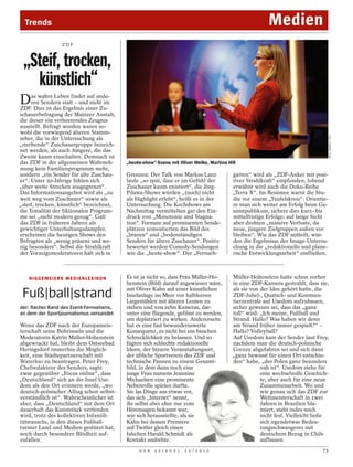 Trends                                                                                                         Medien
                      ZDF



 „Steif, trocken,
   künstlich“
D    as wahre Leben findet auf ande-
     ren Sendern statt – und nicht im
ZDF. Dies ist das Ergebnis einer Zu-
schauerbefragung der Mainzer Anstalt,
die dieser ein verheerendes Zeugnis
ausstellt. Befragt worden waren so-
wohl die vorwiegend älteren Stamm-




                                                                                                                                             WILLI WEBER / ZDF
seher, die in der Untersuchung als
„sterbende“ Zuschauergruppe bezeich-
net werden, als auch Jüngere, die das
Zweite kaum einschalten. Demnach ist
das ZDF in der allgemeinen Wahrneh-                „heute-show“-Szene mit Oliver Welke, Martina Hill
mung kein Familienprogramm mehr,
sondern „ein Sender für alte Zuschau-              Grenzen: Der Talk von Markus Lanz              garten“ wird als „ZDF-Anker mit posi-
er“. Unter 50-Jährige fühlen sich                  laufe „so spät, dass er im Gefühl der          tiver Strahlkraft“ empfunden, lobend
„über weite Strecken ausgegrenzt“.                 Zuschauer kaum existiert“, die Jörg-           erwähnt wird auch die Doku-Reihe
Das Informationsangebot wird als „zu               Pilawa-Shows würden „(noch) nicht              „Terra X“. Im Resümee warnt die Stu-
weit weg vom Zuschauer“ sowie als                  als Highlight erlebt“, heißt es in der         die vor einem „Teufelskreis“: Orientie-
„steif, trocken, künstlich“ bezeichnet,            Untersuchung. Die Kochshows am                 re man sich weiter am Erfolg beim Ge-
die Tonalität der fiktionalen Program-             Nachmittag vermittelten gar den Ein-           samtpublikum, sichere dies kurz- bis
me sei „nicht modern genug“. Galt                  druck von „Monotonie und Stagna-               mittelfristige Erfolge; auf lange Sicht
das ZDF in früheren Jahren als                     tion“. Formate auf prominenten Sende-          aber drohten „massive Verluste, da
gewichtiger Unterhaltungsdampfer,                  plätzen zementierten das Bild des              neue, jüngere Zielgruppen außen vor
erscheinen die heutigen Shows den                  „braven“ und „bodenständigen                   bleiben“. Wie das ZDF mitteilt, wür-
Befragten als „wenig präsent und we-               Senders für ältere Zuschauer“. Positiv         den die Ergebnisse der Image-Untersu-
nig besonders“. Selbst die Strahlkraft             bewertet werden Comedy-Sendungen               chung in die „redaktionelle und plane-
der Vorzeigemoderatoren hält sich in               wie die „heute-show“. Der „Fernseh-            rische Entwicklungsarbeit“ einfließen.



   N I G G E M E I E RS M E D I E N L E X I KO N   Es ist ja nicht so, dass Frau Müller-Ho-       Müller-Hohenstein hatte schon vorher
                                                   henstein (Bild) darauf angewiesen wäre,        in eine ZDF-Kamera gestrahlt, dass sie,
                                                   mit Oliver Kahn auf einer künstlichen          als sie von der Idee gehört hatte, die
 Fuß|ball|strand                                   Inselanlage im Meer vor halbleeren
                                                   Liegestühlen mit älteren Leuten zu
                                                                                                  ZDF-Jubel-, Quatsch- und Kommen-
                                                                                                  tierzentrale auf Usedom aufzubauen,
der: flacher Rand des Event-Fernsehens,            stehen und von zehn Kameras, dar-              sicher gewesen sei, dass das „ganz
an dem der Sportjournalismus versandet             unter eine fliegende, gefilmt zu werden,       toll“ wird: „Ich meine, Fußball und
                                                   um deplatziert zu wirken. Andererseits         Strand. Hallo? Was haben wir denn
Wenn das ZDF nach der Europameis-                  hat es eine fast bewundernswerte               am Strand früher immer gespielt?“ –
terschaft seine Bohrinseln und die                 Konsequenz, es nicht bei ein bisschen          Hallo? Volleyball?
Moderatorin Katrin Müller-Hohenstein               Schrecklichkeit zu belassen. Und so            Auf Usedom kam der Sender laut Frey,
abgewrackt hat, bleibt dem Ostseebad               fügten sich schlechte redaktionelle            nachdem man die deutsch-polnische
Heringsdorf immerhin die Möglich-                  Ideen, der bizarre Veranstaltungsort,          Grenze abgefahren sei und sich dann
keit, eine Städtepartnerschaft mit                 der übliche Sportverein des ZDF und            „ganz bewusst für einen Ort entschie-
Waterloo zu beantragen. Peter Frey,                technische Pannen zu einem Gesamt-             den“ habe, „der Polen ganz besonders
Chefredakteur des Senders, sagte                   bild, in dem dann noch eine                                nah ist“. Usedom stehe für
zwar gegenüber „Focus online“, dass                junge Frau namens Jeannine                                 eine wechselvolle Geschich-
„Deutschland“ sich an die Insel Use-               Michaelsen eine prominente                                 te, aber auch für eine neue
dom als den Ort erinnern werde, „wo                Nebenrolle spielen durfte.                                 Zusammenarbeit. Wo und
deutsch-polnischer Alltag schon selbst-            Sie las Dinge aus etwas vor,                               wie genau sich das ZDF zur
verständlich ist“. Wahrscheinlicher ist            das sich „Internet“ nennt,                                 Weltmeisterschaft in zwei
aber, dass „Deutschland“ mit dem Ort               ihr selbst aber eher nur vom                               Jahren in Brasilien bla-
dauerhaft das Kunststück verbinden                 Hörensagen bekannt war,                                    miert, steht indes noch
wird, trotz des kollektiven Infantili-             wie sich herausstellte, als sie                            nicht fest. Vielleicht ließe
tätsrauschs, in den dieses Fußball-                Kahn bei dessen Premiere                                   sich irgendetwas Bedeu-
turnier Land und Medien gestürzt hat,              auf Twitter gleich einen                                   tungsschwangeres mit
noch durch besondere Blödheit auf-                 falschen Harald Schmidt als                                deutschem Bezug in Chile
zufallen.                                          Kontakt andrehte.                                          aufbauen.
                                                        D E R   S P I E G E L   2 5 / 2 0 1 2                                          73
 