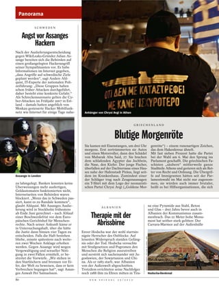 Panorama

            SCHWEDEN


     Angst vor Assanges
          Hackern
Nach der Auslieferungsentscheidung
gegen WikiLeaks-Gründer Julian As-
sange bereiten sich die Behörden auf
einen großangelegten Hackerangriff
seiner Sympathisanten vor. Es habe
Informationen im Internet gegeben,
„dass Angriffe auf schwedische Ziele
geplant werden“, sagt Anders Ahl-
quist, IT-Experte der nationalen Poli-
zeiführung: „Diese Gruppen haben
schon früher Attacken durchgeführt,
daher besteht eine konkrete Gefahr.“
Als Schreckensszenario gelten die Cy-
ber-Attacken im Frühjahr 2007 in Est-
land – damals hatten angeblich von
Moskau gesteuerte Hacker Mobilfunk-
netz wie Internet für einige Tage nahe-                                  Anhänger von Chrysi Avgi in Athen


                                                                                                                    GRIECHENLAND



                                                                                                Blutige Morgenröte
                                                                         Sie kamen mit Eisenstangen, um drei Uhr                                                   genröte“) – einem runenartigen Zeichen,
                                                                         morgens. Erst zertrümmerten sie Autos                                                     das dem Hakenkreuz ähnelt.
                                          KIRSTY WIGGLESWORTH / DAPD




                                                                         und einen Motorroller, dann den Schädel                                                   Mit fast sieben Prozent hatte die Partei
                                                                         von Mubarak Abu Said, 27. Sie brachen                                                     bei der Wahl am 6. Mai den Sprung ins
                                                                         dem schlafenden Ägypter das Jochbein,                                                     Parlament geschafft. Die griechischen Fa-
                                                                         die Nase, den Kiefer. Der junge Fischer,                                                  schisten „säubern“ mittlerweile ganze
                                                                         überfallen auf der Dachterrasse eines Hau-                                                Stadtteile Athens und gerieren sich als Ret-
                                                                         ses nahe der Hafenstadt Piräus, liegt seit-                                               ter von Recht und Ordnung. Die Übergrif-
Assange in London                                                        dem im Krankenhaus. Zumindest einer                                                       fe auf Immigranten hätten seit der Par-
                                                                         der Schläger trug nach Zeugenaussagen                                                     lamentswahl im Mai nicht nur zugenom-
zu lahmgelegt. Banken konnten keine                                      ein T-Shirt mit dem Logo der neonazisti-                                                  men, sie würden auch immer brutaler,
Überweisungen mehr ausfertigen,                                          schen Partei Chrysi Avgi („Goldene Mor-                                                   heißt es bei Hilfsorganisationen, die sich
Geldautomaten funktionierten nicht,
Internetseiten von Behörden waren
blockiert. „Wenn das in Schweden pas-
siert, kann es zu Randale kommen“,
glaubt Ahlquist. Mit Assanges Auslie-                                                ALBANI EN
                                                                                                                                                                  na eine Pyramide aus Stahl, Beton
ferung wird in Stockholm frühestens                                                                                                                               und Glas – drei Jahre bevor auch in
ab Ende Juni gerechnet – nach Ablauf
einer Beschwerdefrist vor dem Euro-                                          Therapie mit der                                                                     Albanien der Kommunismus zusam-
                                                                                                                                                                  menbrach. Das 22 Meter hohe Monu-
päischen Gerichtshof für Menschen-
rechte. Nach seiner Ankunft käme er
in Untersuchungshaft, über die hätte
                                                                               Abrissbirne                                                                        ment hat seither stark gelitten: Der
                                                                                                                                                                  Carrara-Marmor auf der Außenhülle

die Justiz dann binnen vier Tagen zu                                   Enver Hodscha war der wohl starrsin-
entscheiden. Falls die Haft bestehen                                   nigste Herrscher des Ostblocks: Auf
                                                                                                                        ARMANDO BABANI / PICTURE ALLIANCE / DPA




bliebe, müsste spätestens nach weite-                                  leisesten Widerspruch standen Gefäng-
ren zwei Wochen Anklage erhoben                                        nis oder der Tod. Hodscha versuchte
werden. Gegen Assange wird wegen                                       mit Strafgesetzen und Pogromen den
Vergewaltigung und sexueller Nöti-                                     Menschen die Religion auszutreiben
gung in zwei Fällen ermittelt, er be-                                  und zerstritt sich nacheinander mit Ju-
streitet die Vorwürfe. „Wir stehen in                                  goslawien, der Sowjetunion und Chi-
den Startlöchern und brennen vor Ei-                                   na. Als er 1985 starb, war Albanien
fer, der Welt zu beweisen, dass er kein                                von der Außenwelt abgeschnitten.
Verbrechen begangen hat“, sagt Assan-                                  Trotzdem errichteten seine Nachfolger
ges Anwalt Per Samuelsson.                                             noch 1988 ihm zu Ehren mitten in Tira-                                                     Hodscha-Denkmal

80                                                                          D E R   S P I E G E L   2 5 / 2 0 1 2
 